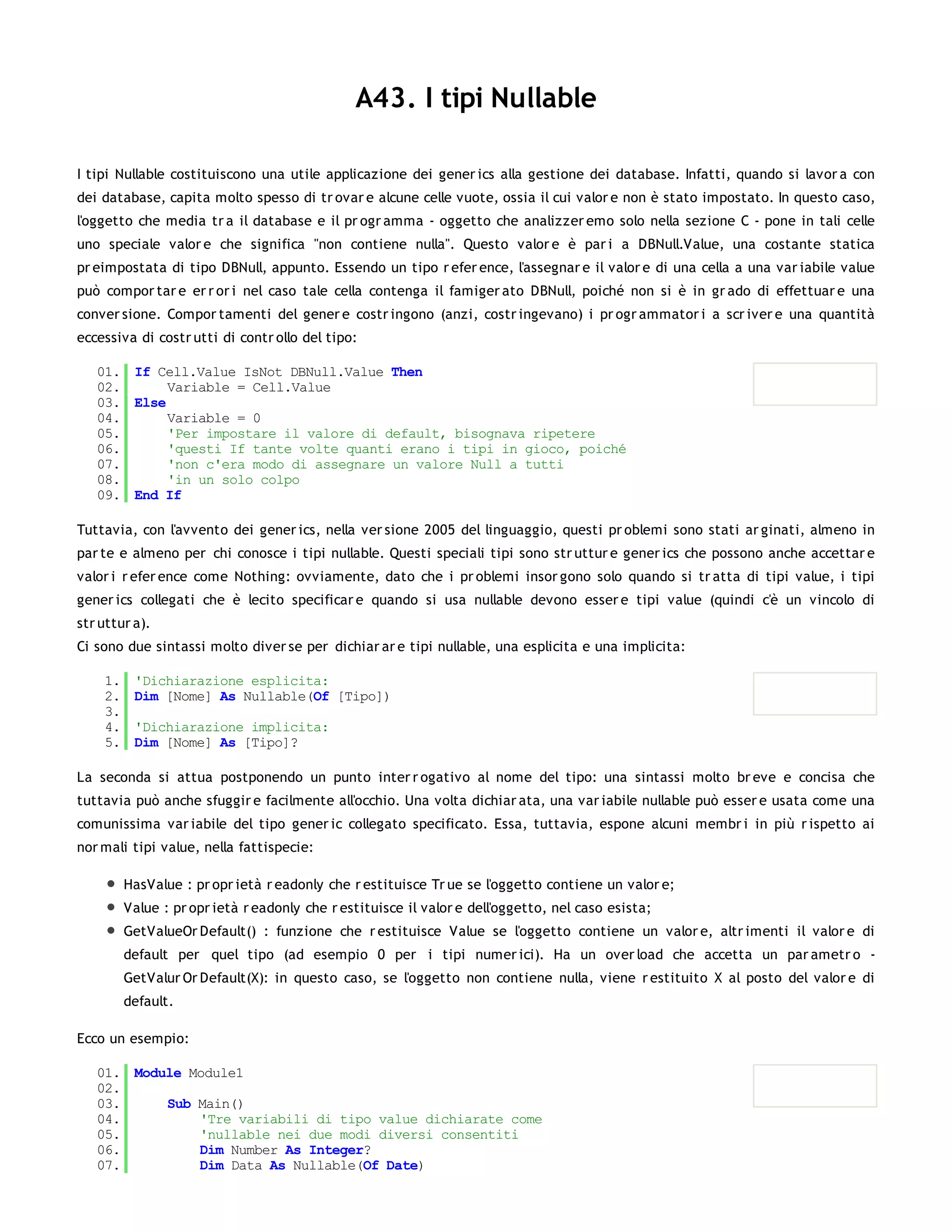 A43. I tipi Nullable

I tipi Nullable costituiscono una utile applicazione dei gener ics alla gestione dei database. Infatti, quando si lavor a con
dei database, capita molto spesso di tr ovar e alcune celle vuote, ossia il cui valor e non è stato impostato. In questo caso,
l'oggetto che media tr a il database e il pr ogr amma - oggetto che analizzer emo solo nella sezione C - pone in tali celle
uno speciale valor e che significa "non contiene nulla". Questo valor e è par i a DBNull.Value, una costante statica
pr eimpostata di tipo DBNull, appunto. Essendo un tipo r efer ence, l'assegnar e il valor e di una cella a una var iabile value
può compor tar e er r or i nel caso tale cella contenga il famiger ato DBNull, poiché non si è in gr ado di effettuar e una
conver sione. Compor tamenti del gener e costr ingono (anzi, costr ingevano) i pr ogr ammator i a scr iver e una quantità
eccessiva di costr utti di contr ollo del tipo:

   01. If Cell.Value IsNot DBNull.Value Then
   02.      Variable = Cell.Value
   03. Else
   04.      Variable = 0
   05.      'Per impostare il valore di default, bisognava ripetere
   06.      'questi If tante volte quanti erano i tipi in gioco, poiché
   07.      'non c'era modo di assegnare un valore Null a tutti
   08.      'in un solo colpo
   09. End If

Tuttavia, con l'avvento dei gener ics, nella ver sione 2005 del linguaggio, questi pr oblemi sono stati ar ginati, almeno in
par te e almeno per chi conosce i tipi nullable. Questi speciali tipi sono str uttur e gener ics che possono anche accettar e
valor i r efer ence come Nothing: ovviamente, dato che i pr oblemi insor gono solo quando si tr atta di tipi value, i tipi
gener ics collegati che è lecito specificar e quando si usa nullable devono esser e tipi value (quindi c'è un vincolo di
str uttur a).
Ci sono due sintassi molto diver se per dichiar ar e tipi nullable, una esplicita e una implicita:

    1.    'Dichiarazione esplicita:
    2.    Dim [Nome] As Nullable(Of [Tipo])
    3.
    4.    'Dichiarazione implicita:
    5.    Dim [Nome] As [Tipo]?

La seconda si attua postponendo un punto inter r ogativo al nome del tipo: una sintassi molto br eve e concisa che
tuttavia può anche sfuggir e facilmente all'occhio. Una volta dichiar ata, una var iabile nullable può esser e usata come una
comunissima var iabile del tipo gener ic collegato specificato. Essa, tuttavia, espone alcuni membr i in più r ispetto ai
nor mali tipi value, nella fattispecie:

         HasValue : pr opr ietà r eadonly che r estituisce Tr ue se l'oggetto contiene un valor e;
         Value : pr opr ietà r eadonly che r estituisce il valor e dell'oggetto, nel caso esista;
         GetValueOr Default() : funzione che r estituisce Value se l'oggetto contiene un valor e, altr imenti il valor e di
         default per quel tipo (ad esempio 0 per i tipi numer ici). Ha un over load che accetta un par ametr o -
         GetValur Or Default(X): in questo caso, se l'oggetto non contiene nulla, viene r estituito X al posto del valor e di
         default.

Ecco un esempio:

   01. Module Module1
   02.
   03.     Sub Main()
   04.         'Tre variabili di tipo value dichiarate come
   05.         'nullable nei due modi diversi consentiti
   06.         Dim Number As Integer?
   07.         Dim Data As Nullable(Of Date)
   08.
 