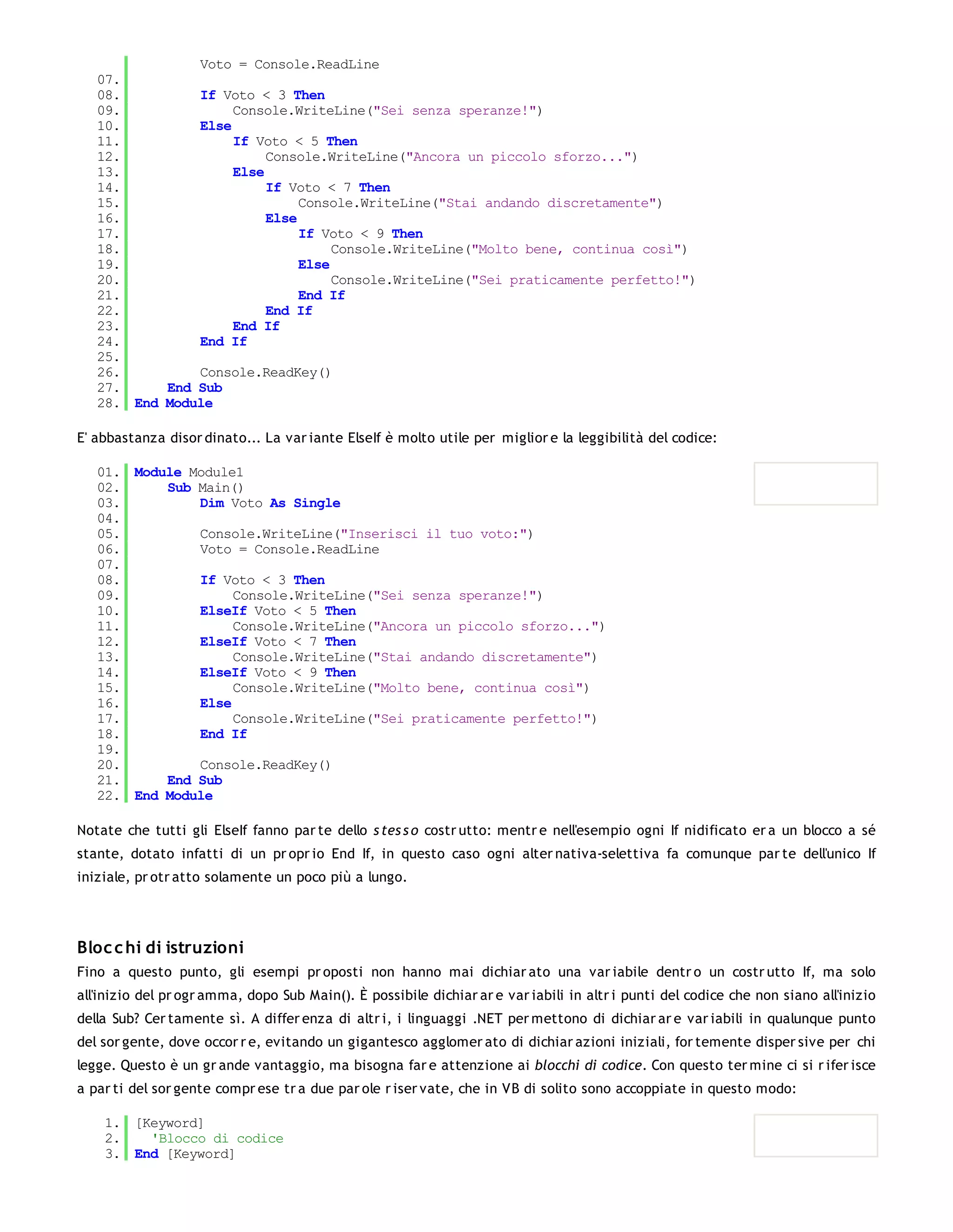 Voto = Console.ReadLine
   07.
   08.         If Voto < 3 Then
   09.              Console.WriteLine("Sei senza speranze!")
   10.         Else
   11.              If Voto < 5 Then
   12.                   Console.WriteLine("Ancora un piccolo sforzo...")
   13.              Else
   14.                   If Voto < 7 Then
   15.                        Console.WriteLine("Stai andando discretamente")
   16.                   Else
   17.                        If Voto < 9 Then
   18.                             Console.WriteLine("Molto bene, continua così")
   19.                        Else
   20.                             Console.WriteLine("Sei praticamente perfetto!")
   21.                        End If
   22.                   End If
   23.              End If
   24.         End If
   25.
   26.         Console.ReadKey()
   27.     End Sub
   28. End Module

E' abbastanza disor dinato... La var iante ElseIf è molto utile per miglior e la leggibilità del codice:

   01. Module Module1
   02.     Sub Main()
   03.         Dim Voto As Single
   04.
   05.         Console.WriteLine("Inserisci il tuo voto:")
   06.         Voto = Console.ReadLine
   07.
   08.         If Voto < 3 Then
   09.              Console.WriteLine("Sei senza speranze!")
   10.         ElseIf Voto < 5 Then
   11.              Console.WriteLine("Ancora un piccolo sforzo...")
   12.         ElseIf Voto < 7 Then
   13.              Console.WriteLine("Stai andando discretamente")
   14.         ElseIf Voto < 9 Then
   15.              Console.WriteLine("Molto bene, continua così")
   16.         Else
   17.              Console.WriteLine("Sei praticamente perfetto!")
   18.         End If
   19.
   20.         Console.ReadKey()
   21.     End Sub
   22. End Module

Notate che tutti gli ElseIf fanno par te dello s tes s o costr utto: mentr e nell'esempio ogni If nidificato er a un blocco a sé
stante, dotato infatti di un pr opr io End If, in questo caso ogni alter nativa-selettiva fa comunque par te dell'unico If
iniziale, pr otr atto solamente un poco più a lungo.




Bloc c hi di istruzioni
Fino a questo punto, gli esempi pr oposti non hanno mai dichiar ato una var iabile dentr o un costr utto If, ma solo
all'inizio del pr ogr amma, dopo Sub Main(). È possibile dichiar ar e var iabili in altr i punti del codice che non siano all'inizio
della Sub? Cer tamente sì. A differ enza di altr i, i linguaggi .NET per mettono di dichiar ar e var iabili in qualunque punto
del sor gente, dove occor r e, evitando un gigantesco agglomer ato di dichiar azioni iniziali, for temente disper sive per chi
legge. Questo è un gr ande vantaggio, ma bisogna far e attenzione ai blocchi di codice. Con questo ter mine ci si r ifer isce
a par ti del sor gente compr ese tr a due par ole r iser vate, che in VB di solito sono accoppiate in questo modo:

    1. [Keyword]
    2.   'Blocco di codice
    3. End [Keyword]
 