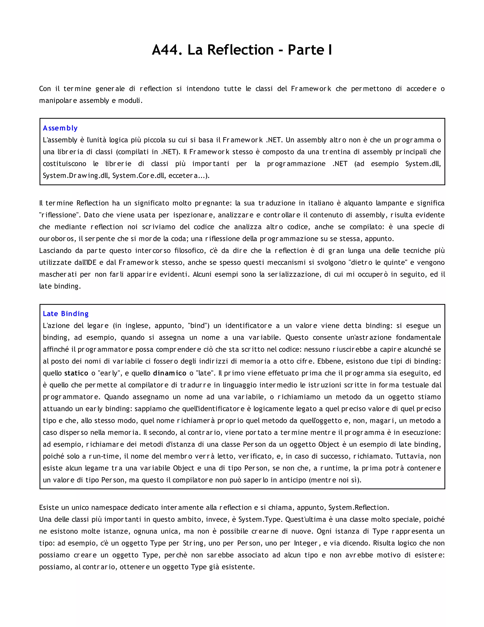 A44. La Reflection - Parte I

Con il ter mine gener ale di r eflection si intendono tutte le classi del Fr amew or k che per mettono di acceder e o
manipolar e assembly e moduli.


 A ssem bly
 L'assembly è l'unità logica più piccola su cui si basa il Fr amew or k .NET. Un assembly altr o non è che un pr ogr amma o
 una libr er ia di classi (compilati in .NET). Il Fr amew or k stesso è composto da una tr entina di assembly pr incipali che
 costituiscono le libr er ie di classi più impor tanti per         la pr ogr ammazione .NET (ad esempio System.dll,
 System.Dr aw ing.dll, System.Cor e.dll, ecceter a...).


Il ter mine Reflection ha un significato molto pr egnante: la sua tr aduzione in italiano è alquanto lampante e significa
"r iflessione". Dato che viene usata per ispezionar e, analizzar e e contr ollar e il contenuto di assembly, r isulta evidente
che mediante r eflection noi scr iviamo del codice che analizza altr o codice, anche se compilato: è una specie di
our obor os, il ser pente che si mor de la coda; una r iflessione della pr ogr ammazione su se stessa, appunto.
Lasciando da par te questo inter cor so filosofico, c'è da dir e che la r eflection è di gr an lunga una delle tecniche più
utilizzate dall'IDE e dal Fr amew or k stesso, anche se spesso questi meccanismi si svolgono "dietr o le quinte" e vengono
mascher ati per non far li appar ir e evidenti. Alcuni esempi sono la ser ializzazione, di cui mi occuper ò in seguito, ed il
late binding.


 Late Binding
 L'azione del legar e (in inglese, appunto, "bind") un identificator e a un valor e viene detta binding: si esegue un
 binding, ad esempio, quando si assegna un nome a una var iabile. Questo consente un'astr azione fondamentale
 affinché il pr ogr ammator e possa compr ender e ciò che sta scr itto nel codice: nessuno r iuscir ebbe a capir e alcunché se
 al posto dei nomi di var iabile ci fosser o degli indir izzi di memor ia a otto cifr e. Ebbene, esistono due tipi di binding:
 quello statico o "ear ly", e quello dinam ico o "late". Il pr imo viene effetuato pr ima che il pr ogr amma sia eseguito, ed
 è quello che per mette al compilator e di tr adur r e in linguaggio inter medio le istr uzioni scr itte in for ma testuale dal
 pr ogr ammator e. Quando assegnamo un nome ad una var iabile, o r ichiamiamo un metodo da un oggetto stiamo
 attuando un ear ly binding: sappiamo che quell'identificator e è logicamente legato a quel pr eciso valor e di quel pr eciso
 tipo e che, allo stesso modo, quel nome r ichiamer à pr opr io quel metodo da quell'oggetto e, non, magar i, un metodo a
 caso disper so nella memor ia. Il secondo, al contr ar io, viene por tato a ter mine mentr e il pr ogr amma è in esecuzione:
 ad esempio, r ichiamar e dei metodi d'istanza di una classe Per son da un oggetto Object è un esempio di late binding,
 poiché solo a r un-time, il nome del membr o ver r à letto, ver ificato, e, in caso di successo, r ichiamato. Tuttavia, non
 esiste alcun legame tr a una var iabile Object e una di tipo Per son, se non che, a r untime, la pr ima potr à contener e
 un valor e di tipo Per son, ma questo il compilator e non può saper lo in anticipo (mentr e noi sì).


Esiste un unico namespace dedicato inter amente alla r eflection e si chiama, appunto, System.Reflection.
Una delle classi più impor tanti in questo ambito, invece, è System.Type. Quest'ultima è una classe molto speciale, poiché
ne esistono molte istanze, ognuna unica, ma non è possibile cr ear ne di nuove. Ogni istanza di Type r appr esenta un
tipo: ad esempio, c'è un oggetto Type per Str ing, uno per Per son, uno per Integer , e via dicendo. Risulta logico che non
possiamo cr ear e un oggetto Type, per chè non sar ebbe associato ad alcun tipo e non avr ebbe motivo di esister e:
possiamo, al contr ar io, ottener e un oggetto Type già esistente.
 