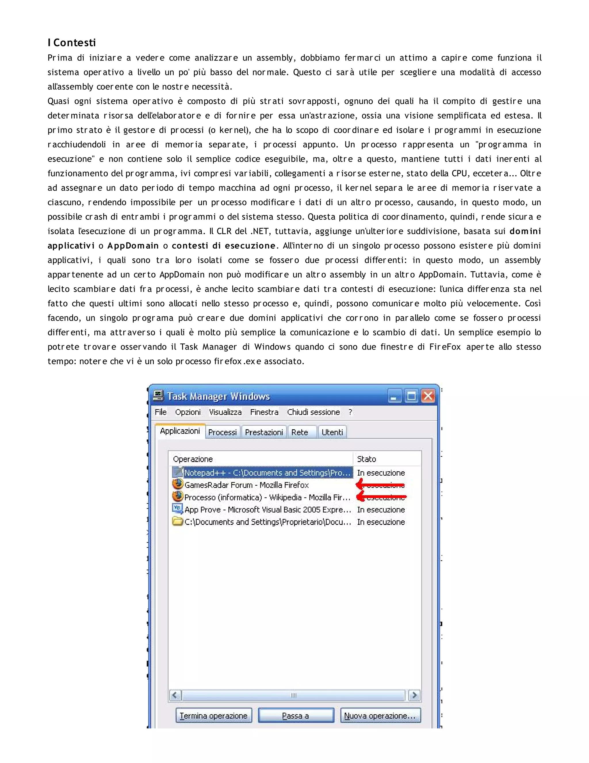 I Contesti
Pr ima di iniziar e a veder e come analizzar e un assembly, dobbiamo fer mar ci un attimo a capir e come funziona il
sistema oper ativo a livello un po' più basso del nor male. Questo ci sar à utile per sceglier e una modalità di accesso
all'assembly coer ente con le nostr e necessità.
Quasi ogni sistema oper ativo è composto di più str ati sovr apposti, ognuno dei quali ha il compito di gestir e una
deter minata r isor sa dell'elabor ator e e di for nir e per essa un'astr azione, ossia una visione semplificata ed estesa. Il
pr imo str ato è il gestor e di pr ocessi (o ker nel), che ha lo scopo di coor dinar e ed isolar e i pr ogr ammi in esecuzione
r acchiudendoli in ar ee di memor ia separ ate, i pr ocessi appunto. Un pr ocesso r appr esenta un "pr ogr amma in
esecuzione" e non contiene solo il semplice codice eseguibile, ma, oltr e a questo, mantiene tutti i dati iner enti al
funzionamento del pr ogr amma, ivi compr esi var iabili, collegamenti a r isor se ester ne, stato della CPU, ecceter a... Oltr e
ad assegnar e un dato per iodo di tempo macchina ad ogni pr ocesso, il ker nel separ a le ar ee di memor ia r iser vate a
ciascuno, r endendo impossibile per un pr ocesso modificar e i dati di un altr o pr ocesso, causando, in questo modo, un
possibile cr ash di entr ambi i pr ogr ammi o del sistema stesso. Questa politica di coor dinamento, quindi, r ende sicur a e
isolata l'esecuzione di un pr ogr amma. Il CLR del .NET, tuttavia, aggiunge un'ulter ior e suddivisione, basata sui dom ini
applicativ i o A ppDo m ain o co ntesti di esecuzio ne. All'inter no di un singolo pr ocesso possono esister e più domini
applicativi, i quali sono tr a lor o isolati come se fosser o due pr ocessi differ enti: in questo modo, un assembly
appar tenente ad un cer to AppDomain non può modificar e un altr o assembly in un altr o AppDomain. Tuttavia, come è
lecito scambiar e dati fr a pr ocessi, è anche lecito scambiar e dati tr a contesti di esecuzione: l'unica differ enza sta nel
fatto che questi ultimi sono allocati nello stesso pr ocesso e, quindi, possono comunicar e molto più velocemente. Così
facendo, un singolo pr ogr ama può cr ear e due domini applicativi che cor r ono in par allelo come se fosser o pr ocessi
differ enti, ma attr aver so i quali è molto più semplice la comunicazione e lo scambio di dati. Un semplice esempio lo
potr ete tr ovar e osser vando il Task Manager di Window s quando ci sono due finestr e di Fir eFox aper te allo stesso
tempo: noter e che vi è un solo pr ocesso fir efox .ex e associato.
 