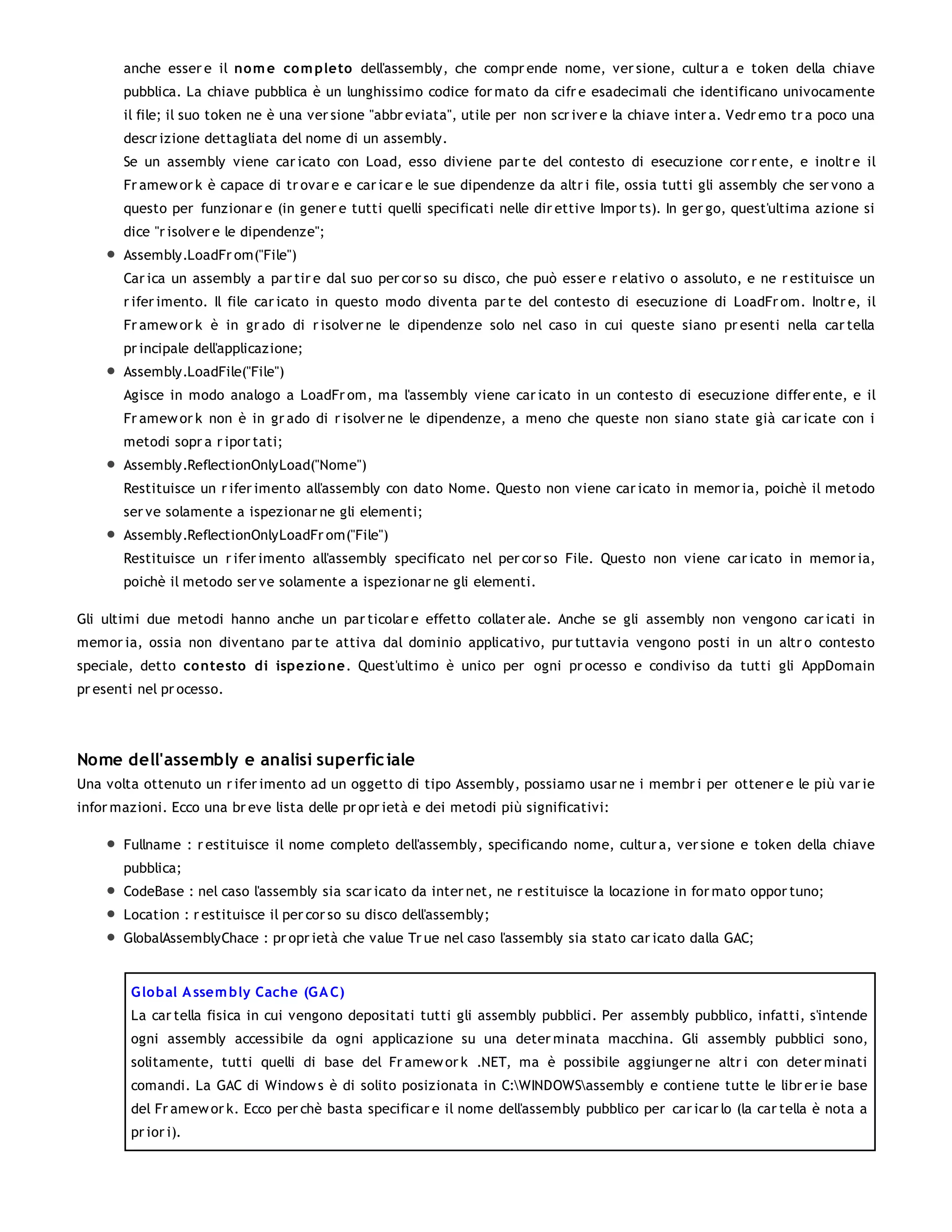 anche esser e il no m e co m pleto dell'assembly, che compr ende nome, ver sione, cultur a e token della chiave
       pubblica. La chiave pubblica è un lunghissimo codice for mato da cifr e esadecimali che identificano univocamente
       il file; il suo token ne è una ver sione "abbr eviata", utile per non scr iver e la chiave inter a. Vedr emo tr a poco una
       descr izione dettagliata del nome di un assembly.
       Se un assembly viene car icato con Load, esso diviene par te del contesto di esecuzione cor r ente, e inoltr e il
       Fr amew or k è capace di tr ovar e e car icar e le sue dipendenze da altr i file, ossia tutti gli assembly che ser vono a
       questo per funzionar e (in gener e tutti quelli specificati nelle dir ettive Impor ts). In ger go, quest'ultima azione si
       dice "r isolver e le dipendenze";
       Assembly.LoadFr om("File")
       Car ica un assembly a par tir e dal suo per cor so su disco, che può esser e r elativo o assoluto, e ne r estituisce un
       r ifer imento. Il file car icato in questo modo diventa par te del contesto di esecuzione di LoadFr om. Inoltr e, il
       Fr amew or k è in gr ado di r isolver ne le dipendenze solo nel caso in cui queste siano pr esenti nella car tella
       pr incipale dell'applicazione;
       Assembly.LoadFile("File")
       Agisce in modo analogo a LoadFr om, ma l'assembly viene car icato in un contesto di esecuzione differ ente, e il
       Fr amew or k non è in gr ado di r isolver ne le dipendenze, a meno che queste non siano state già car icate con i
       metodi sopr a r ipor tati;
       Assembly.ReflectionOnlyLoad("Nome")
       Restituisce un r ifer imento all'assembly con dato Nome. Questo non viene car icato in memor ia, poichè il metodo
       ser ve solamente a ispezionar ne gli elementi;
       Assembly.ReflectionOnlyLoadFr om("File")
       Restituisce un r ifer imento all'assembly specificato nel per cor so File. Questo non viene car icato in memor ia,
       poichè il metodo ser ve solamente a ispezionar ne gli elementi.

Gli ultimi due metodi hanno anche un par ticolar e effetto collater ale. Anche se gli assembly non vengono car icati in
memor ia, ossia non diventano par te attiva dal dominio applicativo, pur tuttavia vengono posti in un altr o contesto
speciale, detto co ntesto di ispezio ne. Quest'ultimo è unico per ogni pr ocesso e condiviso da tutti gli AppDomain
pr esenti nel pr ocesso.




Nome dell'assembly e analisi superfic iale
Una volta ottenuto un r ifer imento ad un oggetto di tipo Assembly, possiamo usar ne i membr i per ottener e le più var ie
infor mazioni. Ecco una br eve lista delle pr opr ietà e dei metodi più significativi:

       Fullname : r estituisce il nome completo dell'assembly, specificando nome, cultur a, ver sione e token della chiave
       pubblica;
       CodeBase : nel caso l'assembly sia scar icato da inter net, ne r estituisce la locazione in for mato oppor tuno;
       Location : r estituisce il per cor so su disco dell'assembly;
       GlobalAssemblyChace : pr opr ietà che value Tr ue nel caso l'assembly sia stato car icato dalla GAC;


        G lo bal A ssem bly Cache (G A C)
        La car tella fisica in cui vengono depositati tutti gli assembly pubblici. Per assembly pubblico, infatti, s'intende
        ogni assembly accessibile da ogni applicazione su una deter minata macchina. Gli assembly pubblici sono,
        solitamente, tutti quelli di base del Fr amew or k .NET, ma è possibile aggiunger ne altr i con deter minati
        comandi. La GAC di Window s è di solito posizionata in C:WINDOWSassembly e contiene tutte le libr er ie base
        del Fr amew or k. Ecco per chè basta specificar e il nome dell'assembly pubblico per car icar lo (la car tella è nota a
        pr ior i).
 