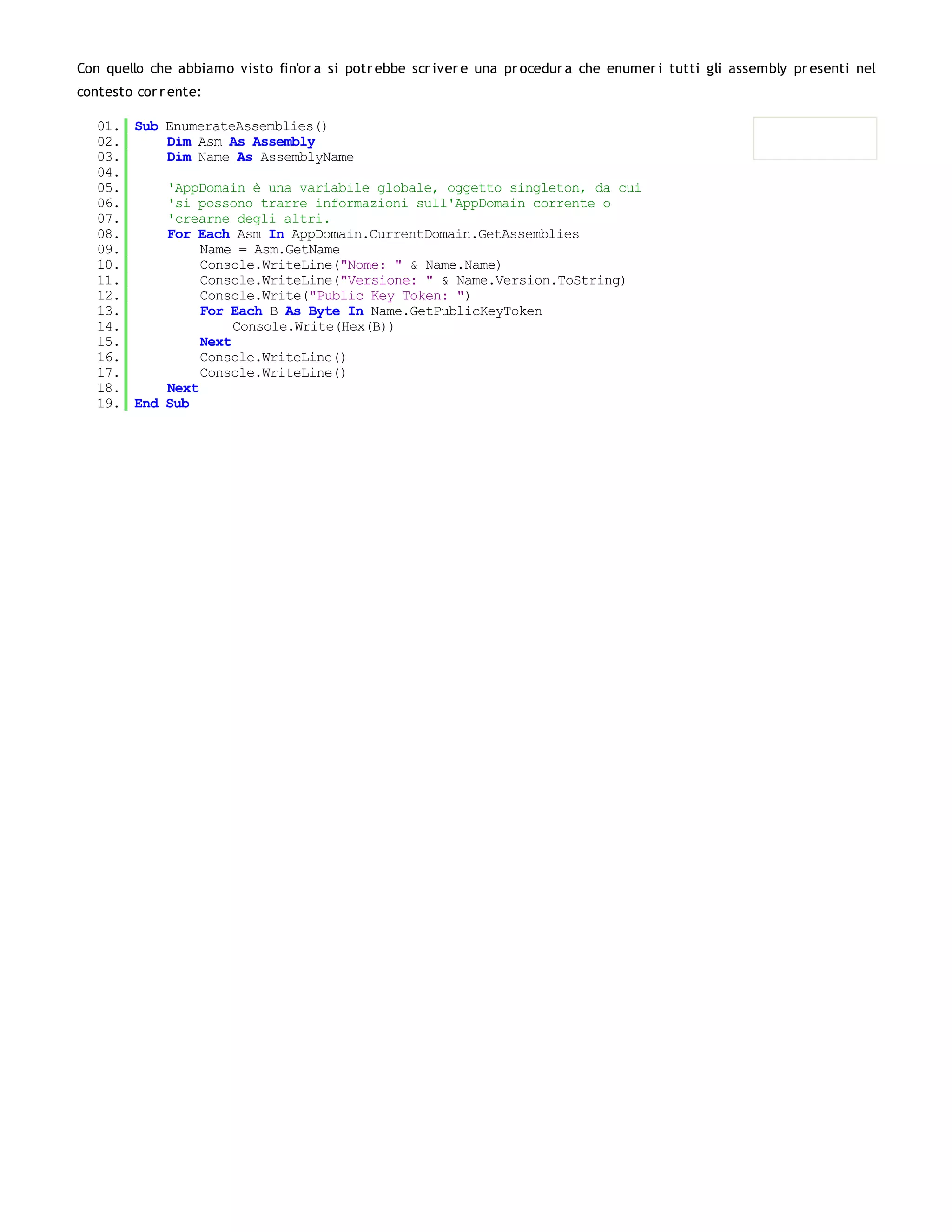 Con quello che abbiamo visto fin'or a si potr ebbe scr iver e una pr ocedur a che enumer i tutti gli assembly pr esenti nel
contesto cor r ente:

   01. Sub EnumerateAssemblies()
   02.     Dim Asm As Assembly
   03.     Dim Name As AssemblyName
   04.
   05.     'AppDomain è una variabile globale, oggetto singleton, da cui
   06.     'si possono trarre informazioni sull'AppDomain corrente o
   07.     'crearne degli altri.
   08.     For Each Asm In AppDomain.CurrentDomain.GetAssemblies
   09.          Name = Asm.GetName
   10.          Console.WriteLine("Nome: " & Name.Name)
   11.          Console.WriteLine("Versione: " & Name.Version.ToString)
   12.          Console.Write("Public Key Token: ")
   13.          For Each B As Byte In Name.GetPublicKeyToken
   14.               Console.Write(Hex(B))
   15.          Next
   16.          Console.WriteLine()
   17.          Console.WriteLine()
   18.     Next
   19. End Sub
 