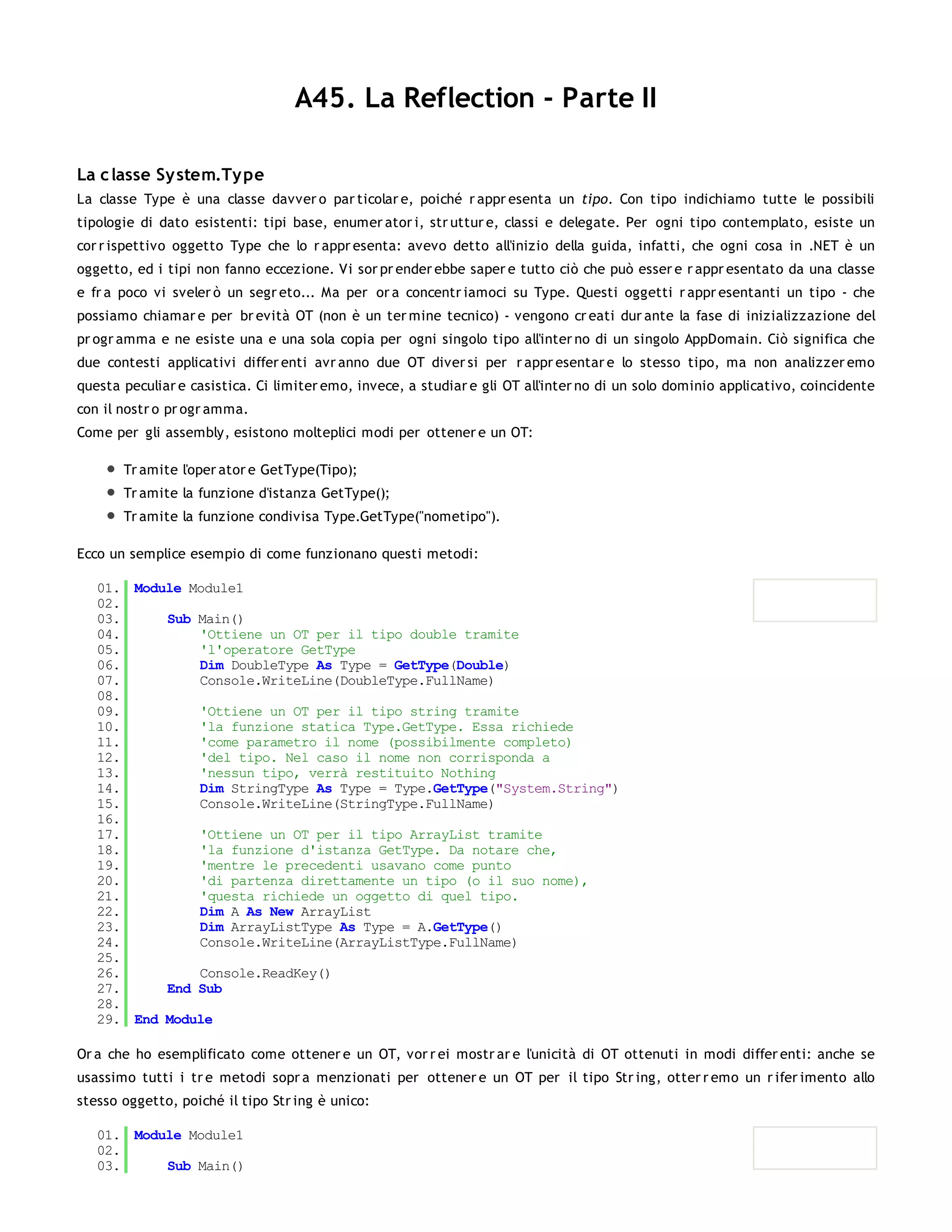 A45. La Reflection - Parte II

La c lasse Sy stem.Ty pe
La classe Type è una classe davver o par ticolar e, poiché r appr esenta un tipo. Con tipo indichiamo tutte le possibili
tipologie di dato esistenti: tipi base, enumer ator i, str uttur e, classi e delegate. Per ogni tipo contemplato, esiste un
cor r ispettivo oggetto Type che lo r appr esenta: avevo detto all'inizio della guida, infatti, che ogni cosa in .NET è un
oggetto, ed i tipi non fanno eccezione. Vi sor pr ender ebbe saper e tutto ciò che può esser e r appr esentato da una classe
e fr a poco vi sveler ò un segr eto... Ma per or a concentr iamoci su Type. Questi oggetti r appr esentanti un tipo - che
possiamo chiamar e per br evità OT (non è un ter mine tecnico) - vengono cr eati dur ante la fase di inizializzazione del
pr ogr amma e ne esiste una e una sola copia per ogni singolo tipo all'inter no di un singolo AppDomain. Ciò significa che
due contesti applicativi differ enti avr anno due OT diver si per r appr esentar e lo stesso tipo, ma non analizzer emo
questa peculiar e casistica. Ci limiter emo, invece, a studiar e gli OT all'inter no di un solo dominio applicativo, coincidente
con il nostr o pr ogr amma.
Come per gli assembly, esistono molteplici modi per ottener e un OT:

       Tr amite l'oper ator e GetType(Tipo);
       Tr amite la funzione d'istanza GetType();
       Tr amite la funzione condivisa Type.GetType("nometipo").

Ecco un semplice esempio di come funzionano questi metodi:

   01. Module Module1
   02.
   03.     Sub Main()
   04.         'Ottiene un OT per il tipo double tramite
   05.         'l'operatore GetType
   06.         Dim DoubleType As Type = GetType(Double)
   07.         Console.WriteLine(DoubleType.FullName)
   08.
   09.         'Ottiene un OT per il tipo string tramite
   10.         'la funzione statica Type.GetType. Essa richiede
   11.         'come parametro il nome (possibilmente completo)
   12.         'del tipo. Nel caso il nome non corrisponda a
   13.         'nessun tipo, verrà restituito Nothing
   14.         Dim StringType As Type = Type.GetType("System.String")
   15.         Console.WriteLine(StringType.FullName)
   16.
   17.         'Ottiene un OT per il tipo ArrayList tramite
   18.         'la funzione d'istanza GetType. Da notare che,
   19.         'mentre le precedenti usavano come punto
   20.         'di partenza direttamente un tipo (o il suo nome),
   21.         'questa richiede un oggetto di quel tipo.
   22.         Dim A As New ArrayList
   23.         Dim ArrayListType As Type = A.GetType()
   24.         Console.WriteLine(ArrayListType.FullName)
   25.
   26.         Console.ReadKey()
   27.     End Sub
   28.
   29. End Module

Or a che ho esemplificato come ottener e un OT, vor r ei mostr ar e l'unicità di OT ottenuti in modi differ enti: anche se
usassimo tutti i tr e metodi sopr a menzionati per ottener e un OT per il tipo Str ing, otter r emo un r ifer imento allo
stesso oggetto, poiché il tipo Str ing è unico:

   01. Module Module1
   02.
   03.     Sub Main()
   04.
 