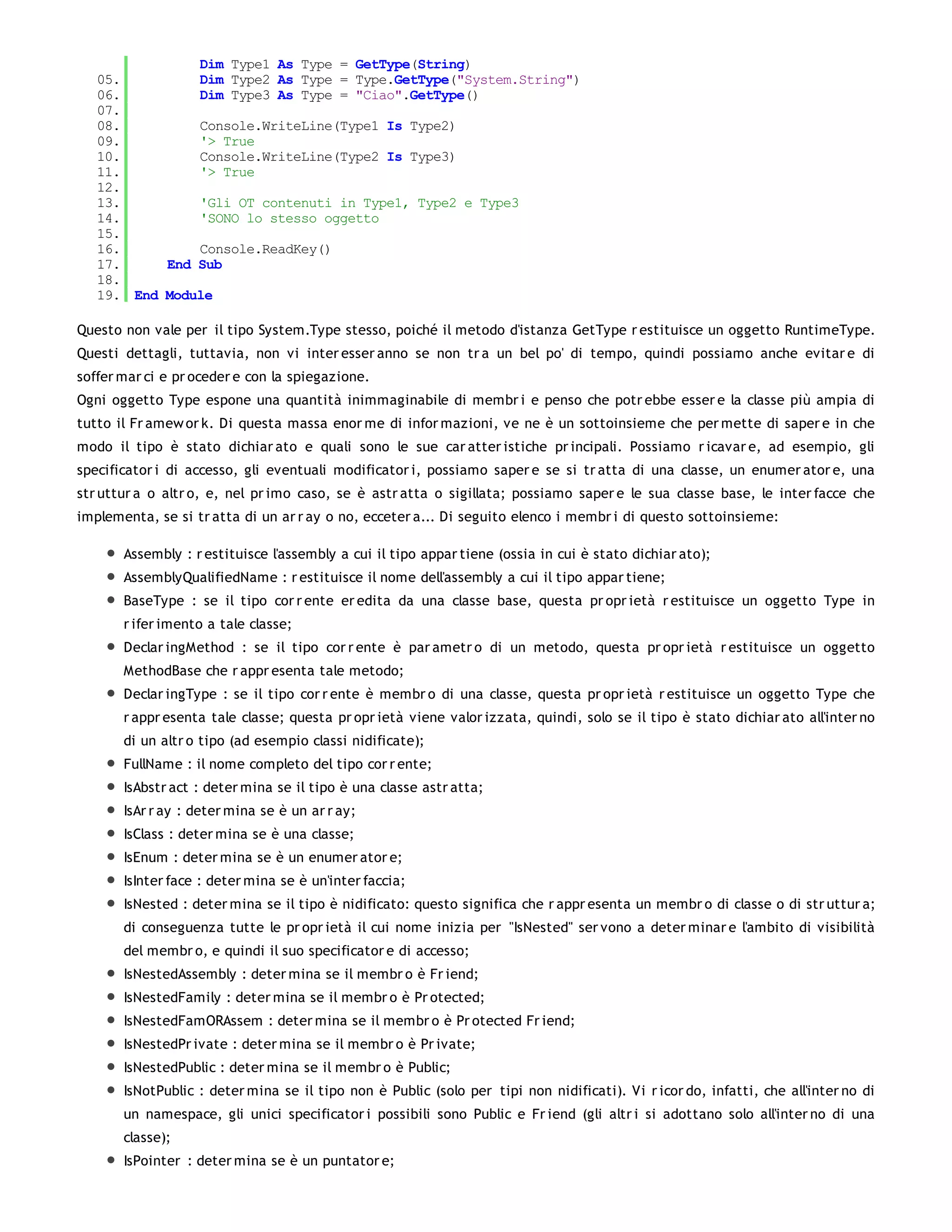 Dim Type1 As Type = GetType(String)
   05.         Dim Type2 As Type = Type.GetType("System.String")
   06.         Dim Type3 As Type = "Ciao".GetType()
   07.
   08.         Console.WriteLine(Type1 Is Type2)
   09.         '> True
   10.         Console.WriteLine(Type2 Is Type3)
   11.         '> True
   12.
   13.         'Gli OT contenuti in Type1, Type2 e Type3
   14.         'SONO lo stesso oggetto
   15.
   16.         Console.ReadKey()
   17.     End Sub
   18.
   19. End Module

Questo non vale per il tipo System.Type stesso, poiché il metodo d'istanza GetType r estituisce un oggetto RuntimeType.
Questi dettagli, tuttavia, non vi inter esser anno se non tr a un bel po' di tempo, quindi possiamo anche evitar e di
soffer mar ci e pr oceder e con la spiegazione.
Ogni oggetto Type espone una quantità inimmaginabile di membr i e penso che potr ebbe esser e la classe più ampia di
tutto il Fr amew or k. Di questa massa enor me di infor mazioni, ve ne è un sottoinsieme che per mette di saper e in che
modo il tipo è stato dichiar ato e quali sono le sue car atter istiche pr incipali. Possiamo r icavar e, ad esempio, gli
specificator i di accesso, gli eventuali modificator i, possiamo saper e se si tr atta di una classe, un enumer ator e, una
str uttur a o altr o, e, nel pr imo caso, se è astr atta o sigillata; possiamo saper e le sua classe base, le inter facce che
implementa, se si tr atta di un ar r ay o no, ecceter a... Di seguito elenco i membr i di questo sottoinsieme:

       Assembly : r estituisce l'assembly a cui il tipo appar tiene (ossia in cui è stato dichiar ato);
       AssemblyQualifiedName : r estituisce il nome dell'assembly a cui il tipo appar tiene;
       BaseType : se il tipo cor r ente er edita da una classe base, questa pr opr ietà r estituisce un oggetto Type in
       r ifer imento a tale classe;
       Declar ingMethod : se il tipo cor r ente è par ametr o di un metodo, questa pr opr ietà r estituisce un oggetto
       MethodBase che r appr esenta tale metodo;
       Declar ingType : se il tipo cor r ente è membr o di una classe, questa pr opr ietà r estituisce un oggetto Type che
       r appr esenta tale classe; questa pr opr ietà viene valor izzata, quindi, solo se il tipo è stato dichiar ato all'inter no
       di un altr o tipo (ad esempio classi nidificate);
       FullName : il nome completo del tipo cor r ente;
       IsAbstr act : deter mina se il tipo è una classe astr atta;
       IsAr r ay : deter mina se è un ar r ay;
       IsClass : deter mina se è una classe;
       IsEnum : deter mina se è un enumer ator e;
       IsInter face : deter mina se è un'inter faccia;
       IsNested : deter mina se il tipo è nidificato: questo significa che r appr esenta un membr o di classe o di str uttur a;
       di conseguenza tutte le pr opr ietà il cui nome inizia per "IsNested" ser vono a deter minar e l'ambito di visibilità
       del membr o, e quindi il suo specificator e di accesso;
       IsNestedAssembly : deter mina se il membr o è Fr iend;
       IsNestedFamily : deter mina se il membr o è Pr otected;
       IsNestedFamORAssem : deter mina se il membr o è Pr otected Fr iend;
       IsNestedPr ivate : deter mina se il membr o è Pr ivate;
       IsNestedPublic : deter mina se il membr o è Public;
       IsNotPublic : deter mina se il tipo non è Public (solo per tipi non nidificati). Vi r icor do, infatti, che all'inter no di
       un namespace, gli unici specificator i possibili sono Public e Fr iend (gli altr i si adottano solo all'inter no di una
       classe);
       IsPointer : deter mina se è un puntator e;
 