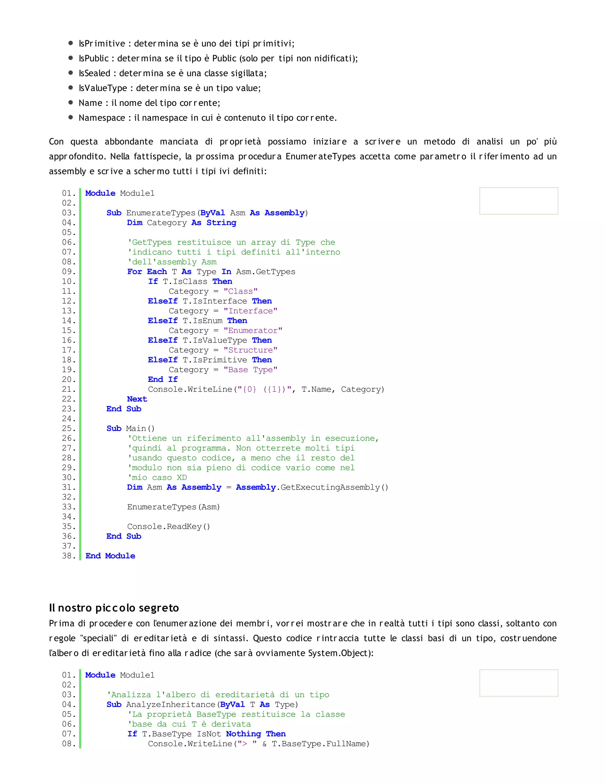 IsPr imitive : deter mina se è uno dei tipi pr imitivi;
       IsPublic : deter mina se il tipo è Public (solo per tipi non nidificati);
       IsSealed : deter mina se è una classe sigillata;
       IsValueType : deter mina se è un tipo value;
       Name : il nome del tipo cor r ente;
       Namespace : il namespace in cui è contenuto il tipo cor r ente.

Con questa abbondante manciata di pr opr ietà possiamo iniziar e a scr iver e un metodo di analisi un po' più
appr ofondito. Nella fattispecie, la pr ossima pr ocedur a Enumer ateTypes accetta come par ametr o il r ifer imento ad un
assembly e scr ive a scher mo tutti i tipi ivi definiti:

   01. Module Module1
   02.
   03.     Sub EnumerateTypes(ByVal Asm As Assembly)
   04.         Dim Category As String
   05.
   06.         'GetTypes restituisce un array di Type che
   07.         'indicano tutti i tipi definiti all'interno
   08.         'dell'assembly Asm
   09.         For Each T As Type In Asm.GetTypes
   10.              If T.IsClass Then
   11.                  Category = "Class"
   12.              ElseIf T.IsInterface Then
   13.                  Category = "Interface"
   14.              ElseIf T.IsEnum Then
   15.                  Category = "Enumerator"
   16.              ElseIf T.IsValueType Then
   17.                  Category = "Structure"
   18.              ElseIf T.IsPrimitive Then
   19.                  Category = "Base Type"
   20.              End If
   21.              Console.WriteLine("{0} ({1})", T.Name, Category)
   22.         Next
   23.     End Sub
   24.
   25.     Sub Main()
   26.         'Ottiene un riferimento all'assembly in esecuzione,
   27.         'quindi al programma. Non otterrete molti tipi
   28.         'usando questo codice, a meno che il resto del
   29.         'modulo non sia pieno di codice vario come nel
   30.         'mio caso XD
   31.         Dim Asm As Assembly = Assembly.GetExecutingAssembly()
   32.
   33.         EnumerateTypes(Asm)
   34.
   35.         Console.ReadKey()
   36.     End Sub
   37.
   38. End Module




Il nostro pic c olo segreto
Pr ima di pr oceder e con l'enumer azione dei membr i, vor r ei mostr ar e che in r ealtà tutti i tipi sono classi, soltanto con
r egole "speciali" di er editar ietà e di sintassi. Questo codice r intr accia tutte le classi basi di un tipo, costr uendone
l'alber o di er editar ietà fino alla r adice (che sar à ovviamente System.Object):

   01. Module Module1
   02.
   03.     'Analizza l'albero di ereditarietà di un tipo
   04.     Sub AnalyzeInheritance(ByVal T As Type)
   05.         'La proprietà BaseType restituisce la classe
   06.         'base da cui T è derivata
   07.         If T.BaseType IsNot Nothing Then
   08.              Console.WriteLine("> " & T.BaseType.FullName)
   09.
 