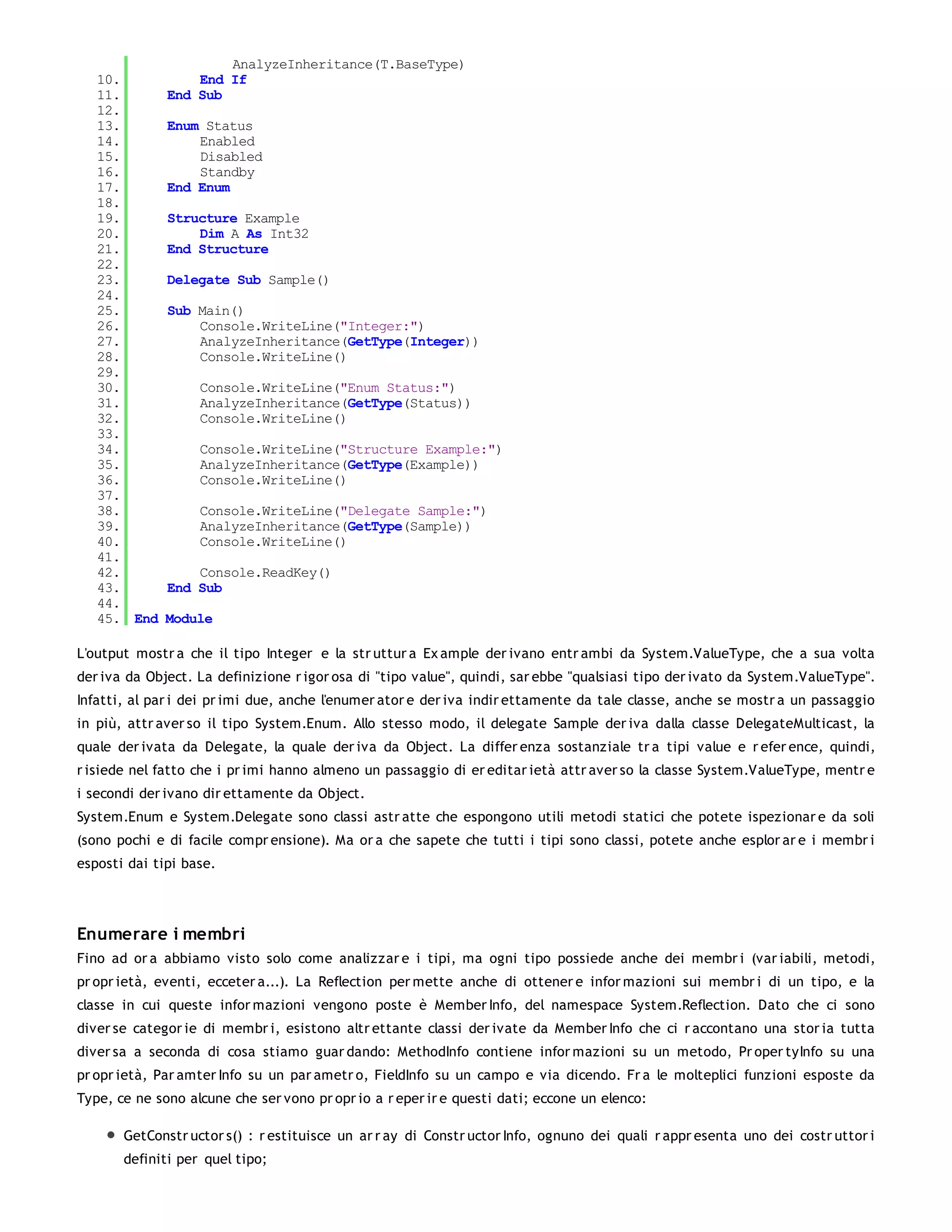AnalyzeInheritance(T.BaseType)
   10.            End If
   11.        End Sub
   12.
   13.        Enum Status
   14.            Enabled
   15.            Disabled
   16.            Standby
   17.        End Enum
   18.
   19.        Structure Example
   20.            Dim A As Int32
   21.        End Structure
   22.
   23.        Delegate Sub Sample()
   24.
   25.        Sub Main()
   26.            Console.WriteLine("Integer:")
   27.            AnalyzeInheritance(GetType(Integer))
   28.            Console.WriteLine()
   29.
   30.             Console.WriteLine("Enum Status:")
   31.             AnalyzeInheritance(GetType(Status))
   32.             Console.WriteLine()
   33.
   34.             Console.WriteLine("Structure Example:")
   35.             AnalyzeInheritance(GetType(Example))
   36.             Console.WriteLine()
   37.
   38.             Console.WriteLine("Delegate Sample:")
   39.             AnalyzeInheritance(GetType(Sample))
   40.             Console.WriteLine()
   41.
   42.            Console.ReadKey()
   43.        End Sub
   44.
   45. End    Module

L'output mostr a che il tipo Integer e la str uttur a Ex ample der ivano entr ambi da System.ValueType, che a sua volta
der iva da Object. La definizione r igor osa di "tipo value", quindi, sar ebbe "qualsiasi tipo der ivato da System.ValueType".
Infatti, al par i dei pr imi due, anche l'enumer ator e der iva indir ettamente da tale classe, anche se mostr a un passaggio
in più, attr aver so il tipo System.Enum. Allo stesso modo, il delegate Sample der iva dalla classe DelegateMulticast, la
quale der ivata da Delegate, la quale der iva da Object. La differ enza sostanziale tr a tipi value e r efer ence, quindi,
r isiede nel fatto che i pr imi hanno almeno un passaggio di er editar ietà attr aver so la classe System.ValueType, mentr e
i secondi der ivano dir ettamente da Object.
System.Enum e System.Delegate sono classi astr atte che espongono utili metodi statici che potete ispezionar e da soli
(sono pochi e di facile compr ensione). Ma or a che sapete che tutti i tipi sono classi, potete anche esplor ar e i membr i
esposti dai tipi base.




Enumerare i membri
Fino ad or a abbiamo visto solo come analizzar e i tipi, ma ogni tipo possiede anche dei membr i (var iabili, metodi,
pr opr ietà, eventi, ecceter a...). La Reflection per mette anche di ottener e infor mazioni sui membr i di un tipo, e la
classe in cui queste infor mazioni vengono poste è Member Info, del namespace System.Reflection. Dato che ci sono
diver se categor ie di membr i, esistono altr ettante classi der ivate da Member Info che ci r accontano una stor ia tutta
diver sa a seconda di cosa stiamo guar dando: MethodInfo contiene infor mazioni su un metodo, Pr oper tyInfo su una
pr opr ietà, Par amter Info su un par ametr o, FieldInfo su un campo e via dicendo. Fr a le molteplici funzioni esposte da
Type, ce ne sono alcune che ser vono pr opr io a r eper ir e questi dati; eccone un elenco:

       GetConstr uctor s() : r estituisce un ar r ay di Constr uctor Info, ognuno dei quali r appr esenta uno dei costr uttor i
       definiti per quel tipo;
 