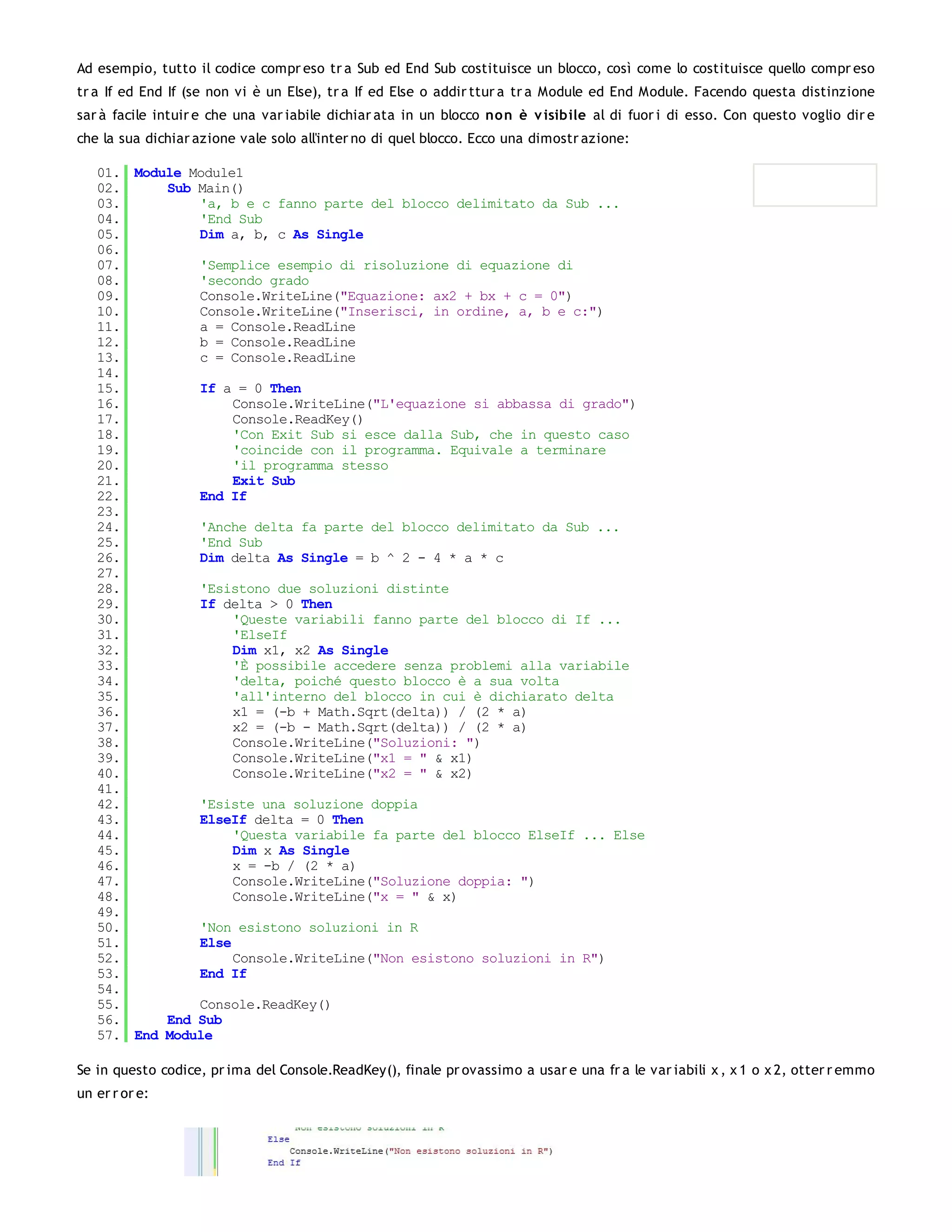 Ad esempio, tutto il codice compr eso tr a Sub ed End Sub costituisce un blocco, così come lo costituisce quello compr eso
tr a If ed End If (se non vi è un Else), tr a If ed Else o addir ttur a tr a Module ed End Module. Facendo questa distinzione
sar à facile intuir e che una var iabile dichiar ata in un blocco no n è v isibile al di fuor i di esso. Con questo voglio dir e
che la sua dichiar azione vale solo all'inter no di quel blocco. Ecco una dimostr azione:

   01. Module Module1
   02.     Sub Main()
   03.         'a, b e c fanno parte del blocco delimitato da Sub ...
   04.         'End Sub
   05.         Dim a, b, c As Single
   06.
   07.         'Semplice esempio di risoluzione di equazione di
   08.         'secondo grado
   09.         Console.WriteLine("Equazione: ax2 + bx + c = 0")
   10.         Console.WriteLine("Inserisci, in ordine, a, b e c:")
   11.         a = Console.ReadLine
   12.         b = Console.ReadLine
   13.         c = Console.ReadLine
   14.
   15.         If a = 0 Then
   16.              Console.WriteLine("L'equazione si abbassa di grado")
   17.              Console.ReadKey()
   18.              'Con Exit Sub si esce dalla Sub, che in questo caso
   19.              'coincide con il programma. Equivale a terminare
   20.              'il programma stesso
   21.              Exit Sub
   22.         End If
   23.
   24.         'Anche delta fa parte del blocco delimitato da Sub ...
   25.         'End Sub
   26.         Dim delta As Single = b ^ 2 - 4 * a * c
   27.
   28.         'Esistono due soluzioni distinte
   29.         If delta > 0 Then
   30.              'Queste variabili fanno parte del blocco di If ...
   31.              'ElseIf
   32.              Dim x1, x2 As Single
   33.              'È possibile accedere senza problemi alla variabile
   34.              'delta, poiché questo blocco è a sua volta
   35.              'all'interno del blocco in cui è dichiarato delta
   36.              x1 = (-b + Math.Sqrt(delta)) / (2 * a)
   37.              x2 = (-b - Math.Sqrt(delta)) / (2 * a)
   38.              Console.WriteLine("Soluzioni: ")
   39.              Console.WriteLine("x1 = " & x1)
   40.              Console.WriteLine("x2 = " & x2)
   41.
   42.         'Esiste una soluzione doppia
   43.         ElseIf delta = 0 Then
   44.              'Questa variabile fa parte del blocco ElseIf ... Else
   45.              Dim x As Single
   46.              x = -b / (2 * a)
   47.              Console.WriteLine("Soluzione doppia: ")
   48.              Console.WriteLine("x = " & x)
   49.
   50.         'Non esistono soluzioni in R
   51.         Else
   52.              Console.WriteLine("Non esistono soluzioni in R")
   53.         End If
   54.
   55.         Console.ReadKey()
   56.     End Sub
   57. End Module

Se in questo codice, pr ima del Console.ReadKey(), finale pr ovassimo a usar e una fr a le var iabili x , x 1 o x 2, otter r emmo
un er r or e:
 