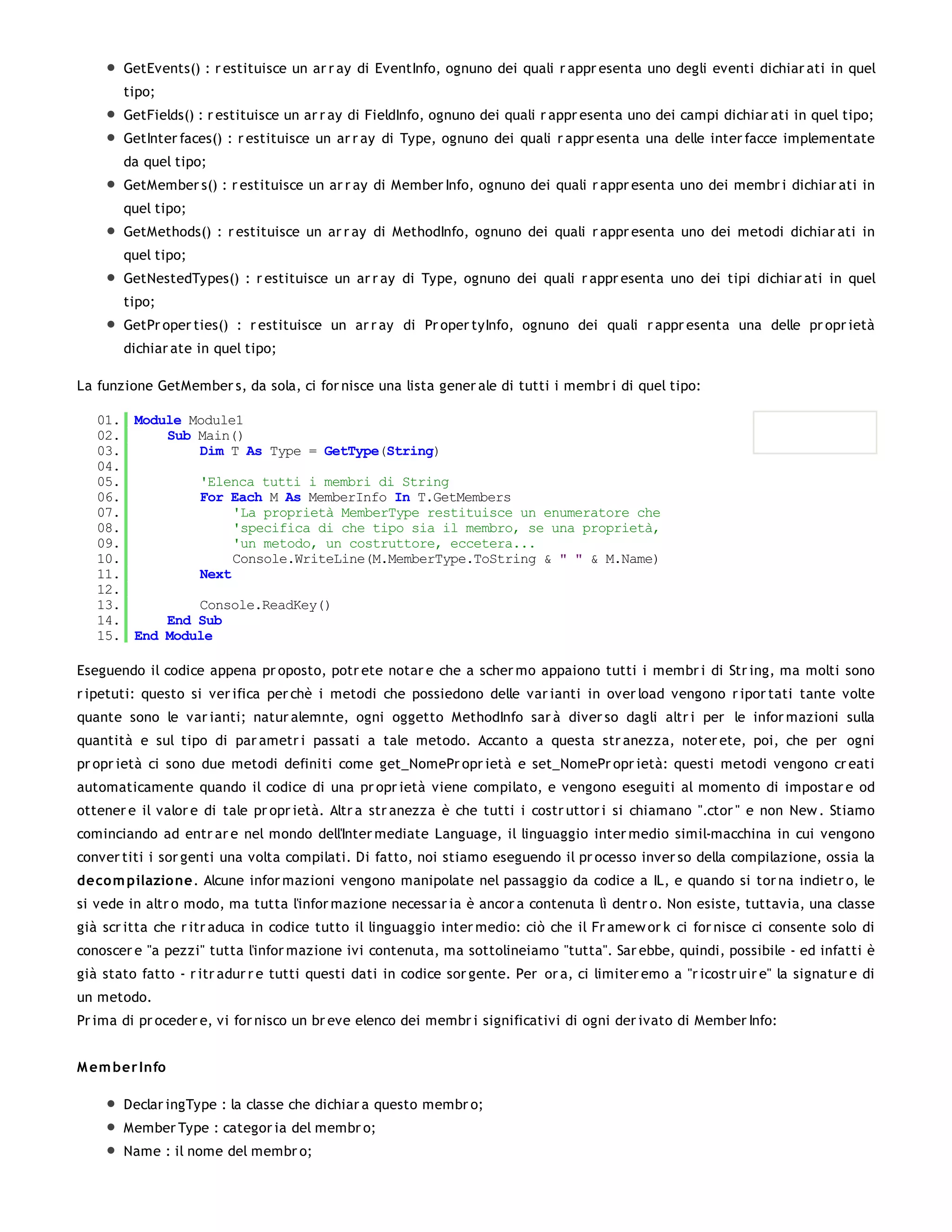 GetEvents() : r estituisce un ar r ay di EventInfo, ognuno dei quali r appr esenta uno degli eventi dichiar ati in quel
       tipo;
       GetFields() : r estituisce un ar r ay di FieldInfo, ognuno dei quali r appr esenta uno dei campi dichiar ati in quel tipo;
       GetInter faces() : r estituisce un ar r ay di Type, ognuno dei quali r appr esenta una delle inter facce implementate
       da quel tipo;
       GetMember s() : r estituisce un ar r ay di Member Info, ognuno dei quali r appr esenta uno dei membr i dichiar ati in
       quel tipo;
       GetMethods() : r estituisce un ar r ay di MethodInfo, ognuno dei quali r appr esenta uno dei metodi dichiar ati in
       quel tipo;
       GetNestedTypes() : r estituisce un ar r ay di Type, ognuno dei quali r appr esenta uno dei tipi dichiar ati in quel
       tipo;
       GetPr oper ties() : r estituisce un ar r ay di Pr oper tyInfo, ognuno dei quali r appr esenta una delle pr opr ietà
       dichiar ate in quel tipo;

La funzione GetMember s, da sola, ci for nisce una lista gener ale di tutti i membr i di quel tipo:

   01. Module Module1
   02.     Sub Main()
   03.         Dim T As Type = GetType(String)
   04.
   05.         'Elenca tutti i membri di String
   06.         For Each M As MemberInfo In T.GetMembers
   07.              'La proprietà MemberType restituisce un enumeratore che
   08.              'specifica di che tipo sia il membro, se una proprietà,
   09.              'un metodo, un costruttore, eccetera...
   10.              Console.WriteLine(M.MemberType.ToString & " " & M.Name)
   11.         Next
   12.
   13.         Console.ReadKey()
   14.     End Sub
   15. End Module

Eseguendo il codice appena pr oposto, potr ete notar e che a scher mo appaiono tutti i membr i di Str ing, ma molti sono
r ipetuti: questo si ver ifica per chè i metodi che possiedono delle var ianti in over load vengono r ipor tati tante volte
quante sono le var ianti; natur alemnte, ogni oggetto MethodInfo sar à diver so dagli altr i per le infor mazioni sulla
quantità e sul tipo di par ametr i passati a tale metodo. Accanto a questa str anezza, noter ete, poi, che per ogni
pr opr ietà ci sono due metodi definiti come get_NomePr opr ietà e set_NomePr opr ietà: questi metodi vengono cr eati
automaticamente quando il codice di una pr opr ietà viene compilato, e vengono eseguiti al momento di impostar e od
ottener e il valor e di tale pr opr ietà. Altr a str anezza è che tutti i costr uttor i si chiamano ".ctor " e non New . Stiamo
cominciando ad entr ar e nel mondo dell'Inter mediate Language, il linguaggio inter medio simil-macchina in cui vengono
conver titi i sor genti una volta compilati. Di fatto, noi stiamo eseguendo il pr ocesso inver so della compilazione, ossia la
deco m pilazio ne. Alcune infor mazioni vengono manipolate nel passaggio da codice a IL, e quando si tor na indietr o, le
si vede in altr o modo, ma tutta l'infor mazione necessar ia è ancor a contenuta lì dentr o. Non esiste, tuttavia, una classe
già scr itta che r itr aduca in codice tutto il linguaggio inter medio: ciò che il Fr amew or k ci for nisce ci consente solo di
conoscer e "a pezzi" tutta l'infor mazione ivi contenuta, ma sottolineiamo "tutta". Sar ebbe, quindi, possibile - ed infatti è
già stato fatto - r itr adur r e tutti questi dati in codice sor gente. Per or a, ci limiter emo a "r icostr uir e" la signatur e di
un metodo.
Pr ima di pr oceder e, vi for nisco un br eve elenco dei membr i significativi di ogni der ivato di Member Info:


M em ber Info

       Declar ingType : la classe che dichiar a questo membr o;
       Member Type : categor ia del membr o;
       Name : il nome del membr o;
 