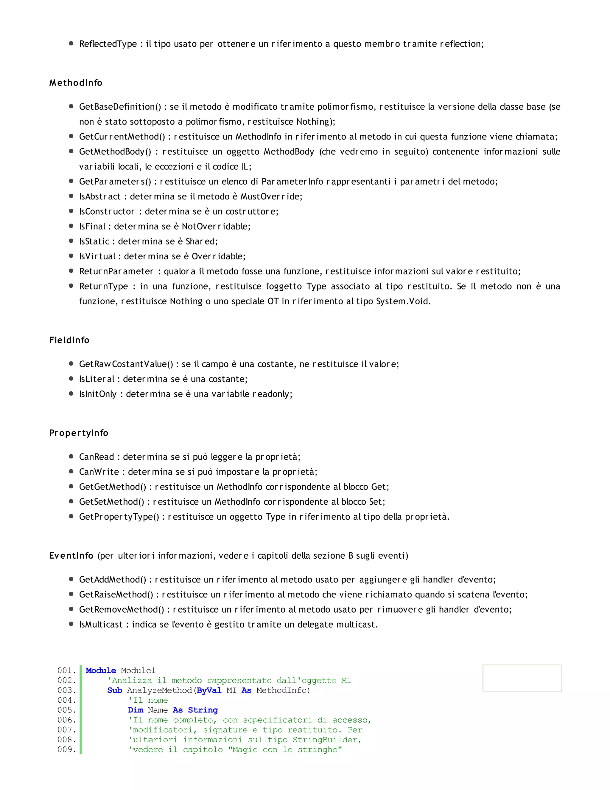 ReflectedType : il tipo usato per ottener e un r ifer imento a questo membr o tr amite r eflection;



M etho dInfo

       GetBaseDefinition() : se il metodo è modificato tr amite polimor fismo, r estituisce la ver sione della classe base (se
       non è stato sottoposto a polimor fismo, r estituisce Nothing);
       GetCur r entMethod() : r estituisce un MethodInfo in r ifer imento al metodo in cui questa funzione viene chiamata;
       GetMethodBody() : r estituisce un oggetto MethodBody (che vedr emo in seguito) contenente infor mazioni sulle
       var iabili locali, le eccezioni e il codice IL;
       GetPar ameter s() : r estituisce un elenco di Par ameter Info r appr esentanti i par ametr i del metodo;
       IsAbstr act : deter mina se il metodo è MustOver r ide;
       IsConstr uctor : deter mina se è un costr uttor e;
       IsFinal : deter mina se è NotOver r idable;
       IsStatic : deter mina se è Shar ed;
       IsVir tual : deter mina se è Over r idable;
       Retur nPar ameter : qualor a il metodo fosse una funzione, r estituisce infor mazioni sul valor e r estituito;
       Retur nType : in una funzione, r estituisce l'oggetto Type associato al tipo r estituito. Se il metodo non è una
       funzione, r estituisce Nothing o uno speciale OT in r ifer imento al tipo System.Void.



FieldInfo

       GetRaw CostantValue() : se il campo è una costante, ne r estituisce il valor e;
       IsLiter al : deter mina se è una costante;
       IsInitOnly : deter mina se è una var iabile r eadonly;



Pr o per tyInfo

       CanRead : deter mina se si può legger e la pr opr ietà;
       CanWr ite : deter mina se si può impostar e la pr opr ietà;
       GetGetMethod() : r estituisce un MethodInfo cor r ispondente al blocco Get;
       GetSetMethod() : r estituisce un MethodInfo cor r ispondente al blocco Set;
       GetPr oper tyType() : r estituisce un oggetto Type in r ifer imento al tipo della pr opr ietà.



Ev entInfo (per ulter ior i infor mazioni, veder e i capitoli della sezione B sugli eventi)

       GetAddMethod() : r estituisce un r ifer imento al metodo usato per aggiunger e gli handler d'evento;
       GetRaiseMethod() : r estituisce un r ifer imento al metodo che viene r ichiamato quando si scatena l'evento;
       GetRemoveMethod() : r estituisce un r ifer imento al metodo usato per r imuover e gli handler d'evento;
       IsMulticast : indica se l'evento è gestito tr amite un delegate multicast.




 001. Module Module1
 002.     'Analizza il metodo rappresentato dall'oggetto MI
 003.     Sub AnalyzeMethod(ByVal MI As MethodInfo)
 004.         'Il nome
 005.         Dim Name As String
 006.         'Il nome completo, con scpecificatori di accesso,
 007.         'modificatori, signature e tipo restituito. Per
 008.         'ulteriori informazioni sul tipo StringBuilder,
 009.         'vedere il capitolo "Magie con le stringhe"
 010.
 