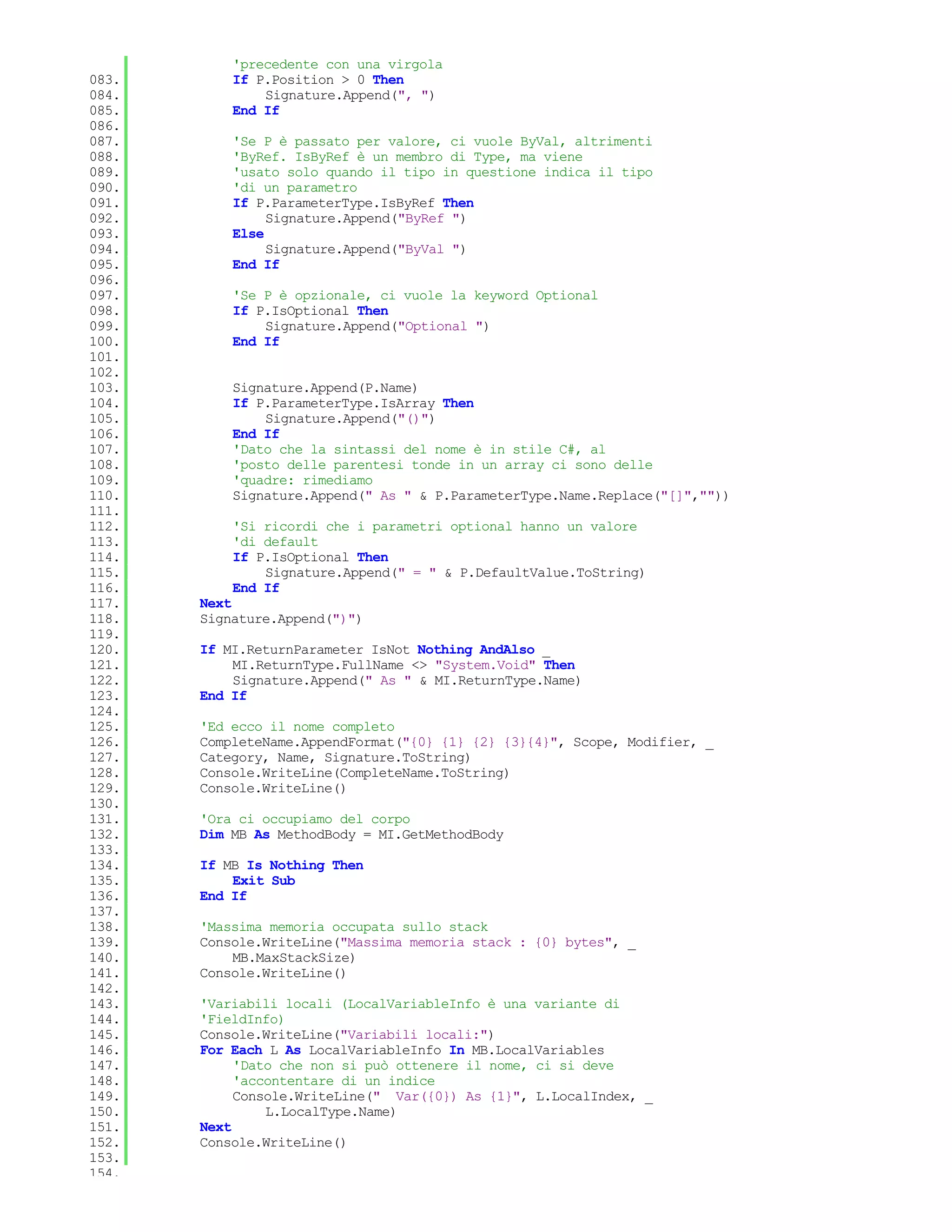 'precedente con una virgola
083.       If P.Position > 0 Then
084.           Signature.Append(", ")
085.       End If
086.
087.       'Se P è passato per valore, ci vuole ByVal, altrimenti
088.       'ByRef. IsByRef è un membro di Type, ma viene
089.       'usato solo quando il tipo in questione indica il tipo
090.       'di un parametro
091.       If P.ParameterType.IsByRef Then
092.            Signature.Append("ByRef ")
093.       Else
094.            Signature.Append("ByVal ")
095.       End If
096.
097.       'Se P è opzionale, ci vuole la keyword Optional
098.       If P.IsOptional Then
099.           Signature.Append("Optional ")
100.       End If
101.
102.
103.       Signature.Append(P.Name)
104.       If P.ParameterType.IsArray Then
105.           Signature.Append("()")
106.       End If
107.       'Dato che la sintassi del nome è in stile C#, al
108.       'posto delle parentesi tonde in un array ci sono delle
109.       'quadre: rimediamo
110.       Signature.Append(" As " & P.ParameterType.Name.Replace("[]",""))
111.
112.       'Si ricordi che i parametri optional hanno un valore
113.       'di default
114.       If P.IsOptional Then
115.           Signature.Append(" = " & P.DefaultValue.ToString)
116.       End If
117.   Next
118.   Signature.Append(")")
119.
120.   If MI.ReturnParameter IsNot Nothing AndAlso _
121.       MI.ReturnType.FullName <> "System.Void" Then
122.       Signature.Append(" As " & MI.ReturnType.Name)
123.   End If
124.
125.   'Ed ecco il nome completo
126.   CompleteName.AppendFormat("{0} {1} {2} {3}{4}", Scope, Modifier, _
127.   Category, Name, Signature.ToString)
128.   Console.WriteLine(CompleteName.ToString)
129.   Console.WriteLine()
130.
131.   'Ora ci occupiamo del corpo
132.   Dim MB As MethodBody = MI.GetMethodBody
133.
134.   If MB Is Nothing Then
135.       Exit Sub
136.   End If
137.
138.   'Massima memoria occupata sullo stack
139.   Console.WriteLine("Massima memoria stack : {0} bytes", _
140.       MB.MaxStackSize)
141.   Console.WriteLine()
142.
143.   'Variabili locali (LocalVariableInfo è una variante di
144.   'FieldInfo)
145.   Console.WriteLine("Variabili locali:")
146.   For Each L As LocalVariableInfo In MB.LocalVariables
147.        'Dato che non si può ottenere il nome, ci si deve
148.        'accontentare di un indice
149.        Console.WriteLine(" Var({0}) As {1}", L.LocalIndex, _
150.            L.LocalType.Name)
151.   Next
152.   Console.WriteLine()
153.
154.
 