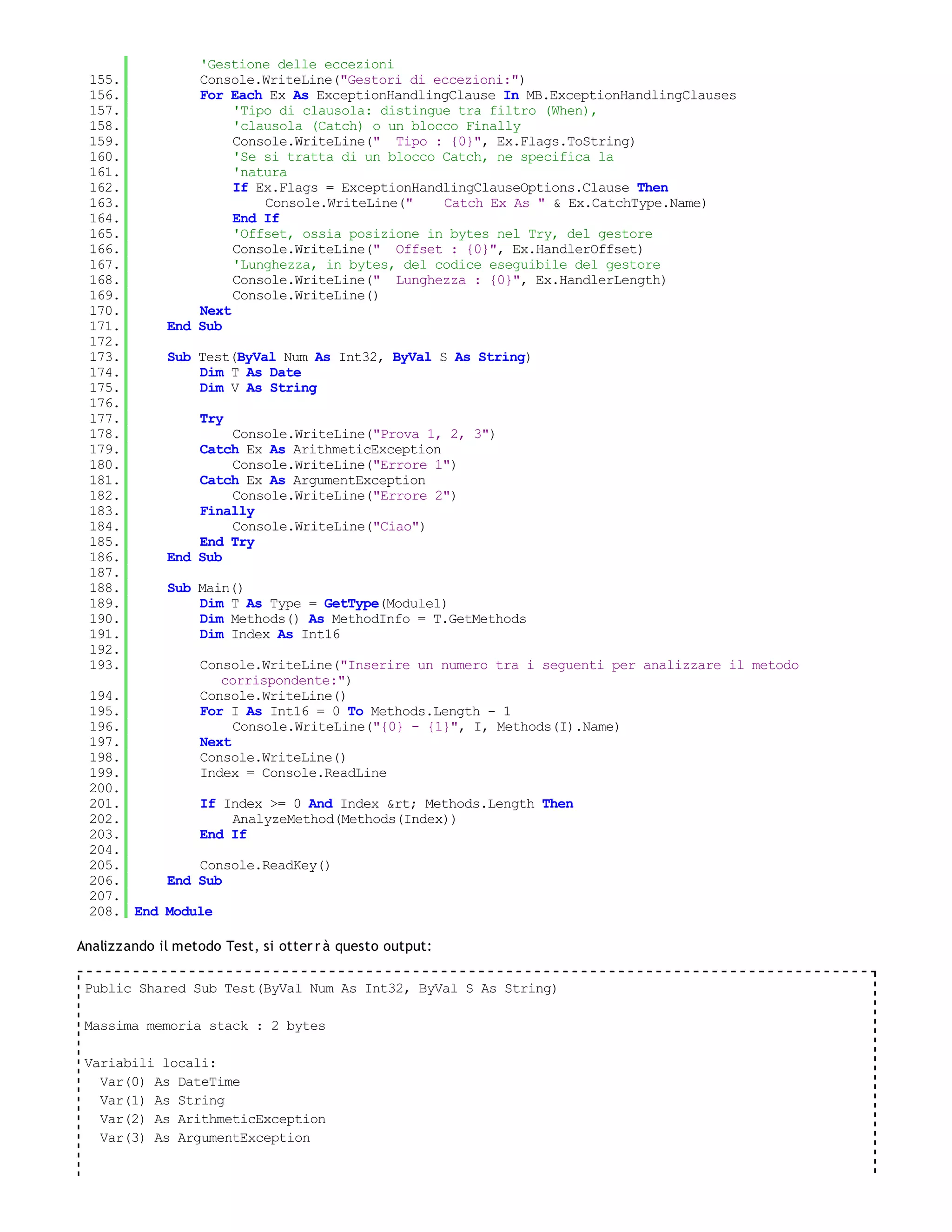 'Gestione delle eccezioni
 155.            Console.WriteLine("Gestori di eccezioni:")
 156.            For Each Ex As ExceptionHandlingClause In MB.ExceptionHandlingClauses
 157.                 'Tipo di clausola: distingue tra filtro (When),
 158.                 'clausola (Catch) o un blocco Finally
 159.                 Console.WriteLine(" Tipo : {0}", Ex.Flags.ToString)
 160.                 'Se si tratta di un blocco Catch, ne specifica la
 161.                 'natura
 162.                 If Ex.Flags = ExceptionHandlingClauseOptions.Clause Then
 163.                     Console.WriteLine("    Catch Ex As " & Ex.CatchType.Name)
 164.                 End If
 165.                 'Offset, ossia posizione in bytes nel Try, del gestore
 166.                 Console.WriteLine(" Offset : {0}", Ex.HandlerOffset)
 167.                 'Lunghezza, in bytes, del codice eseguibile del gestore
 168.                 Console.WriteLine(" Lunghezza : {0}", Ex.HandlerLength)
 169.                 Console.WriteLine()
 170.            Next
 171.        End Sub
 172.
 173.        Sub Test(ByVal Num As Int32, ByVal S As String)
 174.            Dim T As Date
 175.            Dim V As String
 176.
 177.              Try
 178.                Console.WriteLine("Prova 1, 2, 3")
 179.            Catch Ex As ArithmeticException
 180.                Console.WriteLine("Errore 1")
 181.            Catch Ex As ArgumentException
 182.                Console.WriteLine("Errore 2")
 183.            Finally
 184.                Console.WriteLine("Ciao")
 185.            End Try
 186.        End Sub
 187.
 188.        Sub Main()
 189.            Dim T As Type = GetType(Module1)
 190.            Dim Methods() As MethodInfo = T.GetMethods
 191.            Dim Index As Int16
 192.
 193.              Console.WriteLine("Inserire un numero tra i seguenti per analizzare il metodo
                      corrispondente:")
 194.              Console.WriteLine()
 195.              For I As Int16 = 0 To Methods.Length - 1
 196.                   Console.WriteLine("{0} - {1}", I, Methods(I).Name)
 197.              Next
 198.              Console.WriteLine()
 199.              Index = Console.ReadLine
 200.
 201.         If Index >= 0 And Index &rt; Methods.Length Then
 202.             AnalyzeMethod(Methods(Index))
 203.         End If
 204.
 205.         Console.ReadKey()
 206.     End Sub
 207.
 208. End Module

Analizzando il metodo Test, si otter r à questo output:

 Public Shared Sub Test(ByVal Num As Int32, ByVal S As String)

 Massima memoria stack : 2 bytes

 Variabili locali:
   Var(0) As DateTime
   Var(1) As String
   Var(2) As ArithmeticException
   Var(3) As ArgumentException
 