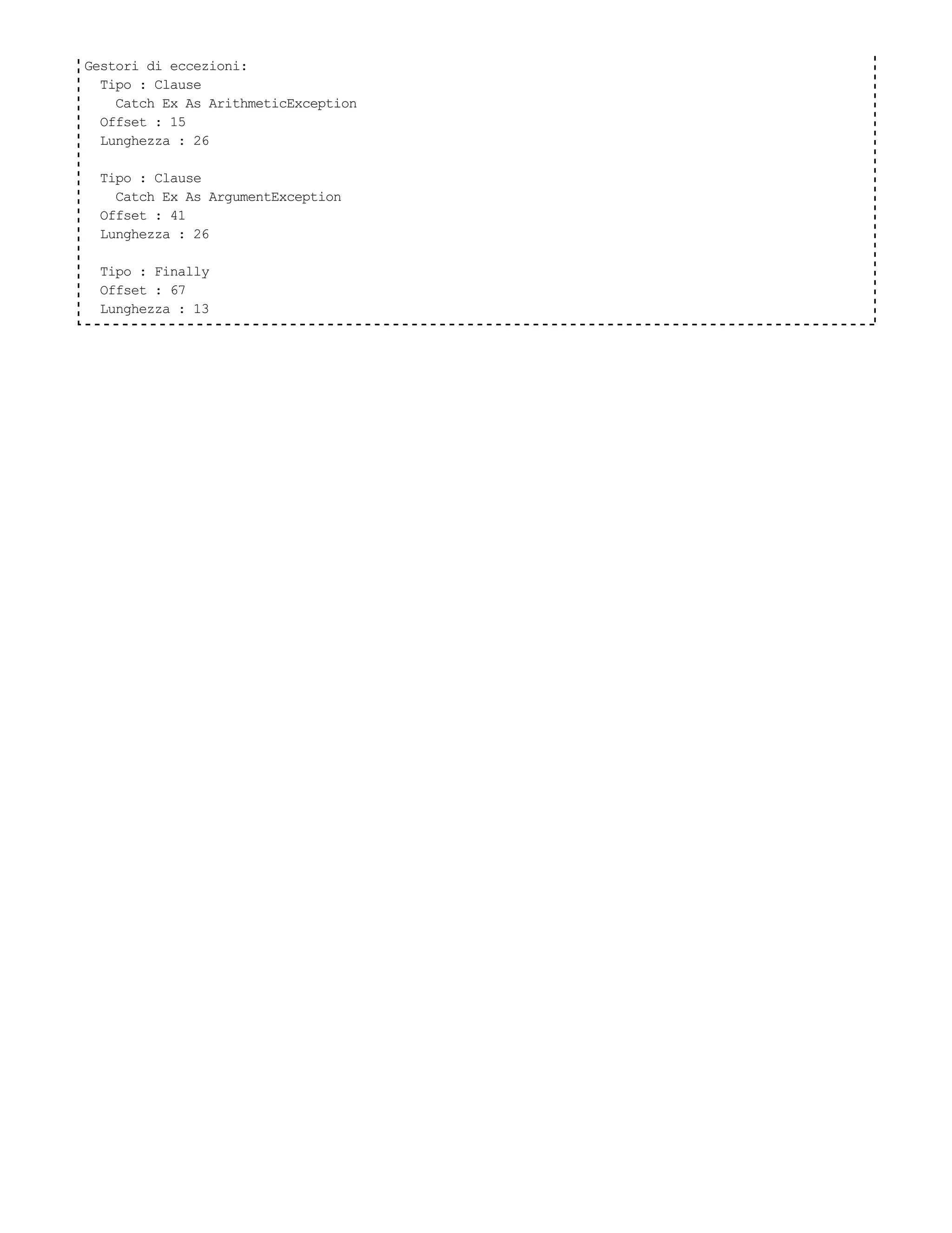 Gestori di eccezioni:
  Tipo : Clause
    Catch Ex As ArithmeticException
  Offset : 15
  Lunghezza : 26

 Tipo : Clause
   Catch Ex As ArgumentException
 Offset : 41
 Lunghezza : 26

 Tipo : Finally
 Offset : 67
 Lunghezza : 13
 