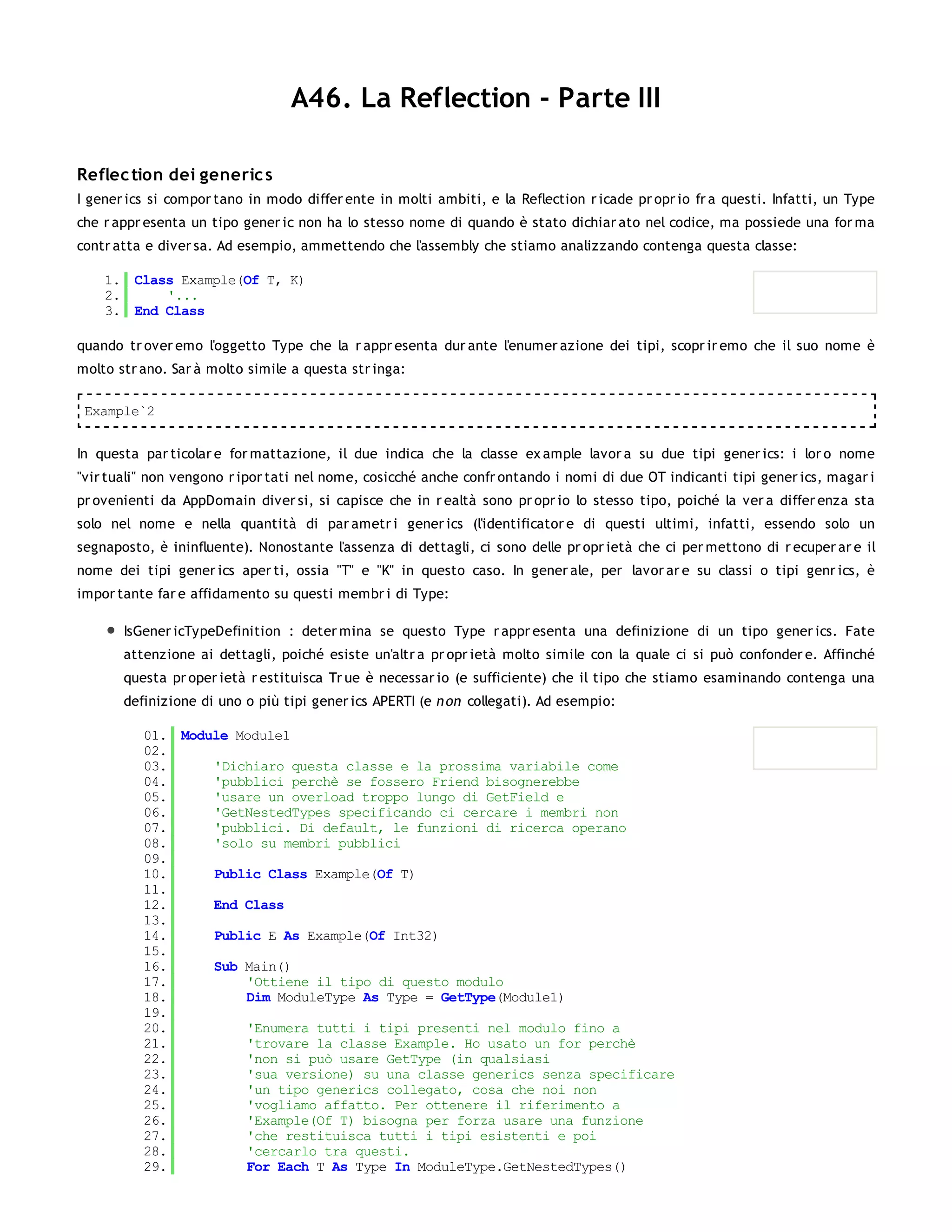 A46. La Reflection - Parte III

Reflec tion dei generic s
I gener ics si compor tano in modo differ ente in molti ambiti, e la Reflection r icade pr opr io fr a questi. Infatti, un Type
che r appr esenta un tipo gener ic non ha lo stesso nome di quando è stato dichiar ato nel codice, ma possiede una for ma
contr atta e diver sa. Ad esempio, ammettendo che l'assembly che stiamo analizzando contenga questa classe:

    1. Class Example(Of T, K)
    2.     '...
    3. End Class

quando tr over emo l'oggetto Type che la r appr esenta dur ante l'enumer azione dei tipi, scopr ir emo che il suo nome è
molto str ano. Sar à molto simile a questa str inga:

 Example`2


In questa par ticolar e for mattazione, il due indica che la classe ex ample lavor a su due tipi gener ics: i lor o nome
"vir tuali" non vengono r ipor tati nel nome, cosicché anche confr ontando i nomi di due OT indicanti tipi gener ics, magar i
pr ovenienti da AppDomain diver si, si capisce che in r ealtà sono pr opr io lo stesso tipo, poiché la ver a differ enza sta
solo nel nome e nella quantità di par ametr i gener ics (l'identificator e di questi ultimi, infatti, essendo solo un
segnaposto, è ininfluente). Nonostante l'assenza di dettagli, ci sono delle pr opr ietà che ci per mettono di r ecuper ar e il
nome dei tipi gener ics aper ti, ossia "T" e "K" in questo caso. In gener ale, per lavor ar e su classi o tipi genr ics, è
impor tante far e affidamento su questi membr i di Type:

       IsGener icTypeDefinition : deter mina se questo Type r appr esenta una definizione di un tipo gener ics. Fate
       attenzione ai dettagli, poiché esiste un'altr a pr opr ietà molto simile con la quale ci si può confonder e. Affinché
       questa pr oper ietà r estituisca Tr ue è necessar io (e sufficiente) che il tipo che stiamo esaminando contenga una
       definizione di uno o più tipi gener ics APERTI (e n on collegati). Ad esempio:

          01. Module Module1
          02.
          03.     'Dichiaro questa classe e la prossima variabile come
          04.     'pubblici perchè se fossero Friend bisognerebbe
          05.     'usare un overload troppo lungo di GetField e
          06.     'GetNestedTypes specificando ci cercare i membri non
          07.     'pubblici. Di default, le funzioni di ricerca operano
          08.     'solo su membri pubblici
          09.
          10.     Public Class Example(Of T)
          11.
          12.     End Class
          13.
          14.     Public E As Example(Of Int32)
          15.
          16.     Sub Main()
          17.         'Ottiene il tipo di questo modulo
          18.         Dim ModuleType As Type = GetType(Module1)
          19.
          20.         'Enumera tutti i tipi presenti nel modulo fino a
          21.         'trovare la classe Example. Ho usato un for perchè
          22.         'non si può usare GetType (in qualsiasi
          23.         'sua versione) su una classe generics senza specificare
          24.         'un tipo generics collegato, cosa che noi non
          25.         'vogliamo affatto. Per ottenere il riferimento a
          26.         'Example(Of T) bisogna per forza usare una funzione
          27.         'che restituisca tutti i tipi esistenti e poi
          28.         'cercarlo tra questi.
          29.         For Each T As Type In ModuleType.GetNestedTypes()
          30.
 