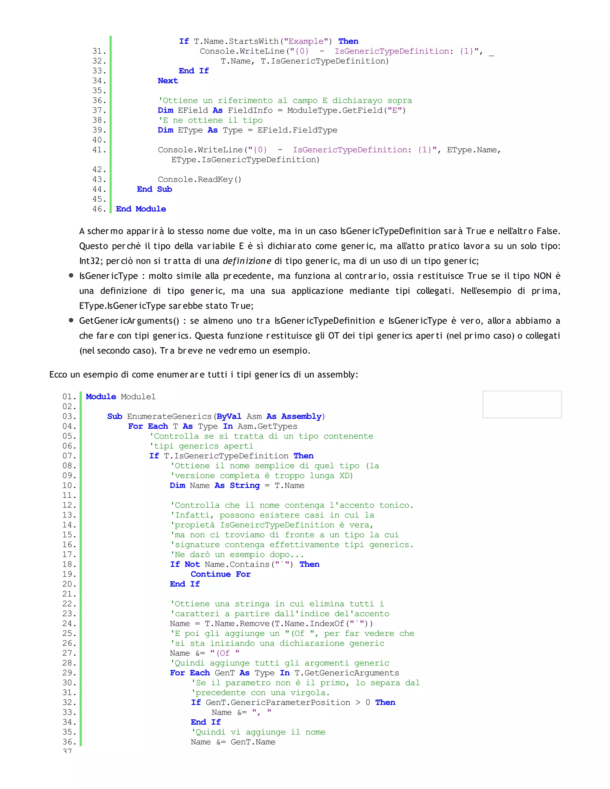 If T.Name.StartsWith("Example") Then
          31.                         Console.WriteLine("{0} - IsGenericTypeDefinition: {1}", _
          32.                             T.Name, T.IsGenericTypeDefinition)
          33.                     End If
          34.              Next
          35.
          36.              'Ottiene un riferimento al campo E dichiarayo sopra
          37.              Dim EField As FieldInfo = ModuleType.GetField("E")
          38.              'E ne ottiene il tipo
          39.              Dim EType As Type = EField.FieldType
          40.
          41.              Console.WriteLine("{0} - IsGenericTypeDefinition: {1}", EType.Name,
                              EType.IsGenericTypeDefinition)
          42.
          43.         Console.ReadKey()
          44.     End Sub
          45.
          46. End Module

       A scher mo appar ir à lo stesso nome due volte, ma in un caso IsGener icTypeDefinition sar à Tr ue e nell'altr o False.
       Questo per chè il tipo della var iabile E è sì dichiar ato come gener ic, ma all'atto pr atico lavor a su un solo tipo:
       Int32; per ciò non si tr atta di una defin izion e di tipo gener ic, ma di un uso di un tipo gener ic;
       IsGener icType : molto simile alla pr ecedente, ma funziona al contr ar io, ossia r estituisce Tr ue se il tipo NON è
       una definizione di tipo gener ic, ma una sua applicazione mediante tipi collegati. Nell'esempio di pr ima,
       EType.IsGener icType sar ebbe stato Tr ue;
       GetGener icAr guments() : se almeno uno tr a IsGener icTypeDefinition e IsGener icType è ver o, allor a abbiamo a
       che far e con tipi gener ics. Questa funzione r estituisce gli OT dei tipi gener ics aper ti (nel pr imo caso) o collegati
       (nel secondo caso). Tr a br eve ne vedr emo un esempio.

Ecco un esempio di come enumer ar e tutti i tipi gener ics di un assembly:

   01. Module Module1
   02.
   03.     Sub EnumerateGenerics(ByVal Asm As Assembly)
   04.         For Each T As Type In Asm.GetTypes
   05.              'Controlla se si tratta di un tipo contenente
   06.              'tipi generics aperti
   07.              If T.IsGenericTypeDefinition Then
   08.                  'Ottiene il nome semplice di quel tipo (la
   09.                  'versione completa è troppo lunga XD)
   10.                  Dim Name As String = T.Name
   11.
   12.                  'Controlla che il nome contenga l'accento tonico.
   13.                  'Infatti, possono esistere casi in cui la
   14.                  'propietà IsGeneircTypeDefinition è vera,
   15.                  'ma non ci troviamo di fronte a un tipo la cui
   16.                  'signature contenga effettivamente tipi generics.
   17.                  'Ne darò un esempio dopo...
   18.                  If Not Name.Contains("`") Then
   19.                      Continue For
   20.                  End If
   21.
   22.                  'Ottiene una stringa in cui elimina tutti i
   23.                  'caratteri a partire dall'indice del'accento
   24.                  Name = T.Name.Remove(T.Name.IndexOf("`"))
   25.                  'E poi gli aggiunge un "(Of ", per far vedere che
   26.                  'si sta iniziando una dichiarazione generic
   27.                  Name &= "(Of "
   28.                  'Quindi aggiunge tutti gli argomenti generic
   29.                  For Each GenT As Type In T.GetGenericArguments
   30.                      'Se il parametro non è il primo, lo separa dal
   31.                      'precedente con una virgola.
   32.                      If GenT.GenericParameterPosition > 0 Then
   33.                           Name &= ", "
   34.                      End If
   35.                      'Quindi vi aggiunge il nome
   36.                      Name &= GenT.Name
   37.
 