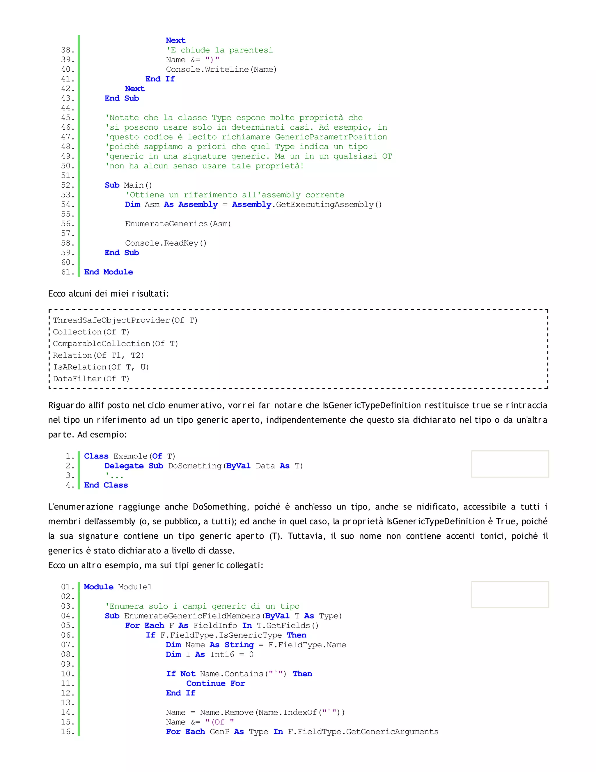 Next
   38.                        'E chiude la parentesi
   39.                        Name &= ")"
   40.                        Console.WriteLine(Name)
   41.                    End If
   42.             Next
   43.         End Sub
   44.
   45.         'Notate che la classe Type espone molte proprietà che
   46.         'si possono usare solo in determinati casi. Ad esempio, in
   47.         'questo codice è lecito richiamare GenericParametrPosition
   48.         'poiché sappiamo a priori che quel Type indica un tipo
   49.         'generic in una signature generic. Ma un in un qualsiasi OT
   50.         'non ha alcun senso usare tale proprietà!
   51.
   52.         Sub Main()
   53.             'Ottiene un riferimento all'assembly corrente
   54.             Dim Asm As Assembly = Assembly.GetExecutingAssembly()
   55.
   56.              EnumerateGenerics(Asm)
   57.
   58.             Console.ReadKey()
   59.         End Sub
   60.
   61. End    Module

Ecco alcuni dei miei r isultati:

 ThreadSafeObjectProvider(Of T)
 Collection(Of T)
 ComparableCollection(Of T)
 Relation(Of T1, T2)
 IsARelation(Of T, U)
 DataFilter(Of T)


Riguar do all'if posto nel ciclo enumer ativo, vor r ei far notar e che IsGener icTypeDefinition r estituisce tr ue se r intr accia
nel tipo un r ifer imento ad un tipo gener ic aper to, indipendentemente che questo sia dichiar ato nel tipo o da un'altr a
par te. Ad esempio:

    1. Class Example(Of T)
    2.     Delegate Sub DoSomething(ByVal Data As T)
    3.     '...
    4. End Class

L'enumer azione r aggiunge anche DoSomething, poiché è anch'esso un tipo, anche se nidificato, accessibile a tutti i
membr i dell'assembly (o, se pubblico, a tutti); ed anche in quel caso, la pr opr ietà IsGener icTypeDefinition è Tr ue, poiché
la sua signatur e contiene un tipo gener ic aper to (T). Tuttavia, il suo nome non contiene accenti tonici, poiché il
gener ics è stato dichiar ato a livello di classe.
Ecco un altr o esempio, ma sui tipi gener ic collegati:

   01. Module Module1
   02.
   03.     'Enumera solo i campi generic di un tipo
   04.     Sub EnumerateGenericFieldMembers(ByVal T As Type)
   05.         For Each F As FieldInfo In T.GetFields()
   06.              If F.FieldType.IsGenericType Then
   07.                  Dim Name As String = F.FieldType.Name
   08.                  Dim I As Int16 = 0
   09.
   10.                  If Not Name.Contains("`") Then
   11.                      Continue For
   12.                  End If
   13.
   14.                  Name = Name.Remove(Name.IndexOf("`"))
   15.                  Name &= "(Of "
   16.                  For Each GenP As Type In F.FieldType.GetGenericArguments
   17.
 