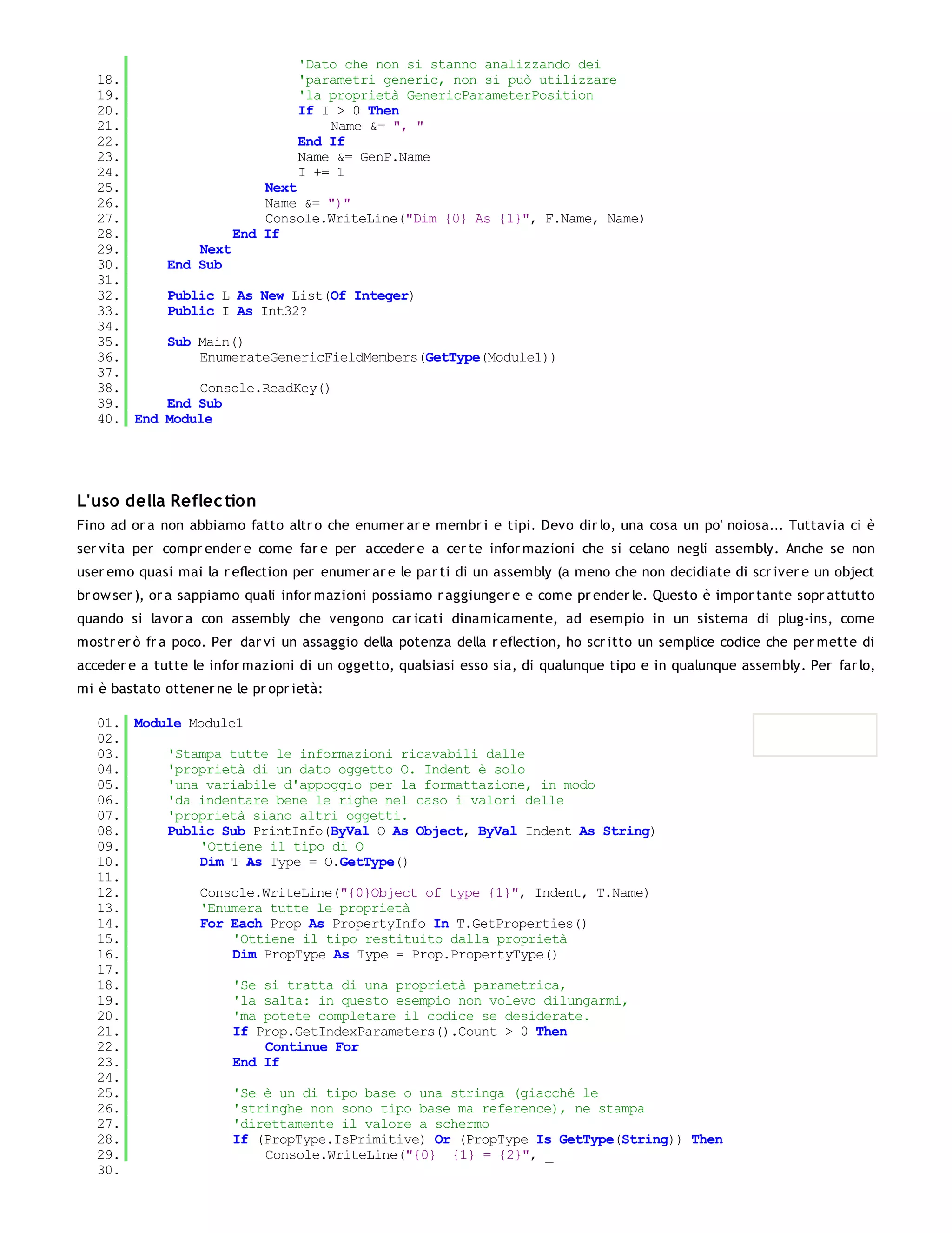 'Dato che non si stanno analizzando dei
   18.                            'parametri generic, non si può utilizzare
   19.                            'la proprietà GenericParameterPosition
   20.                            If I > 0 Then
   21.                                Name &= ", "
   22.                            End If
   23.                            Name &= GenP.Name
   24.                            I += 1
   25.                       Next
   26.                       Name &= ")"
   27.                       Console.WriteLine("Dim {0} As {1}", F.Name, Name)
   28.                   End If
   29.            Next
   30.        End Sub
   31.
   32.        Public L As New List(Of Integer)
   33.        Public I As Int32?
   34.
   35.        Sub Main()
   36.            EnumerateGenericFieldMembers(GetType(Module1))
   37.
   38.            Console.ReadKey()
   39.        End Sub
   40. End    Module




L'uso della Reflec tion
Fino ad or a non abbiamo fatto altr o che enumer ar e membr i e tipi. Devo dir lo, una cosa un po' noiosa... Tuttavia ci è
ser vita per compr ender e come far e per acceder e a cer te infor mazioni che si celano negli assembly. Anche se non
user emo quasi mai la r eflection per enumer ar e le par ti di un assembly (a meno che non decidiate di scr iver e un object
br ow ser ), or a sappiamo quali infor mazioni possiamo r aggiunger e e come pr ender le. Questo è impor tante sopr attutto
quando si lavor a con assembly che vengono car icati dinamicamente, ad esempio in un sistema di plug-ins, come
mostr er ò fr a poco. Per dar vi un assaggio della potenza della r eflection, ho scr itto un semplice codice che per mette di
acceder e a tutte le infor mazioni di un oggetto, qualsiasi esso sia, di qualunque tipo e in qualunque assembly. Per far lo,
mi è bastato ottener ne le pr opr ietà:

   01. Module Module1
   02.
   03.     'Stampa tutte le informazioni ricavabili dalle
   04.     'proprietà di un dato oggetto O. Indent è solo
   05.     'una variabile d'appoggio per la formattazione, in modo
   06.     'da indentare bene le righe nel caso i valori delle
   07.     'proprietà siano altri oggetti.
   08.     Public Sub PrintInfo(ByVal O As Object, ByVal Indent As String)
   09.         'Ottiene il tipo di O
   10.         Dim T As Type = O.GetType()
   11.
   12.         Console.WriteLine("{0}Object of type {1}", Indent, T.Name)
   13.         'Enumera tutte le proprietà
   14.         For Each Prop As PropertyInfo In T.GetProperties()
   15.              'Ottiene il tipo restituito dalla proprietà
   16.              Dim PropType As Type = Prop.PropertyType()
   17.
   18.              'Se si tratta di una proprietà parametrica,
   19.              'la salta: in questo esempio non volevo dilungarmi,
   20.              'ma potete completare il codice se desiderate.
   21.              If Prop.GetIndexParameters().Count > 0 Then
   22.                  Continue For
   23.              End If
   24.
   25.              'Se è un di tipo base o una stringa (giacché le
   26.              'stringhe non sono tipo base ma reference), ne stampa
   27.              'direttamente il valore a schermo
   28.              If (PropType.IsPrimitive) Or (PropType Is GetType(String)) Then
   29.                  Console.WriteLine("{0} {1} = {2}", _
   30.
 