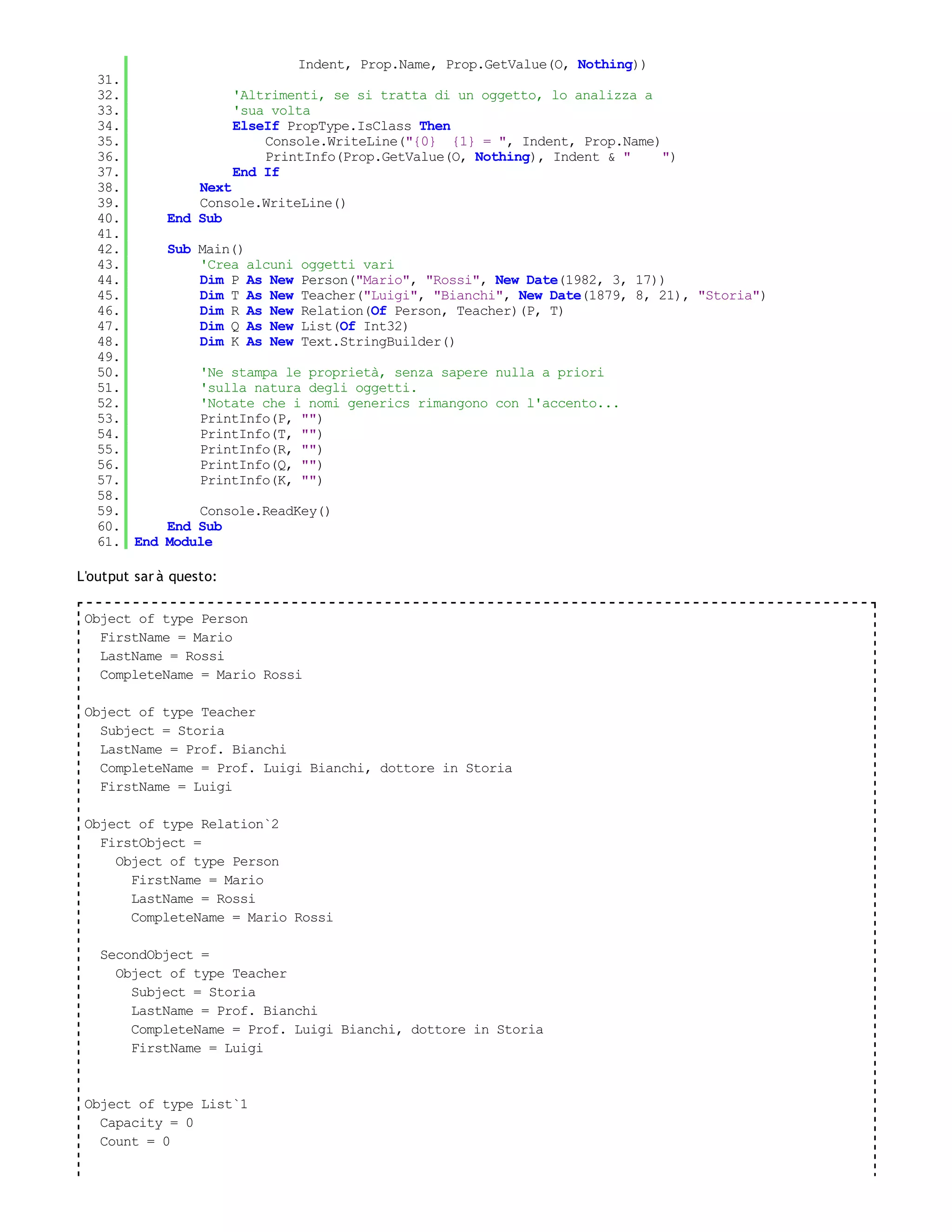 Indent, Prop.Name, Prop.GetValue(O, Nothing))
   31.
   32.                   'Altrimenti, se si tratta di un oggetto, lo analizza a
   33.                   'sua volta
   34.                   ElseIf PropType.IsClass Then
   35.                       Console.WriteLine("{0} {1} = ", Indent, Prop.Name)
   36.                       PrintInfo(Prop.GetValue(O, Nothing), Indent & "    ")
   37.                   End If
   38.            Next
   39.            Console.WriteLine()
   40.        End Sub
   41.
   42.        Sub Main()
   43.            'Crea alcuni   oggetti vari
   44.            Dim P As New   Person("Mario", "Rossi", New Date(1982, 3, 17))
   45.            Dim T As New   Teacher("Luigi", "Bianchi", New Date(1879, 8, 21), "Storia")
   46.            Dim R As New   Relation(Of Person, Teacher)(P, T)
   47.            Dim Q As New   List(Of Int32)
   48.            Dim K As New   Text.StringBuilder()
   49.
   50.             'Ne stampa le proprietà, senza sapere nulla a priori
   51.             'sulla natura degli oggetti.
   52.             'Notate che i nomi generics rimangono con l'accento...
   53.             PrintInfo(P, "")
   54.             PrintInfo(T, "")
   55.             PrintInfo(R, "")
   56.             PrintInfo(Q, "")
   57.             PrintInfo(K, "")
   58.
   59.           Console.ReadKey()
   60.       End Sub
   61. End   Module

L'output sar à questo:

 Object of type Person
   FirstName = Mario
   LastName = Rossi
   CompleteName = Mario Rossi

 Object of type Teacher
   Subject = Storia
   LastName = Prof. Bianchi
   CompleteName = Prof. Luigi Bianchi, dottore in Storia
   FirstName = Luigi

 Object of type Relation`2
   FirstObject =
     Object of type Person
       FirstName = Mario
       LastName = Rossi
       CompleteName = Mario Rossi

   SecondObject =
     Object of type Teacher
       Subject = Storia
       LastName = Prof. Bianchi
       CompleteName = Prof. Luigi Bianchi, dottore in Storia
       FirstName = Luigi



 Object of type List`1
   Capacity = 0
   Count = 0
 