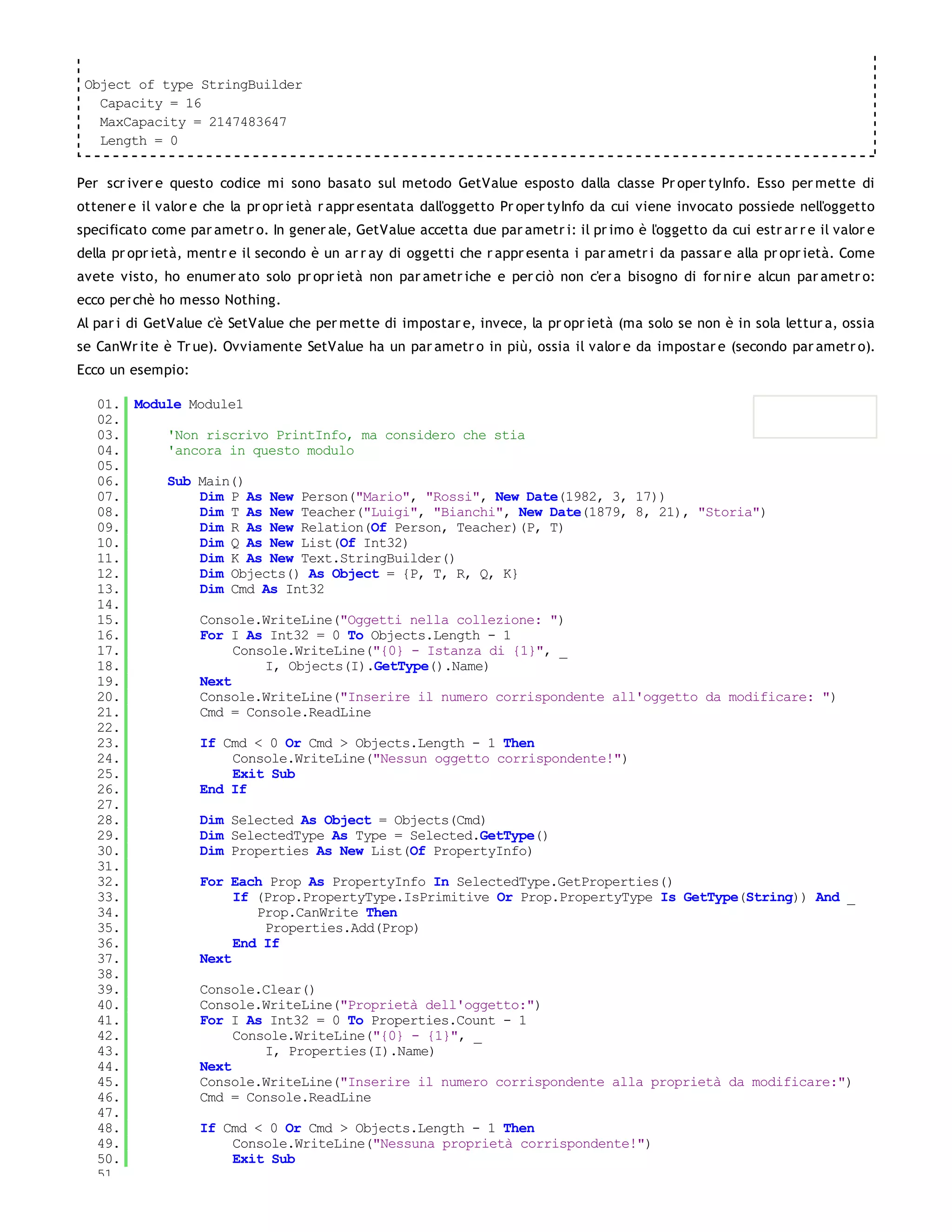 Object of type StringBuilder
   Capacity = 16
   MaxCapacity = 2147483647
   Length = 0


Per scr iver e questo codice mi sono basato sul metodo GetValue esposto dalla classe Pr oper tyInfo. Esso per mette di
ottener e il valor e che la pr opr ietà r appr esentata dall'oggetto Pr oper tyInfo da cui viene invocato possiede nell'oggetto
specificato come par ametr o. In gener ale, GetValue accetta due par ametr i: il pr imo è l'oggetto da cui estr ar r e il valor e
della pr opr ietà, mentr e il secondo è un ar r ay di oggetti che r appr esenta i par ametr i da passar e alla pr opr ietà. Come
avete visto, ho enumer ato solo pr opr ietà non par ametr iche e per ciò non c'er a bisogno di for nir e alcun par ametr o:
ecco per chè ho messo Nothing.
Al par i di GetValue c'è SetValue che per mette di impostar e, invece, la pr opr ietà (ma solo se non è in sola lettur a, ossia
se CanWr ite è Tr ue). Ovviamente SetValue ha un par ametr o in più, ossia il valor e da impostar e (secondo par ametr o).
Ecco un esempio:

   01. Module Module1
   02.
   03.     'Non riscrivo PrintInfo, ma considero che stia
   04.     'ancora in questo modulo
   05.
   06.     Sub Main()
   07.         Dim P As New Person("Mario", "Rossi", New Date(1982, 3, 17))
   08.         Dim T As New Teacher("Luigi", "Bianchi", New Date(1879, 8, 21), "Storia")
   09.         Dim R As New Relation(Of Person, Teacher)(P, T)
   10.         Dim Q As New List(Of Int32)
   11.         Dim K As New Text.StringBuilder()
   12.         Dim Objects() As Object = {P, T, R, Q, K}
   13.         Dim Cmd As Int32
   14.
   15.         Console.WriteLine("Oggetti nella collezione: ")
   16.         For I As Int32 = 0 To Objects.Length - 1
   17.              Console.WriteLine("{0} - Istanza di {1}", _
   18.                  I, Objects(I).GetType().Name)
   19.         Next
   20.         Console.WriteLine("Inserire il numero corrispondente all'oggetto da modificare: ")
   21.         Cmd = Console.ReadLine
   22.
   23.         If Cmd < 0 Or Cmd > Objects.Length - 1 Then
   24.              Console.WriteLine("Nessun oggetto corrispondente!")
   25.              Exit Sub
   26.         End If
   27.
   28.         Dim Selected As Object = Objects(Cmd)
   29.         Dim SelectedType As Type = Selected.GetType()
   30.         Dim Properties As New List(Of PropertyInfo)
   31.
   32.         For Each Prop As PropertyInfo In SelectedType.GetProperties()
   33.              If (Prop.PropertyType.IsPrimitive Or Prop.PropertyType Is GetType(String)) And _
   34.                 Prop.CanWrite Then
   35.                  Properties.Add(Prop)
   36.              End If
   37.         Next
   38.
   39.         Console.Clear()
   40.         Console.WriteLine("Proprietà dell'oggetto:")
   41.         For I As Int32 = 0 To Properties.Count - 1
   42.              Console.WriteLine("{0} - {1}", _
   43.                  I, Properties(I).Name)
   44.         Next
   45.         Console.WriteLine("Inserire il numero corrispondente alla proprietà da modificare:")
   46.         Cmd = Console.ReadLine
   47.
   48.         If Cmd < 0 Or Cmd > Objects.Length - 1 Then
   49.              Console.WriteLine("Nessuna proprietà corrispondente!")
   50.              Exit Sub
   51.
 