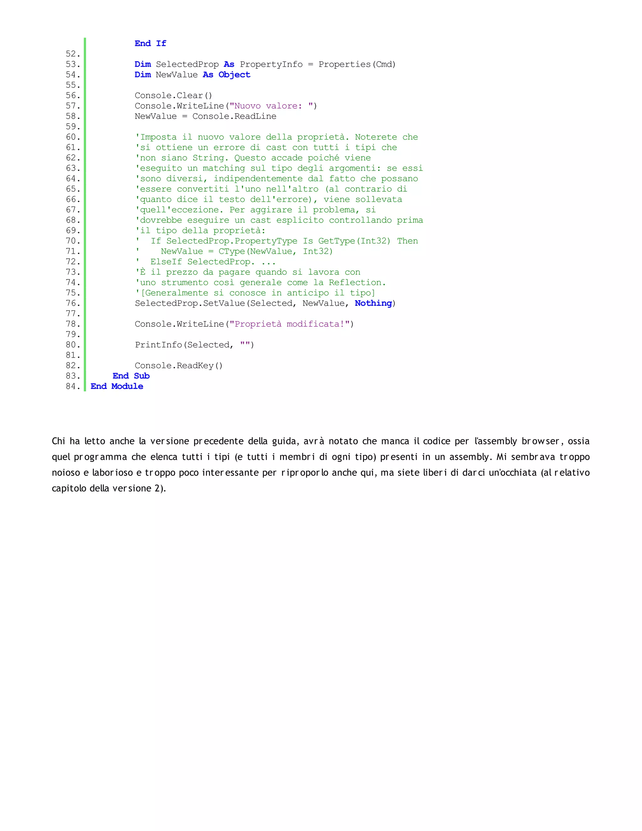 End If
   52.
   53.         Dim SelectedProp As PropertyInfo = Properties(Cmd)
   54.         Dim NewValue As Object
   55.
   56.         Console.Clear()
   57.         Console.WriteLine("Nuovo valore: ")
   58.         NewValue = Console.ReadLine
   59.
   60.         'Imposta il nuovo valore della proprietà. Noterete che
   61.         'si ottiene un errore di cast con tutti i tipi che
   62.         'non siano String. Questo accade poiché viene
   63.         'eseguito un matching sul tipo degli argomenti: se essi
   64.         'sono diversi, indipendentemente dal fatto che possano
   65.         'essere convertiti l'uno nell'altro (al contrario di
   66.         'quanto dice il testo dell'errore), viene sollevata
   67.         'quell'eccezione. Per aggirare il problema, si
   68.         'dovrebbe eseguire un cast esplicito controllando prima
   69.         'il tipo della proprietà:
   70.         ' If SelectedProp.PropertyType Is GetType(Int32) Then
   71.         '    NewValue = CType(NewValue, Int32)
   72.         ' ElseIf SelectedProp. ...
   73.         'È il prezzo da pagare quando si lavora con
   74.         'uno strumento così generale come la Reflection.
   75.         '[Generalmente si conosce in anticipo il tipo]
   76.         SelectedProp.SetValue(Selected, NewValue, Nothing)
   77.
   78.         Console.WriteLine("Proprietà modificata!")
   79.
   80.         PrintInfo(Selected, "")
   81.
   82.         Console.ReadKey()
   83.     End Sub
   84. End Module




Chi ha letto anche la ver sione pr ecedente della guida, avr à notato che manca il codice per l'assembly br ow ser , ossia
quel pr ogr amma che elenca tutti i tipi (e tutti i membr i di ogni tipo) pr esenti in un assembly. Mi sembr ava tr oppo
noioso e labor ioso e tr oppo poco inter essante per r ipr opor lo anche qui, ma siete liber i di dar ci un'occhiata (al r elativo
capitolo della ver sione 2).
 