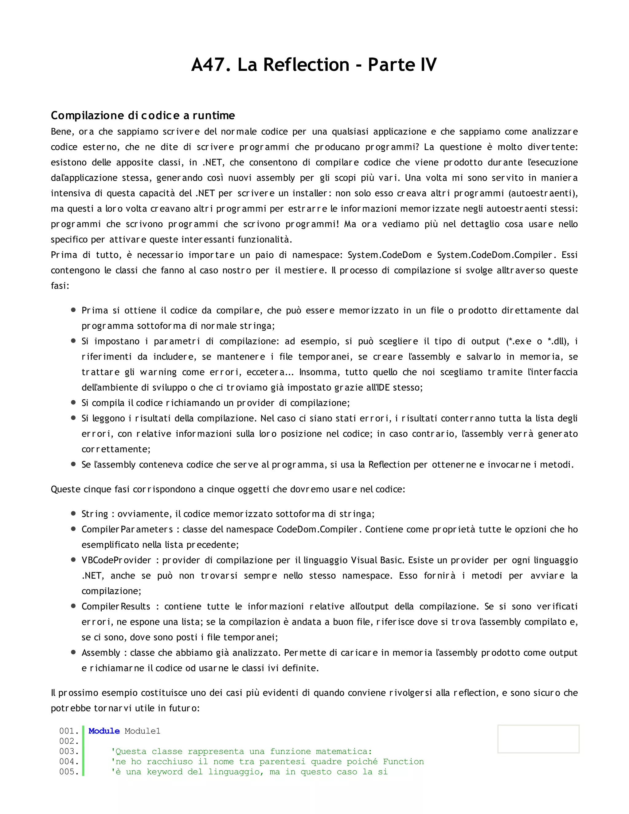 A47. La Reflection - Parte IV

Compilazione di c odic e a runtime
Bene, or a che sappiamo scr iver e del nor male codice per una qualsiasi applicazione e che sappiamo come analizzar e
codice ester no, che ne dite di scr iver e pr ogr ammi che pr oducano pr ogr ammi? La questione è molto diver tente:
esistono delle apposite classi, in .NET, che consentono di compilar e codice che viene pr odotto dur ante l'esecuzione
dal'applicazione stessa, gener ando così nuovi assembly per gli scopi più var i. Una volta mi sono ser vito in manier a
intensiva di questa capacità del .NET per scr iver e un installer : non solo esso cr eava altr i pr ogr ammi (autoestr aenti),
ma questi a lor o volta cr eavano altr i pr ogr ammi per estr ar r e le infor mazioni memor izzate negli autoestr aenti stessi:
pr ogr ammi che scr ivono pr ogr ammi che scr ivono pr ogr ammi! Ma or a vediamo più nel dettaglio cosa usar e nello
specifico per attivar e queste inter essanti funzionalità.
Pr ima di tutto, è necessar io impor tar e un paio di namespace: System.CodeDom e System.CodeDom.Compiler . Essi
contengono le classi che fanno al caso nostr o per il mestier e. Il pr ocesso di compilazione si svolge alltr aver so queste
fasi:

        Pr ima si ottiene il codice da compilar e, che può esser e memor izzato in un file o pr odotto dir ettamente dal
        pr ogr amma sottofor ma di nor male str inga;
        Si impostano i par ametr i di compilazione: ad esempio, si può sceglier e il tipo di output (*.ex e o *.dll), i
        r ifer imenti da includer e, se mantener e i file tempor anei, se cr ear e l'assembly e salvar lo in memor ia, se
        tr attar e gli w ar ning come er r or i, ecceter a... Insomma, tutto quello che noi scegliamo tr amite l'inter faccia
        dell'ambiente di sviluppo o che ci tr oviamo già impostato gr azie all'IDE stesso;
        Si compila il codice r ichiamando un pr ovider di compilazione;
        Si leggono i r isultati della compilazione. Nel caso ci siano stati er r or i, i r isultati conter r anno tutta la lista degli
        er r or i, con r elative infor mazioni sulla lor o posizione nel codice; in caso contr ar io, l'assembly ver r à gener ato
        cor r ettamente;
        Se l'assembly conteneva codice che ser ve al pr ogr amma, si usa la Reflection per ottener ne e invocar ne i metodi.

Queste cinque fasi cor r ispondono a cinque oggetti che dovr emo usar e nel codice:

        Str ing : ovviamente, il codice memor izzato sottofor ma di str inga;
        Compiler Par ameter s : classe del namespace CodeDom.Compiler . Contiene come pr opr ietà tutte le opzioni che ho
        esemplificato nella lista pr ecedente;
        VBCodePr ovider : pr ovider di compilazione per il linguaggio Visual Basic. Esiste un pr ovider per ogni linguaggio
        .NET, anche se può non tr ovar si sempr e nello stesso namespace. Esso for nir à i metodi per avviar e la
        compilazione;
        Compiler Results : contiene tutte le infor mazioni r elative all'output della compilazione. Se si sono ver ificati
        er r or i, ne espone una lista; se la compilazion è andata a buon file, r ifer isce dove si tr ova l'assembly compilato e,
        se ci sono, dove sono posti i file tempor anei;
        Assembly : classe che abbiamo già analizzato. Per mette di car icar e in memor ia l'assembly pr odotto come output
        e r ichiamar ne il codice od usar ne le classi ivi definite.

Il pr ossimo esempio costituisce uno dei casi più evidenti di quando conviene r ivolger si alla r eflection, e sono sicur o che
potr ebbe tor nar vi utile in futur o:

  001. Module Module1
  002.
  003.     'Questa classe rappresenta una funzione matematica:
  004.     'ne ho racchiuso il nome tra parentesi quadre poiché Function
  005.     'è una keyword del linguaggio, ma in questo caso la si
  006.
 