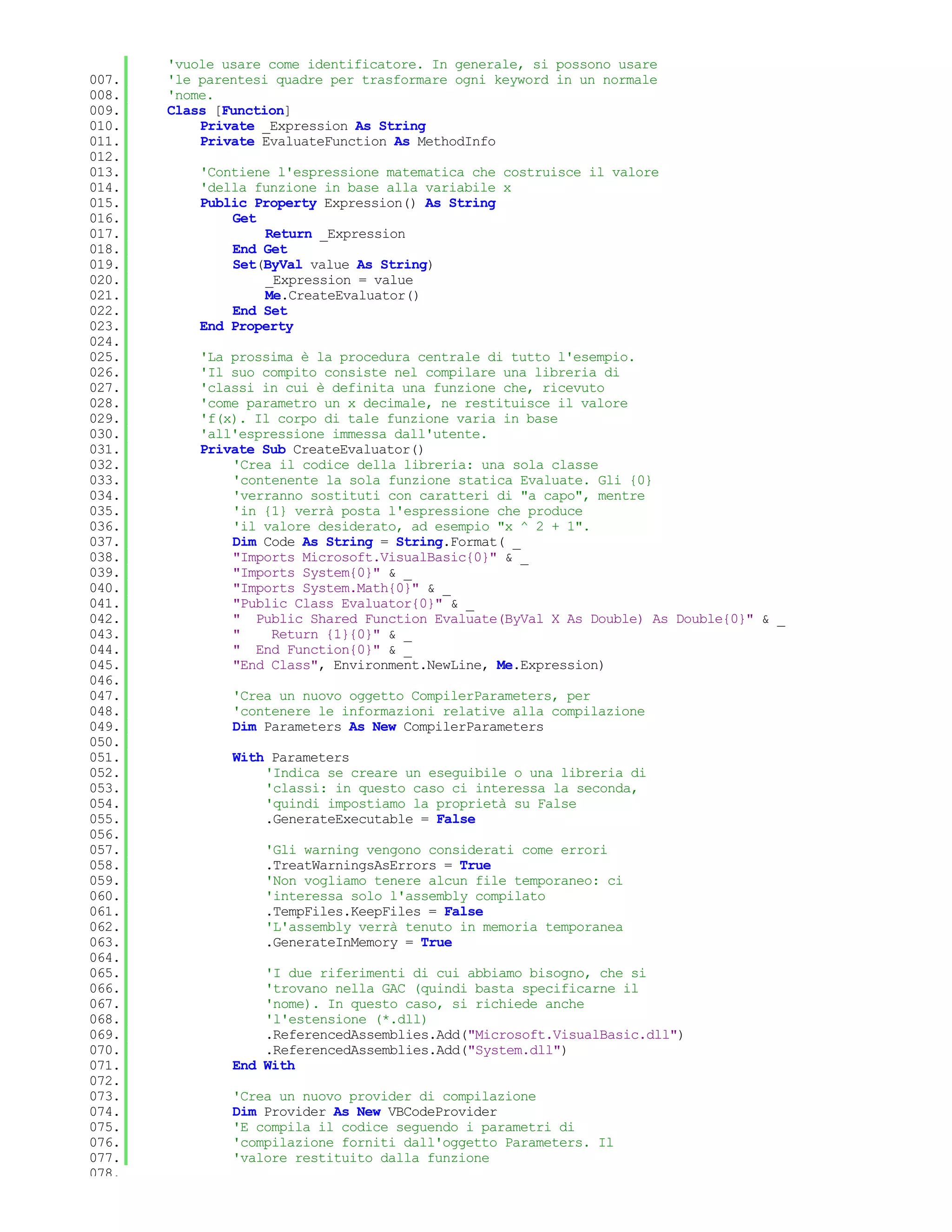 'vuole usare come identificatore. In generale, si possono usare
007.   'le parentesi quadre per trasformare ogni keyword in un normale
008.   'nome.
009.   Class [Function]
010.       Private _Expression As String
011.       Private EvaluateFunction As MethodInfo
012.
013.       'Contiene l'espressione matematica che costruisce il valore
014.       'della funzione in base alla variabile x
015.       Public Property Expression() As String
016.           Get
017.               Return _Expression
018.           End Get
019.           Set(ByVal value As String)
020.               _Expression = value
021.               Me.CreateEvaluator()
022.           End Set
023.       End Property
024.
025.       'La prossima è la procedura centrale di tutto l'esempio.
026.       'Il suo compito consiste nel compilare una libreria di
027.       'classi in cui è definita una funzione che, ricevuto
028.       'come parametro un x decimale, ne restituisce il valore
029.       'f(x). Il corpo di tale funzione varia in base
030.       'all'espressione immessa dall'utente.
031.       Private Sub CreateEvaluator()
032.           'Crea il codice della libreria: una sola classe
033.           'contenente la sola funzione statica Evaluate. Gli {0}
034.           'verranno sostituti con caratteri di "a capo", mentre
035.           'in {1} verrà posta l'espressione che produce
036.           'il valore desiderato, ad esempio "x ^ 2 + 1".
037.           Dim Code As String = String.Format( _
038.           "Imports Microsoft.VisualBasic{0}" & _
039.           "Imports System{0}" & _
040.           "Imports System.Math{0}" & _
041.           "Public Class Evaluator{0}" & _
042.           " Public Shared Function Evaluate(ByVal X As Double) As Double{0}" & _
043.           "    Return {1}{0}" & _
044.           " End Function{0}" & _
045.           "End Class", Environment.NewLine, Me.Expression)
046.
047.           'Crea un nuovo oggetto CompilerParameters, per
048.           'contenere le informazioni relative alla compilazione
049.           Dim Parameters As New CompilerParameters
050.
051.           With Parameters
052.               'Indica se creare un eseguibile o una libreria di
053.               'classi: in questo caso ci interessa la seconda,
054.               'quindi impostiamo la proprietà su False
055.               .GenerateExecutable = False
056.
057.               'Gli warning vengono considerati come errori
058.               .TreatWarningsAsErrors = True
059.               'Non vogliamo tenere alcun file temporaneo: ci
060.               'interessa solo l'assembly compilato
061.               .TempFiles.KeepFiles = False
062.               'L'assembly verrà tenuto in memoria temporanea
063.               .GenerateInMemory = True
064.
065.               'I due riferimenti di cui abbiamo bisogno, che si
066.               'trovano nella GAC (quindi basta specificarne il
067.               'nome). In questo caso, si richiede anche
068.               'l'estensione (*.dll)
069.               .ReferencedAssemblies.Add("Microsoft.VisualBasic.dll")
070.               .ReferencedAssemblies.Add("System.dll")
071.           End With
072.
073.           'Crea un nuovo provider di compilazione
074.           Dim Provider As New VBCodeProvider
075.           'E compila il codice seguendo i parametri di
076.           'compilazione forniti dall'oggetto Parameters. Il
077.           'valore restituito dalla funzione
078.
 