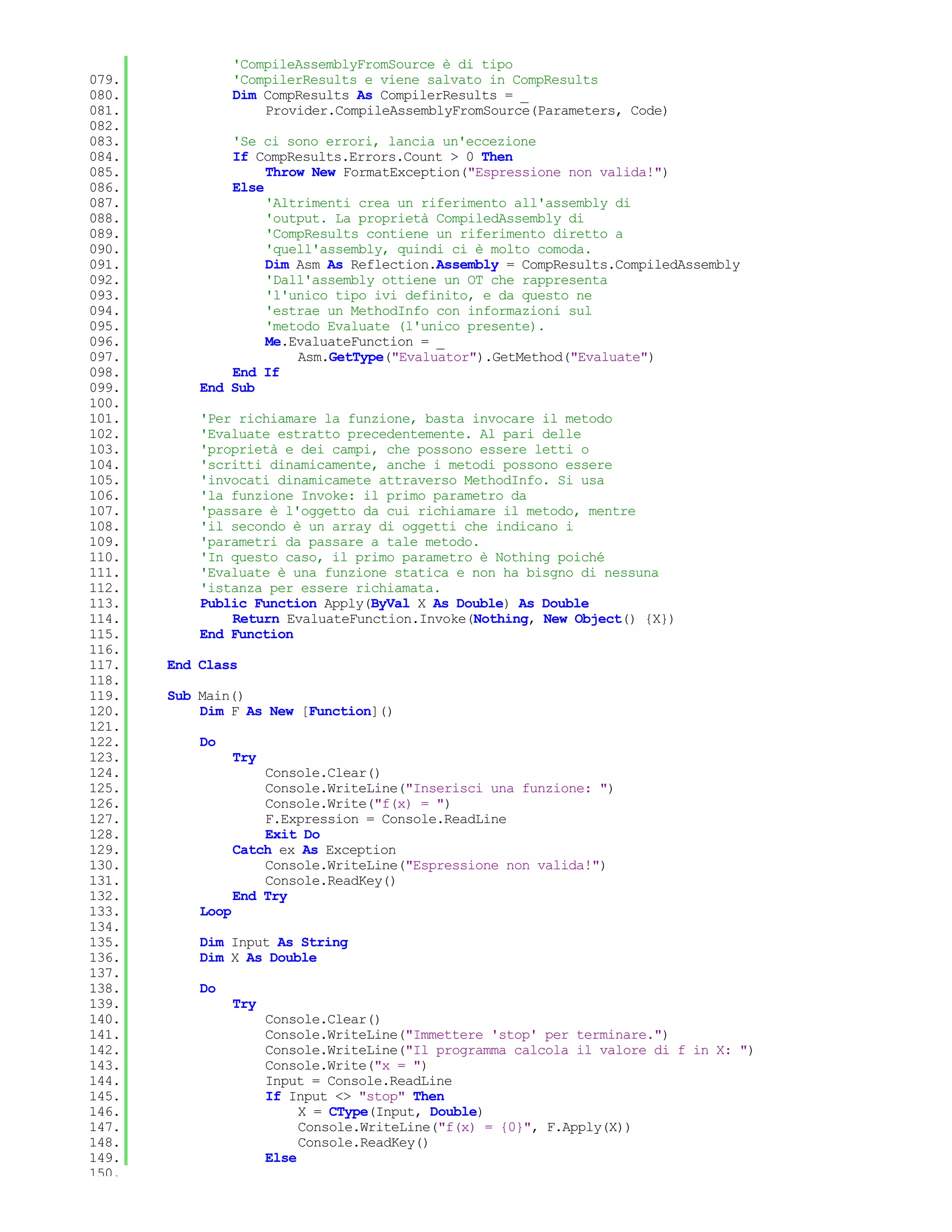 'CompileAssemblyFromSource è di tipo
079.              'CompilerResults e viene salvato in CompResults
080.              Dim CompResults As CompilerResults = _
081.                  Provider.CompileAssemblyFromSource(Parameters, Code)
082.
083.           'Se ci sono errori, lancia un'eccezione
084.           If CompResults.Errors.Count > 0 Then
085.                Throw New FormatException("Espressione non valida!")
086.           Else
087.                'Altrimenti crea un riferimento all'assembly di
088.                'output. La proprietà CompiledAssembly di
089.                'CompResults contiene un riferimento diretto a
090.                'quell'assembly, quindi ci è molto comoda.
091.                Dim Asm As Reflection.Assembly = CompResults.CompiledAssembly
092.                'Dall'assembly ottiene un OT che rappresenta
093.                'l'unico tipo ivi definito, e da questo ne
094.                'estrae un MethodInfo con informazioni sul
095.                'metodo Evaluate (l'unico presente).
096.                Me.EvaluateFunction = _
097.                    Asm.GetType("Evaluator").GetMethod("Evaluate")
098.           End If
099.       End Sub
100.
101.       'Per richiamare la funzione, basta invocare il metodo
102.       'Evaluate estratto precedentemente. Al pari delle
103.       'proprietà e dei campi, che possono essere letti o
104.       'scritti dinamicamente, anche i metodi possono essere
105.       'invocati dinamicamete attraverso MethodInfo. Si usa
106.       'la funzione Invoke: il primo parametro da
107.       'passare è l'oggetto da cui richiamare il metodo, mentre
108.       'il secondo è un array di oggetti che indicano i
109.       'parametri da passare a tale metodo.
110.       'In questo caso, il primo parametro è Nothing poiché
111.       'Evaluate è una funzione statica e non ha bisgno di nessuna
112.       'istanza per essere richiamata.
113.       Public Function Apply(ByVal X As Double) As Double
114.           Return EvaluateFunction.Invoke(Nothing, New Object() {X})
115.       End Function
116.
117.   End Class
118.
119.   Sub Main()
120.       Dim F As New [Function]()
121.
122.       Do
123.              Try
124.                  Console.Clear()
125.                  Console.WriteLine("Inserisci una funzione: ")
126.                  Console.Write("f(x) = ")
127.                  F.Expression = Console.ReadLine
128.                  Exit Do
129.              Catch ex As Exception
130.                  Console.WriteLine("Espressione non valida!")
131.                  Console.ReadKey()
132.              End Try
133.       Loop
134.
135.       Dim Input As String
136.       Dim X As Double
137.
138.       Do
139.              Try
140.                    Console.Clear()
141.                    Console.WriteLine("Immettere 'stop' per terminare.")
142.                    Console.WriteLine("Il programma calcola il valore di f in X: ")
143.                    Console.Write("x = ")
144.                    Input = Console.ReadLine
145.                    If Input <> "stop" Then
146.                         X = CType(Input, Double)
147.                         Console.WriteLine("f(x) = {0}", F.Apply(X))
148.                         Console.ReadKey()
149.                    Else
150.
 