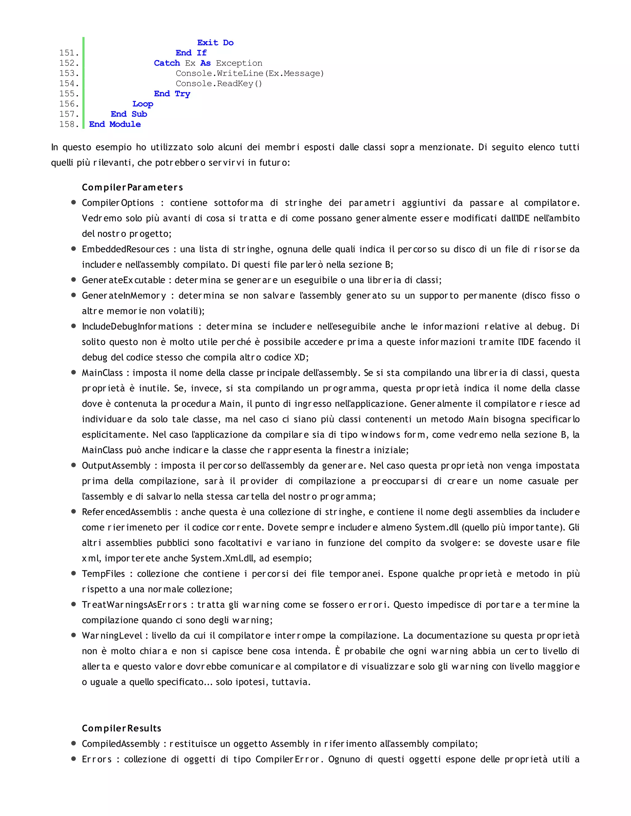 Exit Do
  151.                  End If
  152.              Catch Ex As Exception
  153.                  Console.WriteLine(Ex.Message)
  154.                  Console.ReadKey()
  155.              End Try
  156.         Loop
  157.     End Sub
  158. End Module

In questo esempio ho utilizzato solo alcuni dei membr i esposti dalle classi sopr a menzionate. Di seguito elenco tutti
quelli più r ilevanti, che potr ebber o ser vir vi in futur o:

        Co m piler Par am eter s
        Compiler Options : contiene sottofor ma di str inghe dei par ametr i aggiuntivi da passar e al compilator e.
        Vedr emo solo più avanti di cosa si tr atta e di come possano gener almente esser e modificati dall'IDE nell'ambito
        del nostr o pr ogetto;
        EmbeddedResour ces : una lista di str inghe, ognuna delle quali indica il per cor so su disco di un file di r isor se da
        includer e nell'assembly compilato. Di questi file par ler ò nella sezione B;
        Gener ateEx cutable : deter mina se gener ar e un eseguibile o una libr er ia di classi;
        Gener ateInMemor y : deter mina se non salvar e l'assembly gener ato su un suppor to per manente (disco fisso o
        altr e memor ie non volatili);
        IncludeDebugInfor mations : deter mina se includer e nell'eseguibile anche le infor mazioni r elative al debug. Di
        solito questo non è molto utile per ché è possibile acceder e pr ima a queste infor mazioni tr amite l'IDE facendo il
        debug del codice stesso che compila altr o codice XD;
        MainClass : imposta il nome della classe pr incipale dell'assembly. Se si sta compilando una libr er ia di classi, questa
        pr opr ietà è inutile. Se, invece, si sta compilando un pr ogr amma, questa pr opr ietà indica il nome della classe
        dove è contenuta la pr ocedur a Main, il punto di ingr esso nell'applicazione. Gener almente il compilator e r iesce ad
        individuar e da solo tale classe, ma nel caso ci siano più classi contenenti un metodo Main bisogna specificar lo
        esplicitamente. Nel caso l'applicazione da compilar e sia di tipo w indow s for m, come vedr emo nella sezione B, la
        MainClass può anche indicar e la classe che r appr esenta la finestr a iniziale;
        OutputAssembly : imposta il per cor so dell'assembly da gener ar e. Nel caso questa pr opr ietà non venga impostata
        pr ima della compilazione, sar à il pr ovider di compilazione a pr eoccupar si di cr ear e un nome casuale per
        l'assembly e di salvar lo nella stessa car tella del nostr o pr ogr amma;
        Refer encedAssemblis : anche questa è una collezione di str inghe, e contiene il nome degli assemblies da includer e
        come r ier imeneto per il codice cor r ente. Dovete sempr e includer e almeno System.dll (quello più impor tante). Gli
        altr i assemblies pubblici sono facoltativi e var iano in funzione del compito da svolger e: se doveste usar e file
        x ml, impor ter ete anche System.Xml.dll, ad esempio;
        TempFiles : collezione che contiene i per cor si dei file tempor anei. Espone qualche pr opr ietà e metodo in più
        r ispetto a una nor male collezione;
        Tr eatWar ningsAsEr r or s : tr atta gli w ar ning come se fosser o er r or i. Questo impedisce di por tar e a ter mine la
        compilazione quando ci sono degli w ar ning;
        War ningLevel : livello da cui il compilator e inter r ompe la compilazione. La documentazione su questa pr opr ietà
        non è molto chiar a e non si capisce bene cosa intenda. È pr obabile che ogni w ar ning abbia un cer to livello di
        aller ta e questo valor e dovr ebbe comunicar e al compilator e di visualizzar e solo gli w ar ning con livello maggior e
        o uguale a quello specificato... solo ipotesi, tuttavia.



        Co m piler Results
        CompiledAssembly : r estituisce un oggetto Assembly in r ifer imento all'assembly compilato;
        Er r or s : collezione di oggetti di tipo Compiler Er r or . Ognuno di questi oggetti espone delle pr opr ietà utili a
 