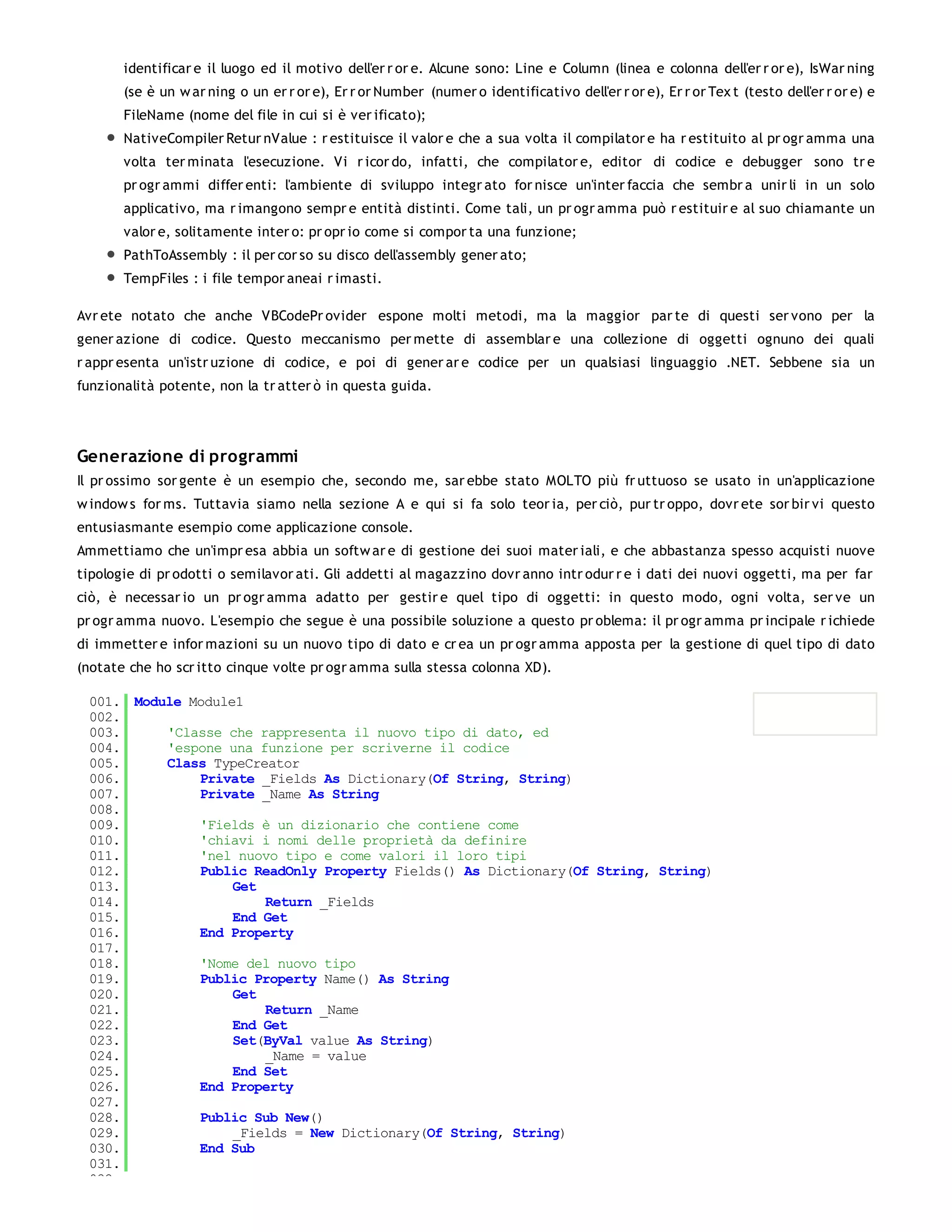 identificar e il luogo ed il motivo dell'er r or e. Alcune sono: Line e Column (linea e colonna dell'er r or e), IsWar ning
       (se è un w ar ning o un er r or e), Er r or Number (numer o identificativo dell'er r or e), Er r or Tex t (testo dell'er r or e) e
       FileName (nome del file in cui si è ver ificato);
       NativeCompiler Retur nValue : r estituisce il valor e che a sua volta il compilator e ha r estituito al pr ogr amma una
       volta ter minata l'esecuzione. Vi r icor do, infatti, che compilator e, editor di codice e debugger sono tr e
       pr ogr ammi differ enti: l'ambiente di sviluppo integr ato for nisce un'inter faccia che sembr a unir li in un solo
       applicativo, ma r imangono sempr e entità distinti. Come tali, un pr ogr amma può r estituir e al suo chiamante un
       valor e, solitamente inter o: pr opr io come si compor ta una funzione;
       PathToAssembly : il per cor so su disco dell'assembly gener ato;
       TempFiles : i file tempor aneai r imasti.

Avr ete notato che anche VBCodePr ovider espone molti metodi, ma la maggior par te di questi ser vono per la
gener azione di codice. Questo meccanismo per mette di assemblar e una collezione di oggetti ognuno dei quali
r appr esenta un'istr uzione di codice, e poi di gener ar e codice per un qualsiasi linguaggio .NET. Sebbene sia un
funzionalità potente, non la tr atter ò in questa guida.




Generazione di programmi
Il pr ossimo sor gente è un esempio che, secondo me, sar ebbe stato MOLTO più fr uttuoso se usato in un'applicazione
w indow s for ms. Tuttavia siamo nella sezione A e qui si fa solo teor ia, per ciò, pur tr oppo, dovr ete sor bir vi questo
entusiasmante esempio come applicazione console.
Ammettiamo che un'impr esa abbia un softw ar e di gestione dei suoi mater iali, e che abbastanza spesso acquisti nuove
tipologie di pr odotti o semilavor ati. Gli addetti al magazzino dovr anno intr odur r e i dati dei nuovi oggetti, ma per far
ciò, è necessar io un pr ogr amma adatto per gestir e quel tipo di oggetti: in questo modo, ogni volta, ser ve un
pr ogr amma nuovo. L'esempio che segue è una possibile soluzione a questo pr oblema: il pr ogr amma pr incipale r ichiede
di immetter e infor mazioni su un nuovo tipo di dato e cr ea un pr ogr amma apposta per la gestione di quel tipo di dato
(notate che ho scr itto cinque volte pr ogr amma sulla stessa colonna XD).

 001. Module Module1
 002.
 003.     'Classe che rappresenta il nuovo tipo di dato, ed
 004.     'espone una funzione per scriverne il codice
 005.     Class TypeCreator
 006.         Private _Fields As Dictionary(Of String, String)
 007.         Private _Name As String
 008.
 009.         'Fields è un dizionario che contiene come
 010.         'chiavi i nomi delle proprietà da definire
 011.         'nel nuovo tipo e come valori il loro tipi
 012.         Public ReadOnly Property Fields() As Dictionary(Of String, String)
 013.              Get
 014.                  Return _Fields
 015.              End Get
 016.         End Property
 017.
 018.         'Nome del nuovo tipo
 019.         Public Property Name() As String
 020.              Get
 021.                  Return _Name
 022.              End Get
 023.              Set(ByVal value As String)
 024.                  _Name = value
 025.              End Set
 026.         End Property
 027.
 028.         Public Sub New()
 029.              _Fields = New Dictionary(Of String, String)
 030.         End Sub
 031.
 032.
 