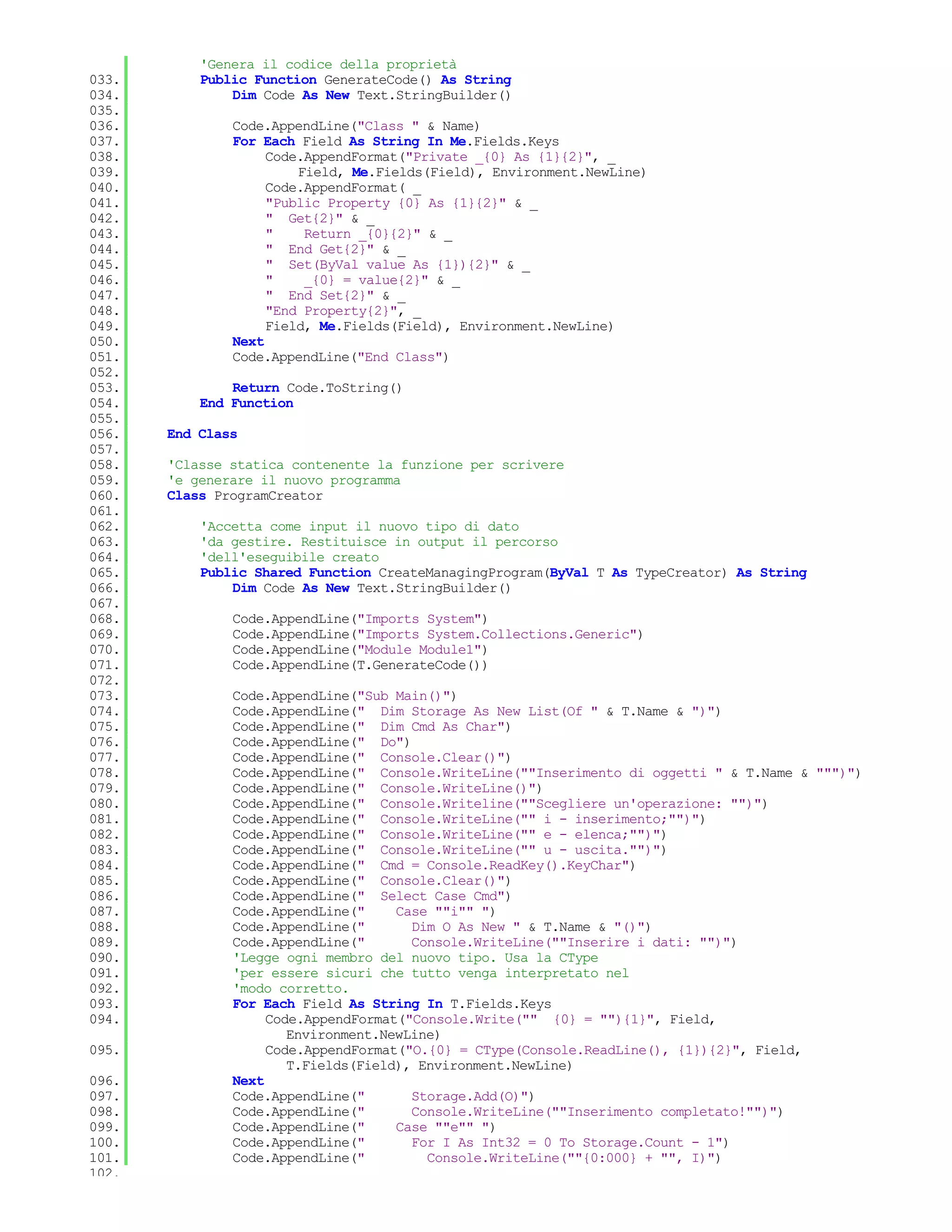 'Genera il codice della proprietà
033.       Public Function GenerateCode() As String
034.           Dim Code As New Text.StringBuilder()
035.
036.           Code.AppendLine("Class " & Name)
037.           For Each Field As String In Me.Fields.Keys
038.                Code.AppendFormat("Private _{0} As {1}{2}", _
039.                    Field, Me.Fields(Field), Environment.NewLine)
040.                Code.AppendFormat( _
041.                "Public Property {0} As {1}{2}" & _
042.                " Get{2}" & _
043.                "    Return _{0}{2}" & _
044.                " End Get{2}" & _
045.                " Set(ByVal value As {1}){2}" & _
046.                "    _{0} = value{2}" & _
047.                " End Set{2}" & _
048.                "End Property{2}", _
049.                Field, Me.Fields(Field), Environment.NewLine)
050.           Next
051.           Code.AppendLine("End Class")
052.
053.           Return Code.ToString()
054.       End Function
055.
056.   End Class
057.
058.   'Classe statica contenente la funzione per scrivere
059.   'e generare il nuovo programma
060.   Class ProgramCreator
061.
062.       'Accetta come input il nuovo tipo di dato
063.       'da gestire. Restituisce in output il percorso
064.       'dell'eseguibile creato
065.       Public Shared Function CreateManagingProgram(ByVal T As TypeCreator) As String
066.           Dim Code As New Text.StringBuilder()
067.
068.           Code.AppendLine("Imports System")
069.           Code.AppendLine("Imports System.Collections.Generic")
070.           Code.AppendLine("Module Module1")
071.           Code.AppendLine(T.GenerateCode())
072.
073.           Code.AppendLine("Sub Main()")
074.           Code.AppendLine(" Dim Storage As New List(Of " & T.Name & ")")
075.           Code.AppendLine(" Dim Cmd As Char")
076.           Code.AppendLine(" Do")
077.           Code.AppendLine(" Console.Clear()")
078.           Code.AppendLine(" Console.WriteLine(""Inserimento di oggetti " & T.Name & """)")
079.           Code.AppendLine(" Console.WriteLine()")
080.           Code.AppendLine(" Console.Writeline(""Scegliere un'operazione: "")")
081.           Code.AppendLine(" Console.WriteLine("" i - inserimento;"")")
082.           Code.AppendLine(" Console.WriteLine("" e - elenca;"")")
083.           Code.AppendLine(" Console.WriteLine("" u - uscita."")")
084.           Code.AppendLine(" Cmd = Console.ReadKey().KeyChar")
085.           Code.AppendLine(" Console.Clear()")
086.           Code.AppendLine(" Select Case Cmd")
087.           Code.AppendLine("     Case ""i"" ")
088.           Code.AppendLine("       Dim O As New " & T.Name & "()")
089.           Code.AppendLine("       Console.WriteLine(""Inserire i dati: "")")
090.           'Legge ogni membro del nuovo tipo. Usa la CType
091.           'per essere sicuri che tutto venga interpretato nel
092.           'modo corretto.
093.           For Each Field As String In T.Fields.Keys
094.                Code.AppendFormat("Console.Write("" {0} = ""){1}", Field,
                       Environment.NewLine)
095.                Code.AppendFormat("O.{0} = CType(Console.ReadLine(), {1}){2}", Field,
                       T.Fields(Field), Environment.NewLine)
096.           Next
097.           Code.AppendLine("       Storage.Add(O)")
098.           Code.AppendLine("       Console.WriteLine(""Inserimento completato!"")")
099.           Code.AppendLine("     Case ""e"" ")
100.           Code.AppendLine("       For I As Int32 = 0 To Storage.Count - 1")
101.           Code.AppendLine("         Console.WriteLine(""{0:000} + "", I)")
102.
 