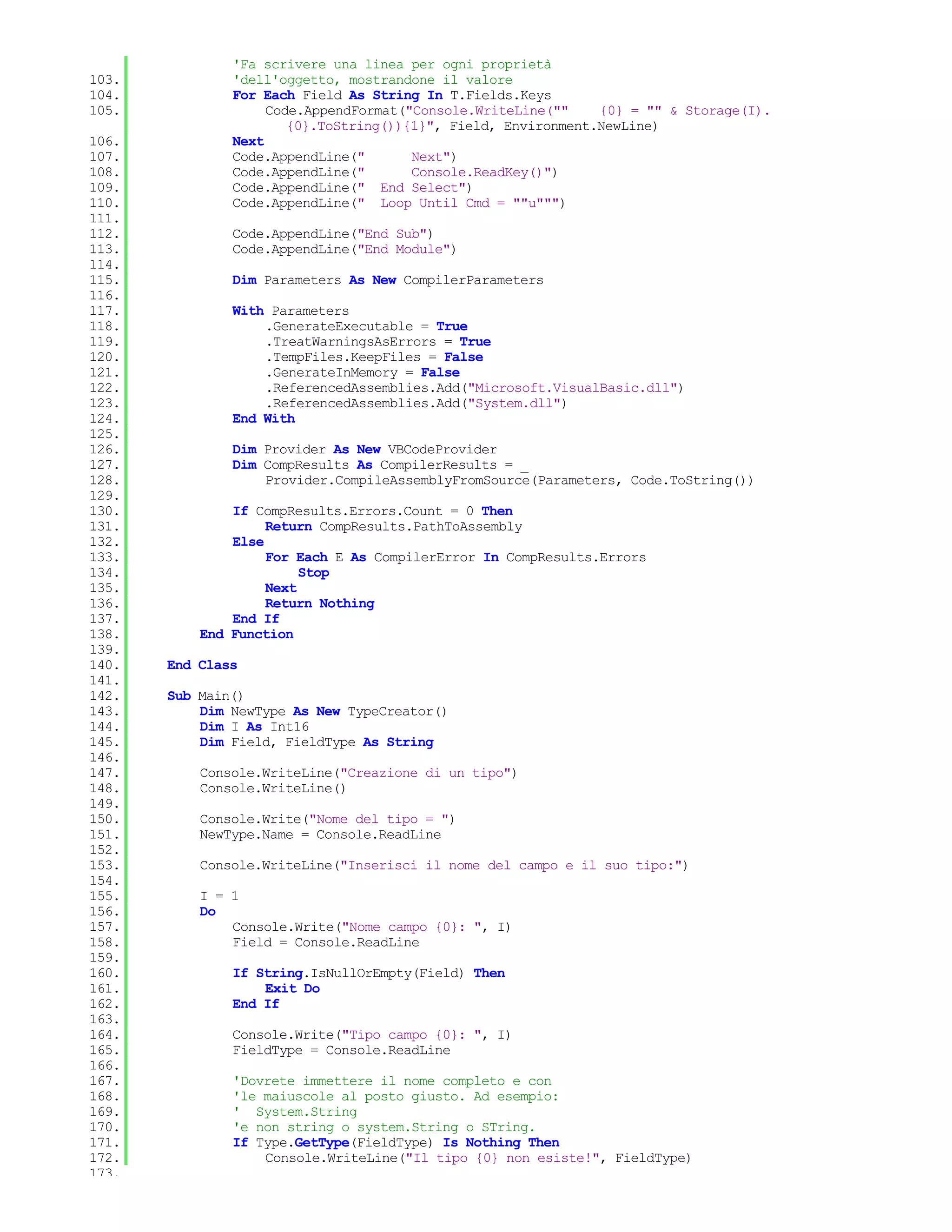 'Fa scrivere una linea per ogni proprietà
103.           'dell'oggetto, mostrandone il valore
104.           For Each Field As String In T.Fields.Keys
105.                Code.AppendFormat("Console.WriteLine(""    {0} = "" & Storage(I).
                       {0}.ToString()){1}", Field, Environment.NewLine)
106.           Next
107.           Code.AppendLine("       Next")
108.           Code.AppendLine("       Console.ReadKey()")
109.           Code.AppendLine(" End Select")
110.           Code.AppendLine(" Loop Until Cmd = ""u""")
111.
112.           Code.AppendLine("End Sub")
113.           Code.AppendLine("End Module")
114.
115.           Dim Parameters As New CompilerParameters
116.
117.           With Parameters
118.               .GenerateExecutable = True
119.               .TreatWarningsAsErrors = True
120.               .TempFiles.KeepFiles = False
121.               .GenerateInMemory = False
122.               .ReferencedAssemblies.Add("Microsoft.VisualBasic.dll")
123.               .ReferencedAssemblies.Add("System.dll")
124.           End With
125.
126.           Dim Provider As New VBCodeProvider
127.           Dim CompResults As CompilerResults = _
128.               Provider.CompileAssemblyFromSource(Parameters, Code.ToString())
129.
130.           If CompResults.Errors.Count = 0 Then
131.                Return CompResults.PathToAssembly
132.           Else
133.                For Each E As CompilerError In CompResults.Errors
134.                     Stop
135.                Next
136.                Return Nothing
137.           End If
138.       End Function
139.
140.   End Class
141.
142.   Sub Main()
143.       Dim NewType As New TypeCreator()
144.       Dim I As Int16
145.       Dim Field, FieldType As String
146.
147.       Console.WriteLine("Creazione di un tipo")
148.       Console.WriteLine()
149.
150.       Console.Write("Nome del tipo = ")
151.       NewType.Name = Console.ReadLine
152.
153.       Console.WriteLine("Inserisci il nome del campo e il suo tipo:")
154.
155.       I = 1
156.       Do
157.           Console.Write("Nome campo {0}: ", I)
158.           Field = Console.ReadLine
159.
160.           If String.IsNullOrEmpty(Field) Then
161.               Exit Do
162.           End If
163.
164.           Console.Write("Tipo campo {0}: ", I)
165.           FieldType = Console.ReadLine
166.
167.           'Dovrete immettere il nome completo e con
168.           'le maiuscole al posto giusto. Ad esempio:
169.           ' System.String
170.           'e non string o system.String o STring.
171.           If Type.GetType(FieldType) Is Nothing Then
172.               Console.WriteLine("Il tipo {0} non esiste!", FieldType)
173.
 