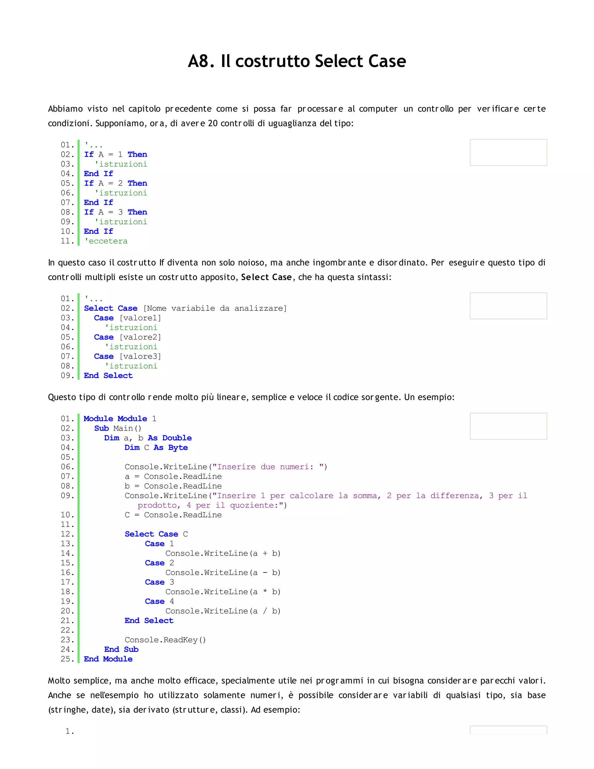 A8. Il costrutto Select Case

Abbiamo visto nel capitolo pr ecedente come si possa far pr ocessar e al computer un contr ollo per ver ificar e cer te
condizioni. Supponiamo, or a, di aver e 20 contr olli di uguaglianza del tipo:

   01.   '...
   02.   If A = 1 Then
   03.     'istruzioni
   04.   End If
   05.   If A = 2 Then
   06.     'istruzioni
   07.   End If
   08.   If A = 3 Then
   09.     'istruzioni
   10.   End If
   11.   'eccetera

In questo caso il costr utto If diventa non solo noioso, ma anche ingombr ante e disor dinato. Per eseguir e questo tipo di
contr olli multipli esiste un costr utto apposito, Select Case, che ha questa sintassi:

   01. '...
   02. Select Case [Nome variabile da analizzare]
   03.   Case [valore1]
   04.      'istruzioni
   05.   Case [valore2]
   06.      'istruzioni
   07.   Case [valore3]
   08.      'istruzioni
   09. End Select

Questo tipo di contr ollo r ende molto più linear e, semplice e veloce il codice sor gente. Un esempio:

   01. Module Module 1
   02.   Sub Main()
   03.     Dim a, b As Double
   04.         Dim C As Byte
   05.
   06.         Console.WriteLine("Inserire due numeri: ")
   07.         a = Console.ReadLine
   08.         b = Console.ReadLine
   09.         Console.WriteLine("Inserire 1 per calcolare la somma, 2 per la differenza, 3 per il
                  prodotto, 4 per il quoziente:")
   10.         C = Console.ReadLine
   11.
   12.         Select Case C
   13.              Case 1
   14.                  Console.WriteLine(a + b)
   15.              Case 2
   16.                  Console.WriteLine(a - b)
   17.              Case 3
   18.                  Console.WriteLine(a * b)
   19.              Case 4
   20.                  Console.WriteLine(a / b)
   21.         End Select
   22.
   23.         Console.ReadKey()
   24.     End Sub
   25. End Module

Molto semplice, ma anche molto efficace, specialmente utile nei pr ogr ammi in cui bisogna consider ar e par ecchi valor i.
Anche se nell'esempio ho utilizzato solamente numer i, è possibile consider ar e var iabili di qualsiasi tipo, sia base
(str inghe, date), sia der ivato (str uttur e, classi). Ad esempio:

    1.
 