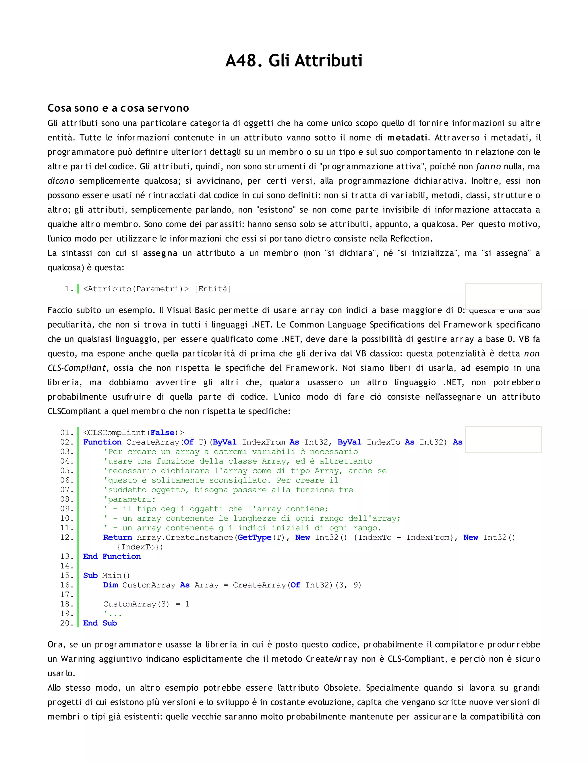 A48. Gli Attributi

Cosa sono e a c osa servono
Gli attr ibuti sono una par ticolar e categor ia di oggetti che ha come unico scopo quello di for nir e infor mazioni su altr e
entità. Tutte le infor mazioni contenute in un attr ibuto vanno sotto il nome di m etadati. Attr aver so i metadati, il
pr ogr ammator e può definir e ulter ior i dettagli su un membr o o su un tipo e sul suo compor tamento in r elazione con le
altr e par ti del codice. Gli attr ibuti, quindi, non sono str umenti di "pr ogr ammazione attiva", poiché non fan n o nulla, ma
dicon o semplicemente qualcosa; si avvicinano, per cer ti ver si, alla pr ogr ammazione dichiar ativa. Inoltr e, essi non
possono esser e usati né r intr acciati dal codice in cui sono definiti: non si tr atta di var iabili, metodi, classi, str uttur e o
altr o; gli attr ibuti, semplicemente par lando, non "esistono" se non come par te invisibile di infor mazione attaccata a
qualche altr o membr o. Sono come dei par assiti: hanno senso solo se attr ibuiti, appunto, a qualcosa. Per questo motivo,
l'unico modo per utilizzar e le infor mazioni che essi si por tano dietr o consiste nella Reflection.
La sintassi con cui si asseg na un attr ibuto a un membr o (non "si dichiar a", né "si inizializza", ma "si assegna" a
qualcosa) è questa:

    1. <Attributo(Parametri)> [Entità]

Faccio subito un esempio. Il Visual Basic per mette di usar e ar r ay con indici a base maggior e di 0: questa è una sua
peculiar ità, che non si tr ova in tutti i linguaggi .NET. Le Common Language Specifications del Fr amew or k specificano
che un qualsiasi linguaggio, per esser e qualificato come .NET, deve dar e la possibilità di gestir e ar r ay a base 0. VB fa
questo, ma espone anche quella par ticolar ità di pr ima che gli der iva dal VB classico: questa potenzialità è detta n on
CLS-Complian t, ossia che non r ispetta le specifiche del Fr amew or k. Noi siamo liber i di usar la, ad esempio in una
libr er ia, ma dobbiamo avver tir e gli altr i che, qualor a usasser o un altr o linguaggio .NET, non potr ebber o
pr obabilmente usufr uir e di quella par te di codice. L'unico modo di far e ciò consiste nell'assegnar e un attr ibuto
CLSCompliant a quel membr o che non r ispetta le specifiche:

   01. <CLSCompliant(False)> _
   02. Function CreateArray(Of T)(ByVal IndexFrom As Int32, ByVal IndexTo As Int32) As Array
   03.     'Per creare un array a estremi variabili è necessario
   04.     'usare una funzione della classe Array, ed è altrettanto
   05.     'necessario dichiarare l'array come di tipo Array, anche se
   06.     'questo è solitamente sconsigliato. Per creare il
   07.     'suddetto oggetto, bisogna passare alla funzione tre
   08.     'parametri:
   09.     ' - il tipo degli oggetti che l'array contiene;
   10.     ' - un array contenente le lunghezze di ogni rango dell'array;
   11.     ' - un array contenente gli indici iniziali di ogni rango.
   12.     Return Array.CreateInstance(GetType(T), New Int32() {IndexTo - IndexFrom}, New Int32()
              {IndexTo})
   13. End Function
   14.
   15. Sub Main()
   16.     Dim CustomArray As Array = CreateArray(Of Int32)(3, 9)
   17.
   18.     CustomArray(3) = 1
   19.     '...
   20. End Sub

Or a, se un pr ogr ammator e usasse la libr er ia in cui è posto questo codice, pr obabilmente il compilator e pr odur r ebbe
un War ning aggiuntivo indicano esplicitamente che il metodo Cr eateAr r ay non è CLS-Compliant, e per ciò non è sicur o
usar lo.
Allo stesso modo, un altr o esempio potr ebbe esser e l'attr ibuto Obsolete. Specialmente quando si lavor a su gr andi
pr ogetti di cui esistono più ver sioni e lo sviluppo è in costante evoluzione, capita che vengano scr itte nuove ver sioni di
membr i o tipi già esistenti: quelle vecchie sar anno molto pr obabilmente mantenute per assicur ar e la compatibilità con
 