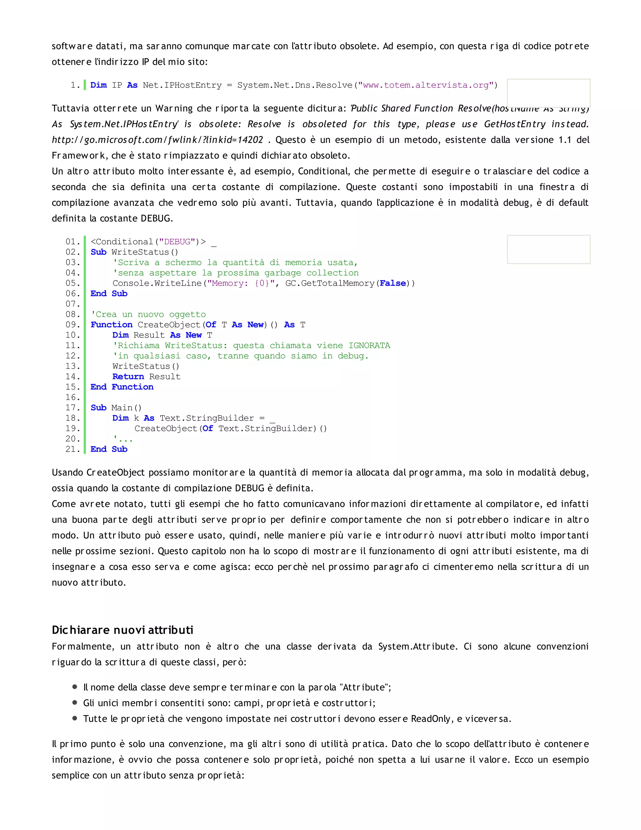 softw ar e datati, ma sar anno comunque mar cate con l'attr ibuto obsolete. Ad esempio, con questa r iga di codice potr ete
ottener e l'indir izzo IP del mio sito:

    1. Dim IP As Net.IPHostEntry = System.Net.Dns.Resolve("www.totem.altervista.org")

Tuttavia otter r ete un War ning che r ipor ta la seguente dicitur a: 'Public Shared Fun ction Res olve(hos tName As Strin g)
As Sys tem.Net.IPHos tEn try' is obs olete: Res olve is obs oleted for this type, pleas e us e GetHos tEn try in s tead.
http://go.micros oft.com/fwlin k/?lin kid=14202 . Questo è un esempio di un metodo, esistente dalla ver sione 1.1 del
Fr amew or k, che è stato r impiazzato e quindi dichiar ato obsoleto.
Un altr o attr ibuto molto inter essante è, ad esempio, Conditional, che per mette di eseguir e o tr alasciar e del codice a
seconda che sia definita una cer ta costante di compilazione. Queste costanti sono impostabili in una finestr a di
compilazione avanzata che vedr emo solo più avanti. Tuttavia, quando l'applicazione è in modalità debug, è di default
definita la costante DEBUG.

   01.    <Conditional("DEBUG")> _
   02.    Sub WriteStatus()
   03.        'Scriva a schermo la quantità di memoria usata,
   04.        'senza aspettare la prossima garbage collection
   05.        Console.WriteLine("Memory: {0}", GC.GetTotalMemory(False))
   06.    End Sub
   07.
   08.    'Crea un nuovo oggetto
   09.    Function CreateObject(Of T As New)() As T
   10.        Dim Result As New T
   11.        'Richiama WriteStatus: questa chiamata viene IGNORATA
   12.        'in qualsiasi caso, tranne quando siamo in debug.
   13.        WriteStatus()
   14.        Return Result
   15.    End Function
   16.
   17.    Sub Main()
   18.        Dim k As Text.StringBuilder = _
   19.             CreateObject(Of Text.StringBuilder)()
   20.        '...
   21.    End Sub

Usando Cr eateObject possiamo monitor ar e la quantità di memor ia allocata dal pr ogr amma, ma solo in modalità debug,
ossia quando la costante di compilazione DEBUG è definita.
Come avr ete notato, tutti gli esempi che ho fatto comunicavano infor mazioni dir ettamente al compilator e, ed infatti
una buona par te degli attr ibuti ser ve pr opr io per definir e compor tamente che non si potr ebber o indicar e in altr o
modo. Un attr ibuto può esser e usato, quindi, nelle manier e più var ie e intr odur r ò nuovi attr ibuti molto impor tanti
nelle pr ossime sezioni. Questo capitolo non ha lo scopo di mostr ar e il funzionamento di ogni attr ibuti esistente, ma di
insegnar e a cosa esso ser va e come agisca: ecco per chè nel pr ossimo par agr afo ci cimenter emo nella scr ittur a di un
nuovo attr ibuto.




Dic hiarare nuovi attributi
For malmente, un attr ibuto non è altr o che una classe der ivata da System.Attr ibute. Ci sono alcune convenzioni
r iguar do la scr ittur a di queste classi, per ò:

         Il nome della classe deve sempr e ter minar e con la par ola "Attr ibute";
         Gli unici membr i consentiti sono: campi, pr opr ietà e costr uttor i;
         Tutte le pr opr ietà che vengono impostate nei costr uttor i devono esser e ReadOnly, e vicever sa.

Il pr imo punto è solo una convenzione, ma gli altr i sono di utilità pr atica. Dato che lo scopo dell'attr ibuto è contener e
infor mazione, è ovvio che possa contener e solo pr opr ietà, poiché non spetta a lui usar ne il valor e. Ecco un esempio
semplice con un attr ibuto senza pr opr ietà:
 