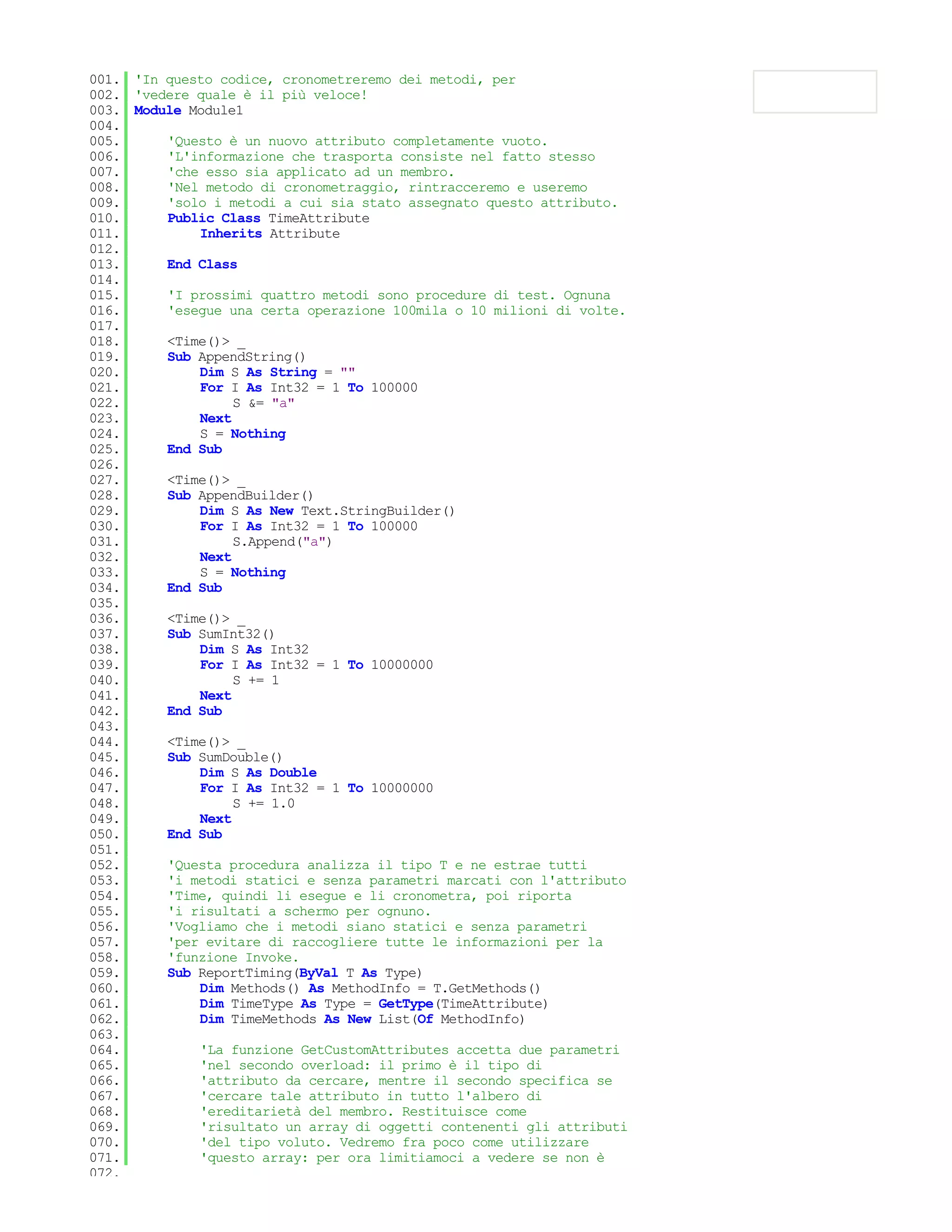 001. 'In questo codice, cronometreremo dei metodi, per
002. 'vedere quale è il più veloce!
003. Module Module1
004.
005.     'Questo è un nuovo attributo completamente vuoto.
006.     'L'informazione che trasporta consiste nel fatto stesso
007.     'che esso sia applicato ad un membro.
008.     'Nel metodo di cronometraggio, rintracceremo e useremo
009.     'solo i metodi a cui sia stato assegnato questo attributo.
010.     Public Class TimeAttribute
011.         Inherits Attribute
012.
013.     End Class
014.
015.     'I prossimi quattro metodi sono procedure di test. Ognuna
016.     'esegue una certa operazione 100mila o 10 milioni di volte.
017.
018.     <Time()> _
019.     Sub AppendString()
020.         Dim S As String = ""
021.         For I As Int32 = 1 To 100000
022.              S &= "a"
023.         Next
024.         S = Nothing
025.     End Sub
026.
027.     <Time()> _
028.     Sub AppendBuilder()
029.         Dim S As New Text.StringBuilder()
030.         For I As Int32 = 1 To 100000
031.              S.Append("a")
032.         Next
033.         S = Nothing
034.     End Sub
035.
036.     <Time()> _
037.     Sub SumInt32()
038.         Dim S As Int32
039.         For I As Int32 = 1 To 10000000
040.              S += 1
041.         Next
042.     End Sub
043.
044.     <Time()> _
045.     Sub SumDouble()
046.         Dim S As Double
047.         For I As Int32 = 1 To 10000000
048.              S += 1.0
049.         Next
050.     End Sub
051.
052.     'Questa procedura analizza il tipo T e ne estrae tutti
053.     'i metodi statici e senza parametri marcati con l'attributo
054.     'Time, quindi li esegue e li cronometra, poi riporta
055.     'i risultati a schermo per ognuno.
056.     'Vogliamo che i metodi siano statici e senza parametri
057.     'per evitare di raccogliere tutte le informazioni per la
058.     'funzione Invoke.
059.     Sub ReportTiming(ByVal T As Type)
060.         Dim Methods() As MethodInfo = T.GetMethods()
061.         Dim TimeType As Type = GetType(TimeAttribute)
062.         Dim TimeMethods As New List(Of MethodInfo)
063.
064.         'La funzione GetCustomAttributes accetta due parametri
065.         'nel secondo overload: il primo è il tipo di
066.         'attributo da cercare, mentre il secondo specifica se
067.         'cercare tale attributo in tutto l'albero di
068.         'ereditarietà del membro. Restituisce come
069.         'risultato un array di oggetti contenenti gli attributi
070.         'del tipo voluto. Vedremo fra poco come utilizzare
071.         'questo array: per ora limitiamoci a vedere se non è
072.
 