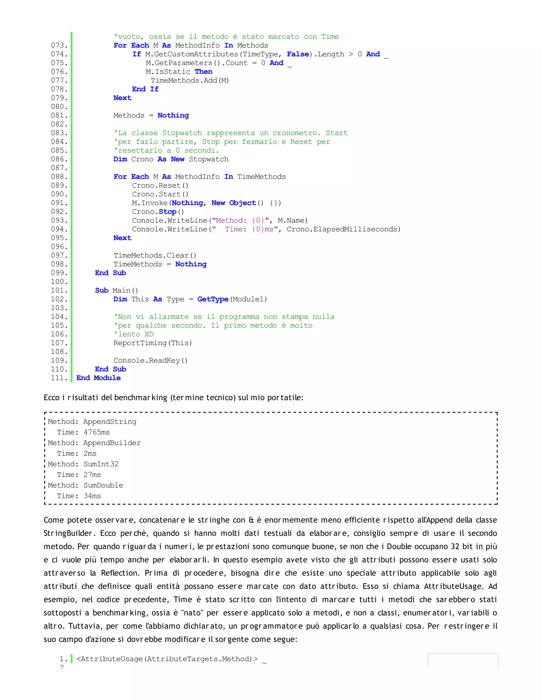 'vuoto, ossia se il metodo è stato marcato con Time
 073.              For Each M As MethodInfo In Methods
 074.                   If M.GetCustomAttributes(TimeType, False).Length > 0 And _
 075.                      M.GetParameters().Count = 0 And _
 076.                      M.IsStatic Then
 077.                       TimeMethods.Add(M)
 078.                   End If
 079.              Next
 080.
 081.              Methods = Nothing
 082.
 083.              'La classe Stopwatch rappresenta un cronometro. Start
 084.              'per farlo partire, Stop per fermarlo e Reset per
 085.              'resettarlo a 0 secondi.
 086.              Dim Crono As New Stopwatch
 087.
 088.              For Each M As MethodInfo In TimeMethods
 089.                   Crono.Reset()
 090.                   Crono.Start()
 091.                   M.Invoke(Nothing, New Object() {})
 092.                   Crono.Stop()
 093.                   Console.WriteLine("Method: {0}", M.Name)
 094.                   Console.WriteLine(" Time: {0}ms", Crono.ElapsedMilliseconds)
 095.              Next
 096.
 097.             TimeMethods.Clear()
 098.             TimeMethods = Nothing
 099.         End Sub
 100.
 101.         Sub Main()
 102.             Dim This As Type = GetType(Module1)
 103.
 104.              'Non vi allarmate se il programma non stampa nulla
 105.              'per qualche secondo. Il primo metodo è molto
 106.              'lento XD
 107.              ReportTiming(This)
 108.
 109.             Console.ReadKey()
 110.         End Sub
 111. End     Module

Ecco i r isultati del benchmar king (ter mine tecnico) sul mio por tatile:

 Method:   AppendString
   Time:   4765ms
 Method:   AppendBuilder
   Time:   2ms
 Method:   SumInt32
   Time:   27ms
 Method:   SumDouble
   Time:   34ms


Come potete osser var e, concatenar e le str inghe con & è enor memente meno efficiente r ispetto all'Append della classe
Str ingBuilder . Ecco per chè, quando si hanno molti dati testuali da elabor ar e, consiglio sempr e di usar e il secondo
metodo. Per quando r iguar da i numer i, le pr estazioni sono comunque buone, se non che i Double occupano 32 bit in più
e ci vuole più tempo anche per elabor ar li. In questo esempio avete visto che gli attr ibuti possono esser e usati solo
attr aver so la Reflection. Pr ima di pr oceder e, bisogna dir e che esiste uno speciale attr ibuto applicabile solo agli
attr ibuti che definisce quali entità possano esser e mar cate con dato attr ibuto. Esso si chiama Attr ibuteUsage. Ad
esempio, nel codice pr ecedente, Time è stato scr itto con l'intento di mar car e tutti i metodi che sar ebber o stati
sottoposti a benchmar king, ossia è "nato" per esser e applicato solo a metodi, e non a classi, enumer ator i, var iabili o
altr o. Tuttavia, per come l'abbiamo dichiar ato, un pr ogr ammator e può applicar lo a qualsiasi cosa. Per r estr inger e il
suo campo d'azione si dovr ebbe modificar e il sor gente come segue:

    1. <AttributeUsage(AttributeTargets.Method)> _
    2.
 