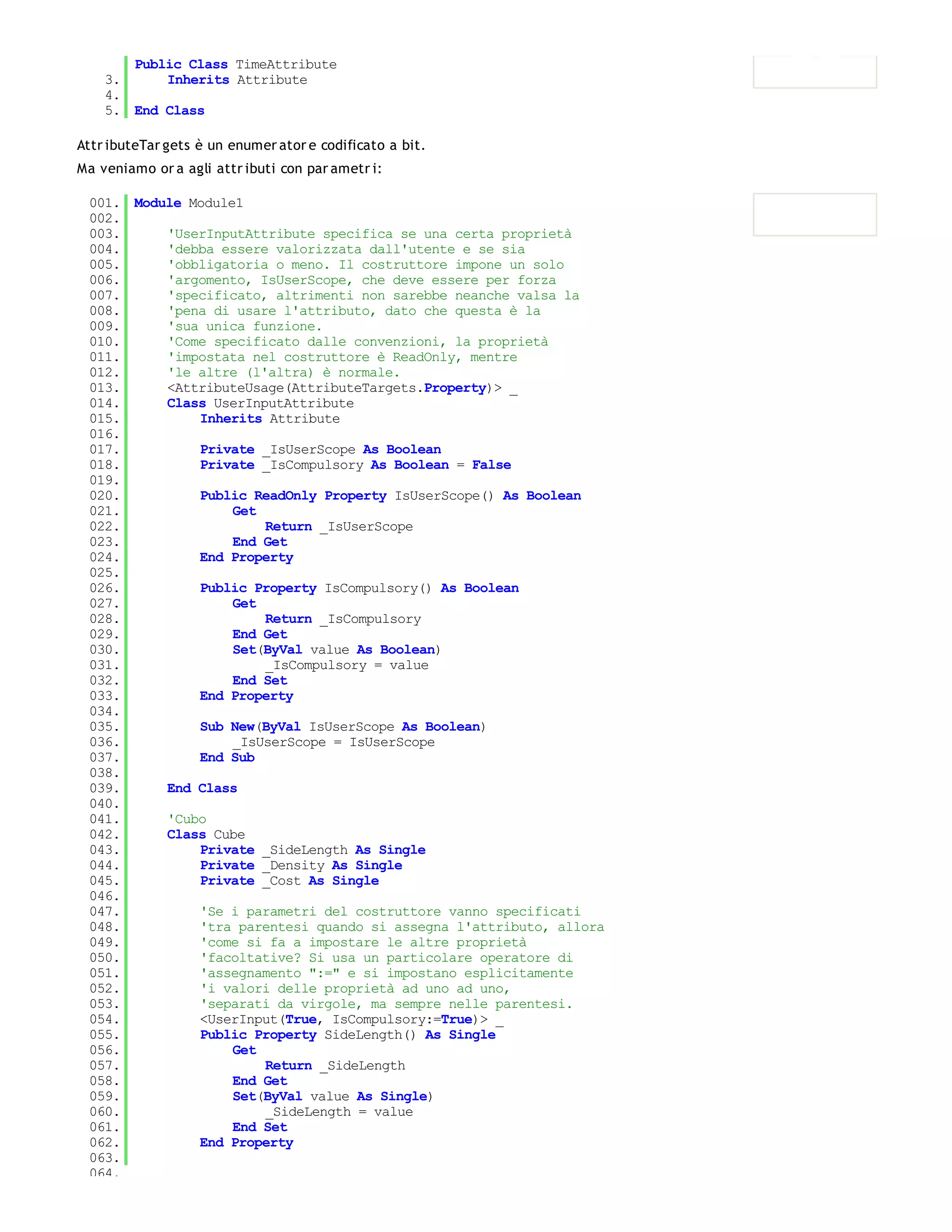 Public Class TimeAttribute
    3.     Inherits Attribute
    4.
    5. End Class

Attr ibuteTar gets è un enumer ator e codificato a bit.
Ma veniamo or a agli attr ibuti con par ametr i:

 001. Module Module1
 002.
 003.     'UserInputAttribute specifica se una certa proprietà
 004.     'debba essere valorizzata dall'utente e se sia
 005.     'obbligatoria o meno. Il costruttore impone un solo
 006.     'argomento, IsUserScope, che deve essere per forza
 007.     'specificato, altrimenti non sarebbe neanche valsa la
 008.     'pena di usare l'attributo, dato che questa è la
 009.     'sua unica funzione.
 010.     'Come specificato dalle convenzioni, la proprietà
 011.     'impostata nel costruttore è ReadOnly, mentre
 012.     'le altre (l'altra) è normale.
 013.     <AttributeUsage(AttributeTargets.Property)> _
 014.     Class UserInputAttribute
 015.         Inherits Attribute
 016.
 017.         Private _IsUserScope As Boolean
 018.         Private _IsCompulsory As Boolean = False
 019.
 020.         Public ReadOnly Property IsUserScope() As Boolean
 021.              Get
 022.                  Return _IsUserScope
 023.              End Get
 024.         End Property
 025.
 026.         Public Property IsCompulsory() As Boolean
 027.              Get
 028.                  Return _IsCompulsory
 029.              End Get
 030.              Set(ByVal value As Boolean)
 031.                  _IsCompulsory = value
 032.              End Set
 033.         End Property
 034.
 035.         Sub New(ByVal IsUserScope As Boolean)
 036.              _IsUserScope = IsUserScope
 037.         End Sub
 038.
 039.     End Class
 040.
 041.     'Cubo
 042.     Class Cube
 043.         Private _SideLength As Single
 044.         Private _Density As Single
 045.         Private _Cost As Single
 046.
 047.         'Se i parametri del costruttore vanno specificati
 048.         'tra parentesi quando si assegna l'attributo, allora
 049.         'come si fa a impostare le altre proprietà
 050.         'facoltative? Si usa un particolare operatore di
 051.         'assegnamento ":=" e si impostano esplicitamente
 052.         'i valori delle proprietà ad uno ad uno,
 053.         'separati da virgole, ma sempre nelle parentesi.
 054.         <UserInput(True, IsCompulsory:=True)> _
 055.         Public Property SideLength() As Single
 056.              Get
 057.                  Return _SideLength
 058.              End Get
 059.              Set(ByVal value As Single)
 060.                  _SideLength = value
 061.              End Set
 062.         End Property
 063.
 064.
 