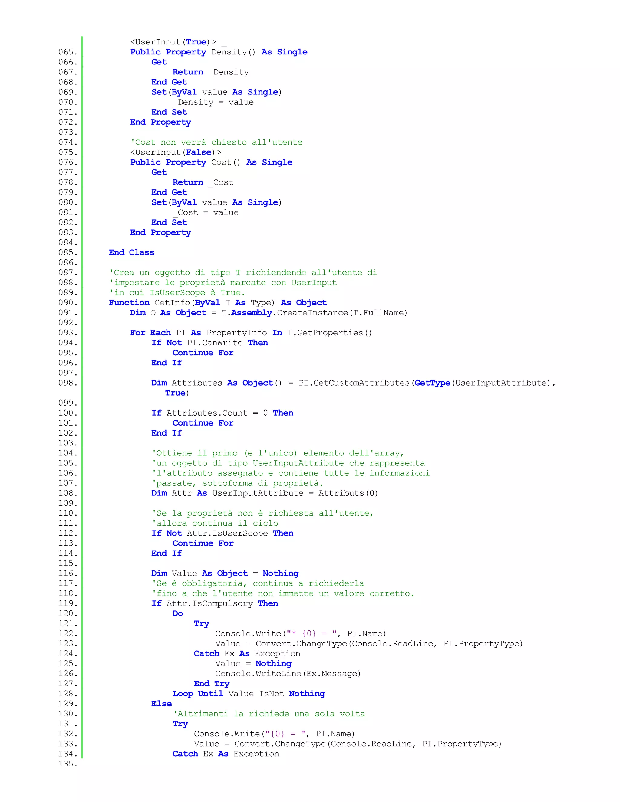 <UserInput(True)> _
065.       Public Property Density() As Single
066.           Get
067.               Return _Density
068.           End Get
069.           Set(ByVal value As Single)
070.               _Density = value
071.           End Set
072.       End Property
073.
074.       'Cost non verrà chiesto all'utente
075.       <UserInput(False)> _
076.       Public Property Cost() As Single
077.           Get
078.               Return _Cost
079.           End Get
080.           Set(ByVal value As Single)
081.               _Cost = value
082.           End Set
083.       End Property
084.
085.   End Class
086.
087.   'Crea un oggetto di tipo T richiendendo all'utente di
088.   'impostare le proprietà marcate con UserInput
089.   'in cui IsUserScope è True.
090.   Function GetInfo(ByVal T As Type) As Object
091.       Dim O As Object = T.Assembly.CreateInstance(T.FullName)
092.
093.       For Each PI As PropertyInfo In T.GetProperties()
094.           If Not PI.CanWrite Then
095.               Continue For
096.           End If
097.
098.           Dim Attributes As Object() = PI.GetCustomAttributes(GetType(UserInputAttribute),
                  True)
099.
100.           If Attributes.Count = 0 Then
101.               Continue For
102.           End If
103.
104.           'Ottiene il primo (e l'unico) elemento dell'array,
105.           'un oggetto di tipo UserInputAttribute che rappresenta
106.           'l'attributo assegnato e contiene tutte le informazioni
107.           'passate, sottoforma di proprietà.
108.           Dim Attr As UserInputAttribute = Attributs(0)
109.
110.           'Se la proprietà non è richiesta all'utente,
111.           'allora continua il ciclo
112.           If Not Attr.IsUserScope Then
113.               Continue For
114.           End If
115.
116.           Dim Value As Object = Nothing
117.           'Se è obbligatoria, continua a richiederla
118.           'fino a che l'utente non immette un valore corretto.
119.           If Attr.IsCompulsory Then
120.                Do
121.                    Try
122.                        Console.Write("* {0} = ", PI.Name)
123.                        Value = Convert.ChangeType(Console.ReadLine, PI.PropertyType)
124.                    Catch Ex As Exception
125.                        Value = Nothing
126.                        Console.WriteLine(Ex.Message)
127.                    End Try
128.                Loop Until Value IsNot Nothing
129.           Else
130.                'Altrimenti la richiede una sola volta
131.                Try
132.                    Console.Write("{0} = ", PI.Name)
133.                    Value = Convert.ChangeType(Console.ReadLine, PI.PropertyType)
134.                Catch Ex As Exception
135.
 