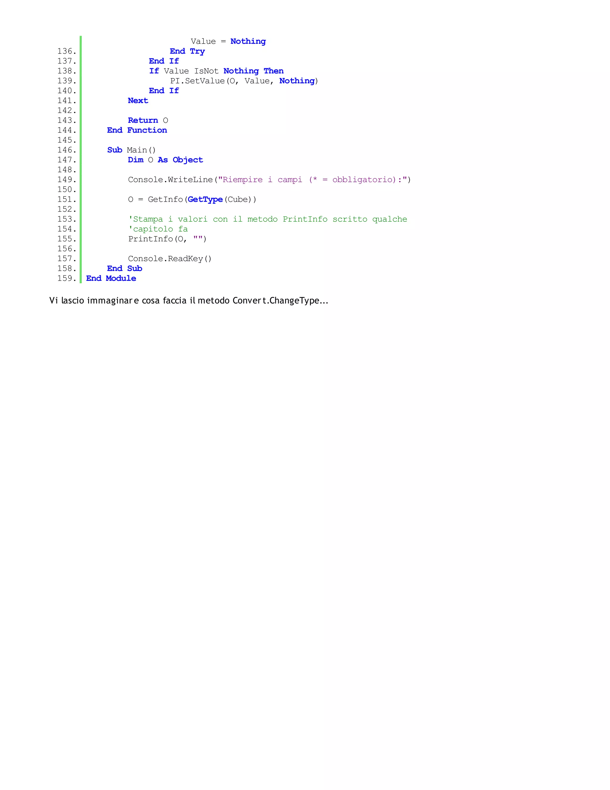 Value = Nothing
 136.                        End Try
 137.                    End If
 138.                    If Value IsNot Nothing Then
 139.                        PI.SetValue(O, Value, Nothing)
 140.                    End If
 141.             Next
 142.
 143.            Return O
 144.        End Function
 145.
 146.        Sub Main()
 147.            Dim O As Object
 148.
 149.             Console.WriteLine("Riempire i campi (* = obbligatorio):")
 150.
 151.             O = GetInfo(GetType(Cube))
 152.
 153.             'Stampa i valori con il metodo PrintInfo scritto qualche
 154.             'capitolo fa
 155.             PrintInfo(O, "")
 156.
 157.            Console.ReadKey()
 158.        End Sub
 159. End    Module

Vi lascio immaginar e cosa faccia il metodo Conver t.ChangeType...
 