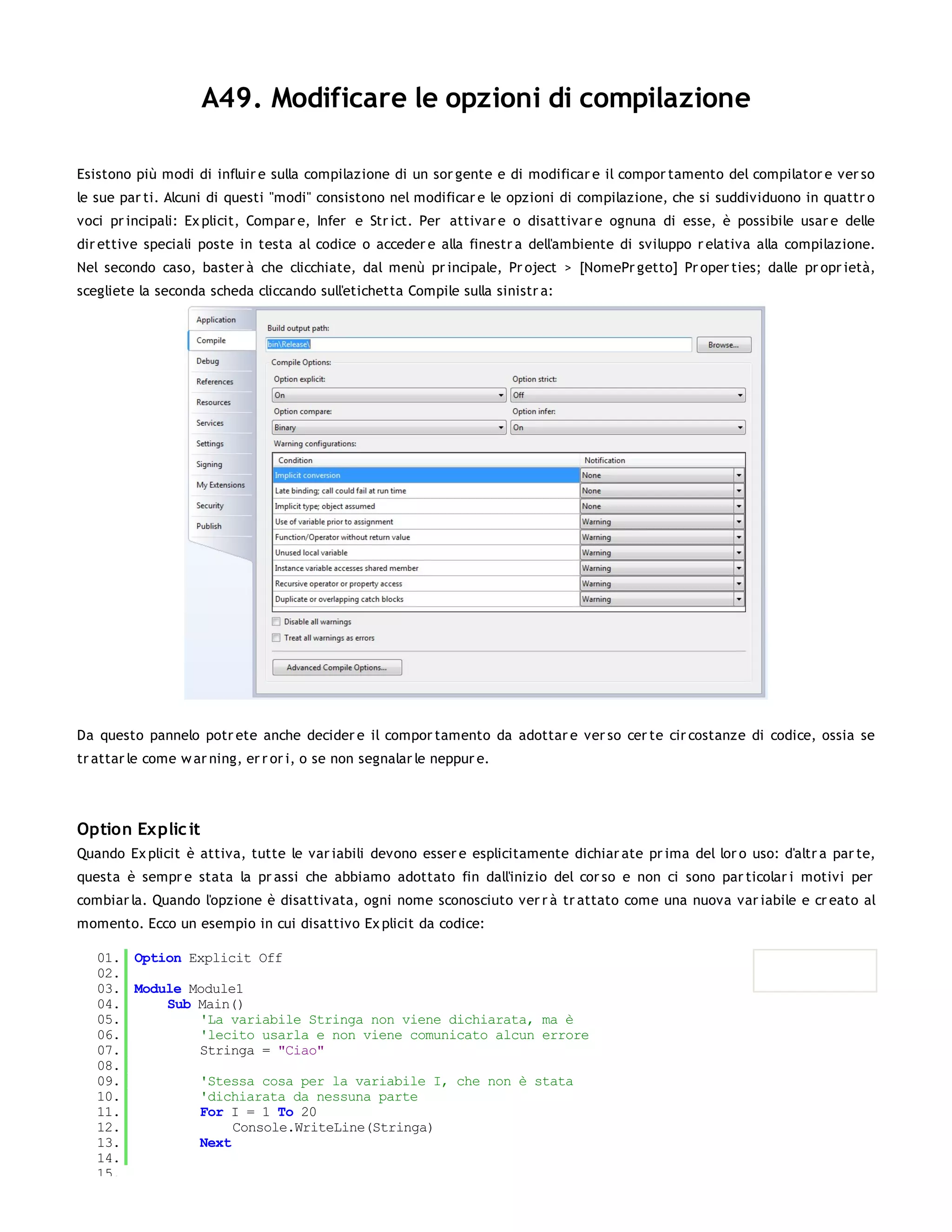 A49. Modificare le opzioni di compilazione

Esistono più modi di influir e sulla compilazione di un sor gente e di modificar e il compor tamento del compilator e ver so
le sue par ti. Alcuni di questi "modi" consistono nel modificar e le opzioni di compilazione, che si suddividuono in quattr o
voci pr incipali: Ex plicit, Compar e, Infer e Str ict. Per attivar e o disattivar e ognuna di esse, è possibile usar e delle
dir ettive speciali poste in testa al codice o acceder e alla finestr a dell'ambiente di sviluppo r elativa alla compilazione.
Nel secondo caso, baster à che clicchiate, dal menù pr incipale, Pr oject > [NomePr getto] Pr oper ties; dalle pr opr ietà,
scegliete la seconda scheda cliccando sull'etichetta Compile sulla sinistr a:




Da questo pannelo potr ete anche decider e il compor tamento da adottar e ver so cer te cir costanze di codice, ossia se
tr attar le come w ar ning, er r or i, o se non segnalar le neppur e.




Option Explic it
Quando Ex plicit è attiva, tutte le var iabili devono esser e esplicitamente dichiar ate pr ima del lor o uso: d'altr a par te,
questa è sempr e stata la pr assi che abbiamo adottato fin dall'inizio del cor so e non ci sono par ticolar i motivi per
combiar la. Quando l'opzione è disattivata, ogni nome sconosciuto ver r à tr attato come una nuova var iabile e cr eato al
momento. Ecco un esempio in cui disattivo Ex plicit da codice:

   01. Option Explicit Off
   02.
   03. Module Module1
   04.     Sub Main()
   05.         'La variabile Stringa non viene dichiarata, ma è
   06.         'lecito usarla e non viene comunicato alcun errore
   07.         Stringa = "Ciao"
   08.
   09.         'Stessa cosa per la variabile I, che non è stata
   10.         'dichiarata da nessuna parte
   11.         For I = 1 To 20
   12.              Console.WriteLine(Stringa)
   13.         Next
   14.
   15.
 