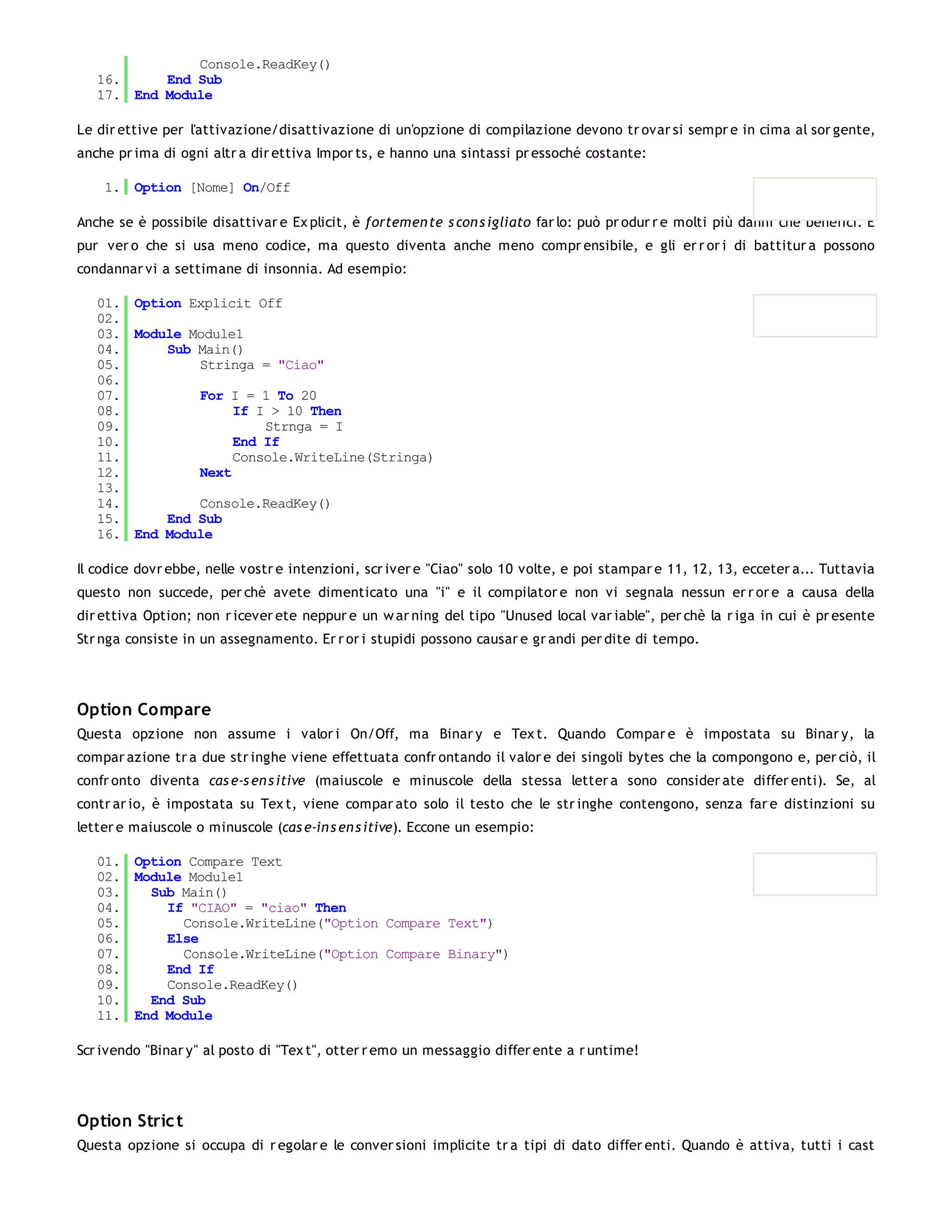 Console.ReadKey()
   16.     End Sub
   17. End Module

Le dir ettive per l'attivazione/disattivazione di un'opzione di compilazione devono tr ovar si sempr e in cima al sor gente,
anche pr ima di ogni altr a dir ettiva Impor ts, e hanno una sintassi pr essoché costante:

    1. Option [Nome] On/Off

Anche se è possibile disattivar e Ex plicit, è fortemen te s con s igliato far lo: può pr odur r e molti più danni che benefici. È
pur ver o che si usa meno codice, ma questo diventa anche meno compr ensibile, e gli er r or i di battitur a possono
condannar vi a settimane di insonnia. Ad esempio:

   01. Option Explicit Off
   02.
   03. Module Module1
   04.     Sub Main()
   05.         Stringa = "Ciao"
   06.
   07.         For I = 1 To 20
   08.              If I > 10 Then
   09.                  Strnga = I
   10.              End If
   11.              Console.WriteLine(Stringa)
   12.         Next
   13.
   14.         Console.ReadKey()
   15.     End Sub
   16. End Module

Il codice dovr ebbe, nelle vostr e intenzioni, scr iver e "Ciao" solo 10 volte, e poi stampar e 11, 12, 13, ecceter a... Tuttavia
questo non succede, per chè avete dimenticato una "i" e il compilator e non vi segnala nessun er r or e a causa della
dir ettiva Option; non r icever ete neppur e un w ar ning del tipo "Unused local var iable", per chè la r iga in cui è pr esente
Str nga consiste in un assegnamento. Er r or i stupidi possono causar e gr andi per dite di tempo.




Option Compare
Questa opzione non assume i valor i On/Off, ma Binar y e Tex t. Quando Compar e è impostata su Binar y, la
compar azione tr a due str inghe viene effettuata confr ontando il valor e dei singoli bytes che la compongono e, per ciò, il
confr onto diventa cas e-s en s itive (maiuscole e minuscole della stessa letter a sono consider ate differ enti). Se, al
contr ar io, è impostata su Tex t, viene compar ato solo il testo che le str inghe contengono, senza far e distinzioni su
letter e maiuscole o minuscole (cas e-in s en s itive). Eccone un esempio:

   01. Option Compare Text
   02. Module Module1
   03.   Sub Main()
   04.     If "CIAO" = "ciao" Then
   05.       Console.WriteLine("Option Compare Text")
   06.     Else
   07.       Console.WriteLine("Option Compare Binary")
   08.     End If
   09.     Console.ReadKey()
   10.   End Sub
   11. End Module

Scr ivendo "Binar y" al posto di "Tex t", otter r emo un messaggio differ ente a r untime!




Option Stric t
Questa opzione si occupa di r egolar e le conver sioni implicite tr a tipi di dato differ enti. Quando è attiva, tutti i cast
 