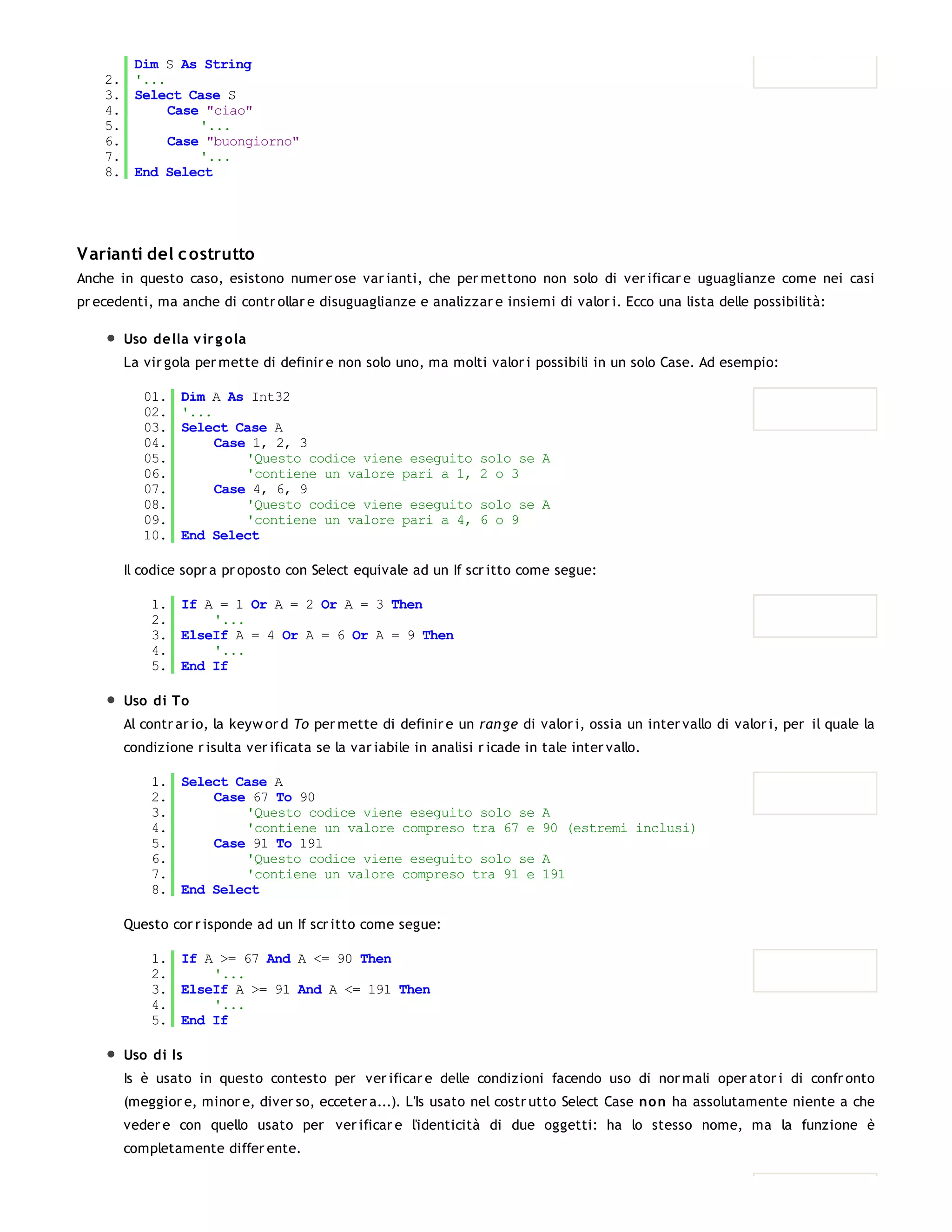 Dim S As String
    2. '...
    3. Select Case S
    4.      Case "ciao"
    5.          '...
    6.      Case "buongiorno"
    7.          '...
    8. End Select




V arianti del c ostrutto
Anche in questo caso, esistono numer ose var ianti, che per mettono non solo di ver ificar e uguaglianze come nei casi
pr ecedenti, ma anche di contr ollar e disuguaglianze e analizzar e insiemi di valor i. Ecco una lista delle possibilità:

       Uso della v ir g o la
       La vir gola per mette di definir e non solo uno, ma molti valor i possibili in un solo Case. Ad esempio:

          01.   Dim A As Int32
          02.   '...
          03.   Select Case A
          04.        Case 1, 2, 3
          05.            'Questo codice viene eseguito             solo se A
          06.            'contiene un valore pari a 1,             2 o 3
          07.        Case 4, 6, 9
          08.            'Questo codice viene eseguito             solo se A
          09.            'contiene un valore pari a 4,             6 o 9
          10.   End Select

       Il codice sopr a pr oposto con Select equivale ad un If scr itto come segue:

            1. If A = 1 Or A = 2 Or A = 3 Then
            2.     '...
            3. ElseIf A = 4 Or A = 6 Or A = 9 Then
            4.     '...
            5. End If

       Uso di To
       Al contr ar io, la keyw or d To per mette di definir e un ran ge di valor i, ossia un inter vallo di valor i, per il quale la
       condizione r isulta ver ificata se la var iabile in analisi r icade in tale inter vallo.

            1. Select Case A
            2.     Case 67 To 90
            3.         'Questo codice viene eseguito solo se                  A
            4.         'contiene un valore compreso tra 67 e                  90 (estremi inclusi)
            5.     Case 91 To 191
            6.         'Questo codice viene eseguito solo se                  A
            7.         'contiene un valore compreso tra 91 e                  191
            8. End Select

       Questo cor r isponde ad un If scr itto come segue:

            1. If A >= 67 And A <= 90 Then
            2.     '...
            3. ElseIf A >= 91 And A <= 191 Then
            4.     '...
            5. End If

       Uso di Is
       Is è usato in questo contesto per ver ificar e delle condizioni facendo uso di nor mali oper ator i di confr onto
       (meggior e, minor e, diver so, ecceter a...). L'Is usato nel costr utto Select Case non ha assolutamente niente a che
       veder e con quello usato per ver ificar e l'identicità di due oggetti: ha lo stesso nome, ma la funzione è
       completamente differ ente.

          01.
 