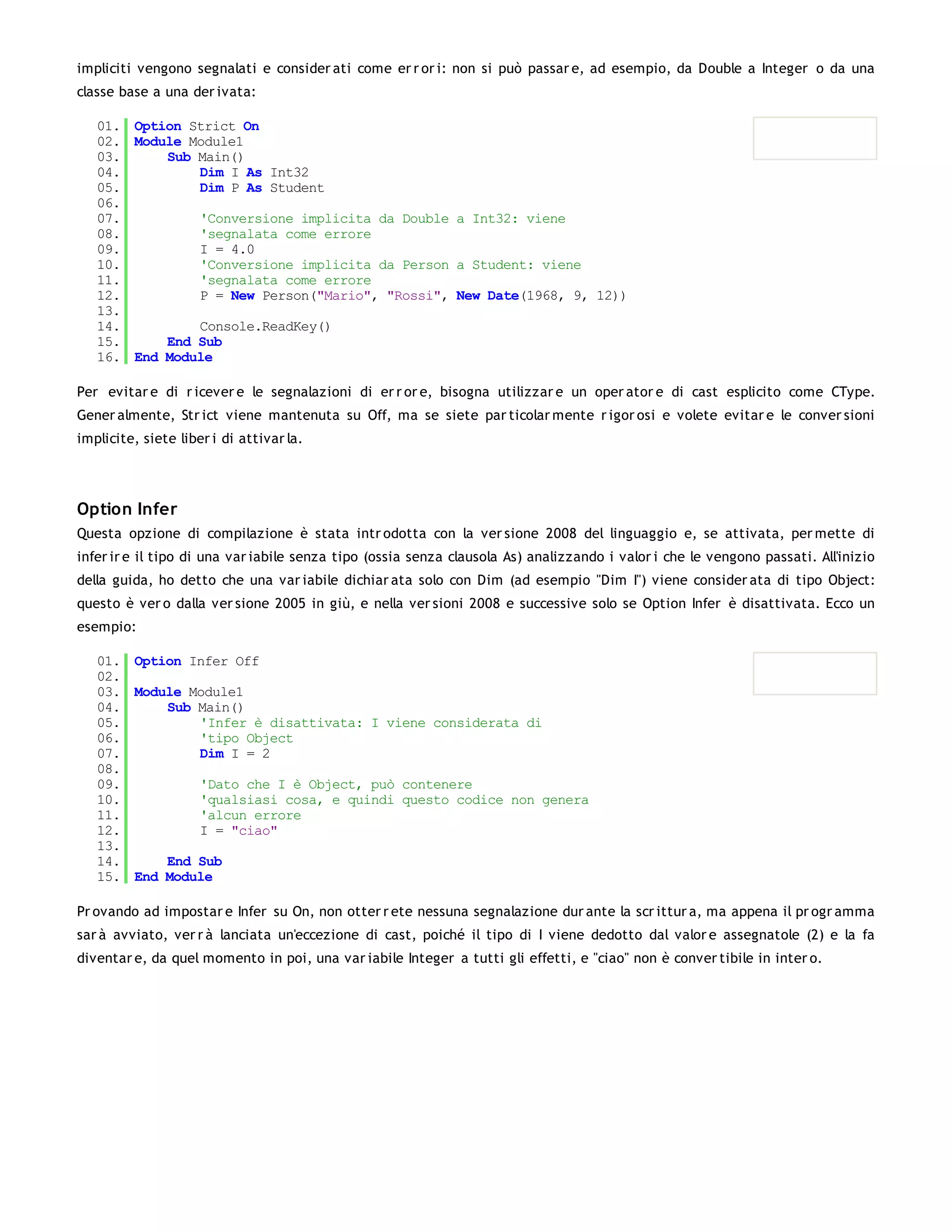 impliciti vengono segnalati e consider ati come er r or i: non si può passar e, ad esempio, da Double a Integer o da una
classe base a una der ivata:

   01. Option Strict On
   02. Module Module1
   03.     Sub Main()
   04.         Dim I As Int32
   05.         Dim P As Student
   06.
   07.         'Conversione implicita da Double a Int32: viene
   08.         'segnalata come errore
   09.         I = 4.0
   10.         'Conversione implicita da Person a Student: viene
   11.         'segnalata come errore
   12.         P = New Person("Mario", "Rossi", New Date(1968, 9, 12))
   13.
   14.         Console.ReadKey()
   15.     End Sub
   16. End Module

Per evitar e di r icever e le segnalazioni di er r or e, bisogna utilizzar e un oper ator e di cast esplicito come CType.
Gener almente, Str ict viene mantenuta su Off, ma se siete par ticolar mente r igor osi e volete evitar e le conver sioni
implicite, siete liber i di attivar la.




Option Infer
Questa opzione di compilazione è stata intr odotta con la ver sione 2008 del linguaggio e, se attivata, per mette di
infer ir e il tipo di una var iabile senza tipo (ossia senza clausola As) analizzando i valor i che le vengono passati. All'inizio
della guida, ho detto che una var iabile dichiar ata solo con Dim (ad esempio "Dim I") viene consider ata di tipo Object:
questo è ver o dalla ver sione 2005 in giù, e nella ver sioni 2008 e successive solo se Option Infer è disattivata. Ecco un
esempio:

   01. Option Infer Off
   02.
   03. Module Module1
   04.     Sub Main()
   05.         'Infer è disattivata: I viene considerata di
   06.         'tipo Object
   07.         Dim I = 2
   08.
   09.         'Dato che I è Object, può contenere
   10.         'qualsiasi cosa, e quindi questo codice non genera
   11.         'alcun errore
   12.         I = "ciao"
   13.
   14.     End Sub
   15. End Module

Pr ovando ad impostar e Infer su On, non otter r ete nessuna segnalazione dur ante la scr ittur a, ma appena il pr ogr amma
sar à avviato, ver r à lanciata un'eccezione di cast, poiché il tipo di I viene dedotto dal valor e assegnatole (2) e la fa
diventar e, da quel momento in poi, una var iabile Integer a tutti gli effetti, e "ciao" non è conver tibile in inter o.
 