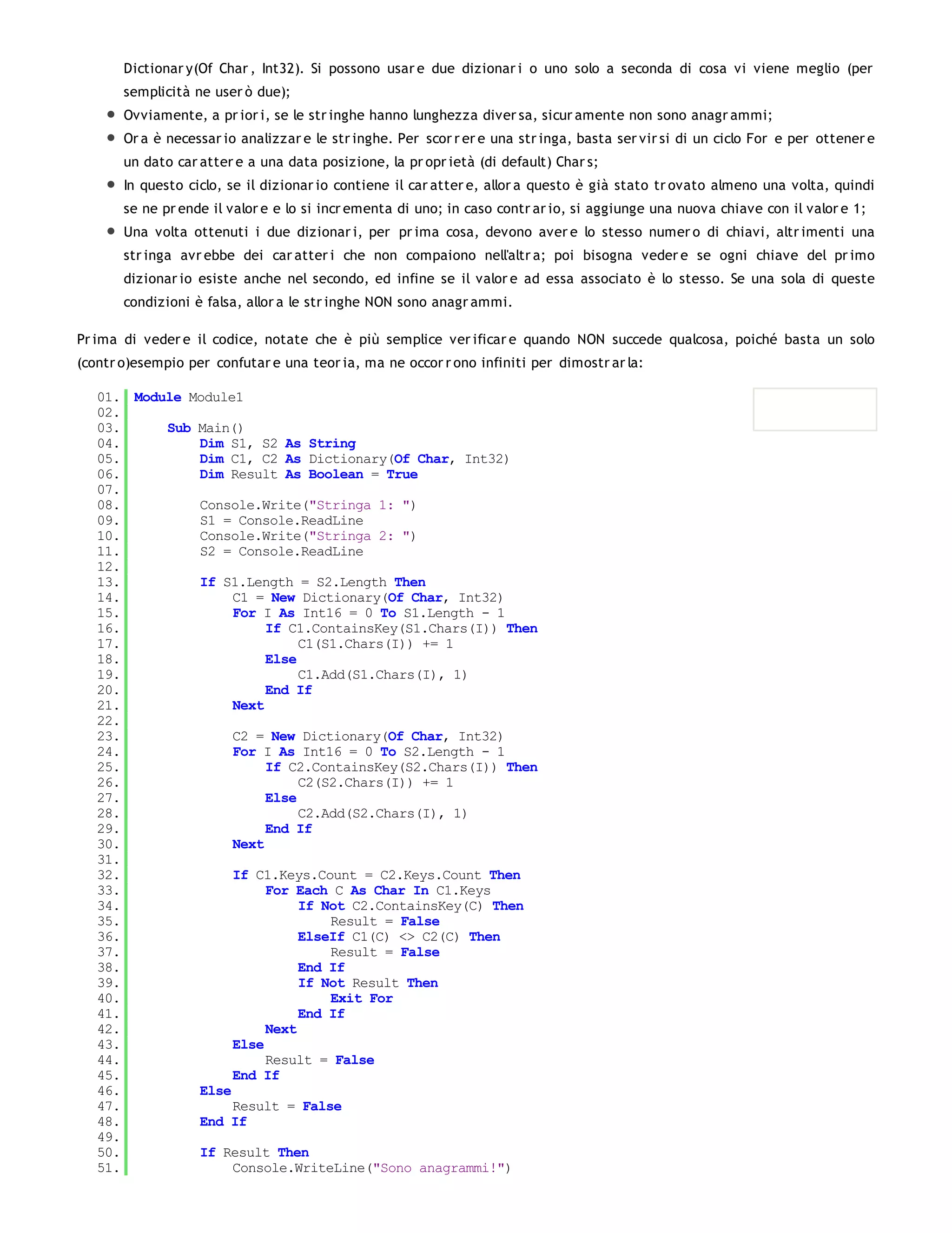 Dictionar y(Of Char , Int32). Si possono usar e due dizionar i o uno solo a seconda di cosa vi viene meglio (per
       semplicità ne user ò due);
       Ovviamente, a pr ior i, se le str inghe hanno lunghezza diver sa, sicur amente non sono anagr ammi;
       Or a è necessar io analizzar e le str inghe. Per scor r er e una str inga, basta ser vir si di un ciclo For e per ottener e
       un dato car atter e a una data posizione, la pr opr ietà (di default) Char s;
       In questo ciclo, se il dizionar io contiene il car atter e, allor a questo è già stato tr ovato almeno una volta, quindi
       se ne pr ende il valor e e lo si incr ementa di uno; in caso contr ar io, si aggiunge una nuova chiave con il valor e 1;
       Una volta ottenuti i due dizionar i, per pr ima cosa, devono aver e lo stesso numer o di chiavi, altr imenti una
       str inga avr ebbe dei car atter i che non compaiono nell'altr a; poi bisogna veder e se ogni chiave del pr imo
       dizionar io esiste anche nel secondo, ed infine se il valor e ad essa associato è lo stesso. Se una sola di queste
       condizioni è falsa, allor a le str inghe NON sono anagr ammi.

Pr ima di veder e il codice, notate che è più semplice ver ificar e quando NON succede qualcosa, poiché basta un solo
(contr o)esempio per confutar e una teor ia, ma ne occor r ono infiniti per dimostr ar la:

   01. Module Module1
   02.
   03.     Sub Main()
   04.         Dim S1, S2 As String
   05.         Dim C1, C2 As Dictionary(Of Char, Int32)
   06.         Dim Result As Boolean = True
   07.
   08.         Console.Write("Stringa 1: ")
   09.         S1 = Console.ReadLine
   10.         Console.Write("Stringa 2: ")
   11.         S2 = Console.ReadLine
   12.
   13.         If S1.Length = S2.Length Then
   14.              C1 = New Dictionary(Of Char, Int32)
   15.              For I As Int16 = 0 To S1.Length - 1
   16.                   If C1.ContainsKey(S1.Chars(I)) Then
   17.                        C1(S1.Chars(I)) += 1
   18.                   Else
   19.                        C1.Add(S1.Chars(I), 1)
   20.                   End If
   21.              Next
   22.
   23.              C2 = New Dictionary(Of Char, Int32)
   24.              For I As Int16 = 0 To S2.Length - 1
   25.                   If C2.ContainsKey(S2.Chars(I)) Then
   26.                        C2(S2.Chars(I)) += 1
   27.                   Else
   28.                        C2.Add(S2.Chars(I), 1)
   29.                   End If
   30.              Next
   31.
   32.              If C1.Keys.Count = C2.Keys.Count Then
   33.                   For Each C As Char In C1.Keys
   34.                        If Not C2.ContainsKey(C) Then
   35.                            Result = False
   36.                        ElseIf C1(C) <> C2(C) Then
   37.                            Result = False
   38.                        End If
   39.                        If Not Result Then
   40.                            Exit For
   41.                        End If
   42.                   Next
   43.              Else
   44.                   Result = False
   45.              End If
   46.         Else
   47.              Result = False
   48.         End If
   49.
   50.         If Result Then
   51.              Console.WriteLine("Sono anagrammi!")
   52.
 