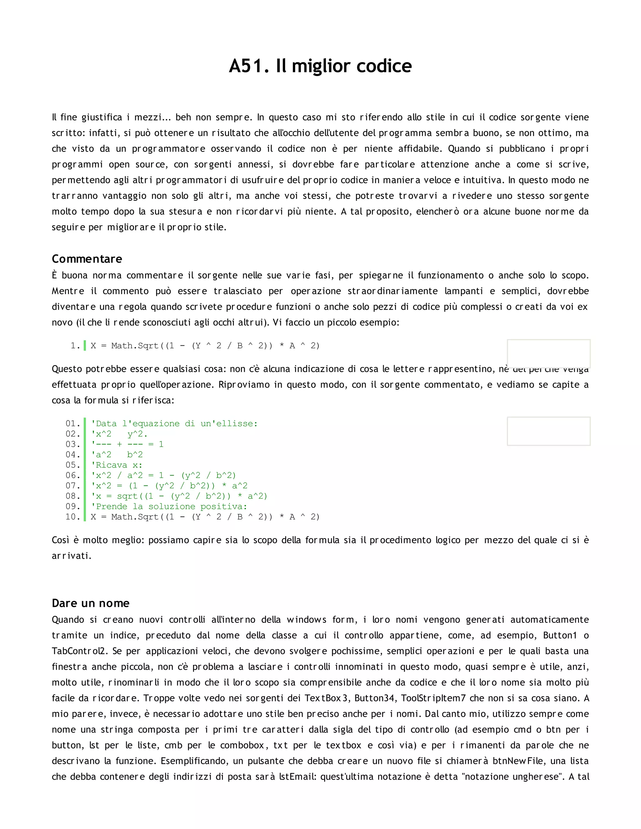 A51. Il miglior codice

Il fine giustifica i mezzi... beh non sempr e. In questo caso mi sto r ifer endo allo stile in cui il codice sor gente viene
scr itto: infatti, si può ottener e un r isultato che all'occhio dell'utente del pr ogr amma sembr a buono, se non ottimo, ma
che visto da un pr ogr ammator e osser vando il codice non è per niente affidabile. Quando si pubblicano i pr opr i
pr ogr ammi open sour ce, con sor genti annessi, si dovr ebbe far e par ticolar e attenzione anche a come si scr ive,
per mettendo agli altr i pr ogr ammator i di usufr uir e del pr opr io codice in manier a veloce e intuitiva. In questo modo ne
tr ar r anno vantaggio non solo gli altr i, ma anche voi stessi, che potr este tr ovar vi a r iveder e uno stesso sor gente
molto tempo dopo la sua stesur a e non r icor dar vi più niente. A tal pr oposito, elencher ò or a alcune buone nor me da
seguir e per miglior ar e il pr opr io stile.


Commentare
È buona nor ma commentar e il sor gente nelle sue var ie fasi, per spiegar ne il funzionamento o anche solo lo scopo.
Mentr e il commento può esser e tr alasciato per oper azione str aor dinar iamente lampanti e semplici, dovr ebbe
diventar e una r egola quando scr ivete pr ocedur e funzioni o anche solo pezzi di codice più complessi o cr eati da voi ex
novo (il che li r ende sconosciuti agli occhi altr ui). Vi faccio un piccolo esempio:

     1. X = Math.Sqrt((1 - (Y ^ 2 / B ^ 2)) * A ^ 2)

Questo potr ebbe esser e qualsiasi cosa: non c'è alcuna indicazione di cosa le letter e r appr esentino, nè del per chè venga
effettuata pr opr io quell'oper azione. Ripr oviamo in questo modo, con il sor gente commentato, e vediamo se capite a
cosa la for mula si r ifer isca:

   01.    'Data l'equazione di un'ellisse:
   02.    'x^2   y^2.
   03.    '--- + --- = 1
   04.    'a^2   b^2
   05.    'Ricava x:
   06.    'x^2 / a^2 = 1 - (y^2 / b^2)
   07.    'x^2 = (1 - (y^2 / b^2)) * a^2
   08.    'x = sqrt((1 - (y^2 / b^2)) * a^2)
   09.    'Prende la soluzione positiva:
   10.    X = Math.Sqrt((1 - (Y ^ 2 / B ^ 2)) * A ^ 2)

Così è molto meglio: possiamo capir e sia lo scopo della for mula sia il pr ocedimento logico per mezzo del quale ci si è
ar r ivati.




Dare un nome
Quando si cr eano nuovi contr olli all'inter no della w indow s for m, i lor o nomi vengono gener ati automaticamente
tr amite un indice, pr eceduto dal nome della classe a cui il contr ollo appar tiene, come, ad esempio, Button1 o
TabContr ol2. Se per applicazioni veloci, che devono svolger e pochissime, semplici oper azioni e per le quali basta una
finestr a anche piccola, non c'è pr oblema a lasciar e i contr olli innominati in questo modo, quasi sempr e è utile, anzi,
molto utile, r inominar li in modo che il lor o scopo sia compr ensibile anche da codice e che il lor o nome sia molto più
facile da r icor dar e. Tr oppe volte vedo nei sor genti dei Tex tBox 3, Button34, ToolStr ipItem7 che non si sa cosa siano. A
mio par er e, invece, è necessar io adottar e uno stile ben pr eciso anche per i nomi. Dal canto mio, utilizzo sempr e come
nome una str inga composta per i pr imi tr e car atter i dalla sigla del tipo di contr ollo (ad esempio cmd o btn per i
button, lst per le liste, cmb per le combobox , tx t per le tex tbox e così via) e per i r imanenti da par ole che ne
descr ivano la funzione. Esemplificando, un pulsante che debba cr ear e un nuovo file si chiamer à btnNew File, una lista
che debba contener e degli indir izzi di posta sar à lstEmail: quest'ultima notazione è detta "notazione ungher ese". A tal
 