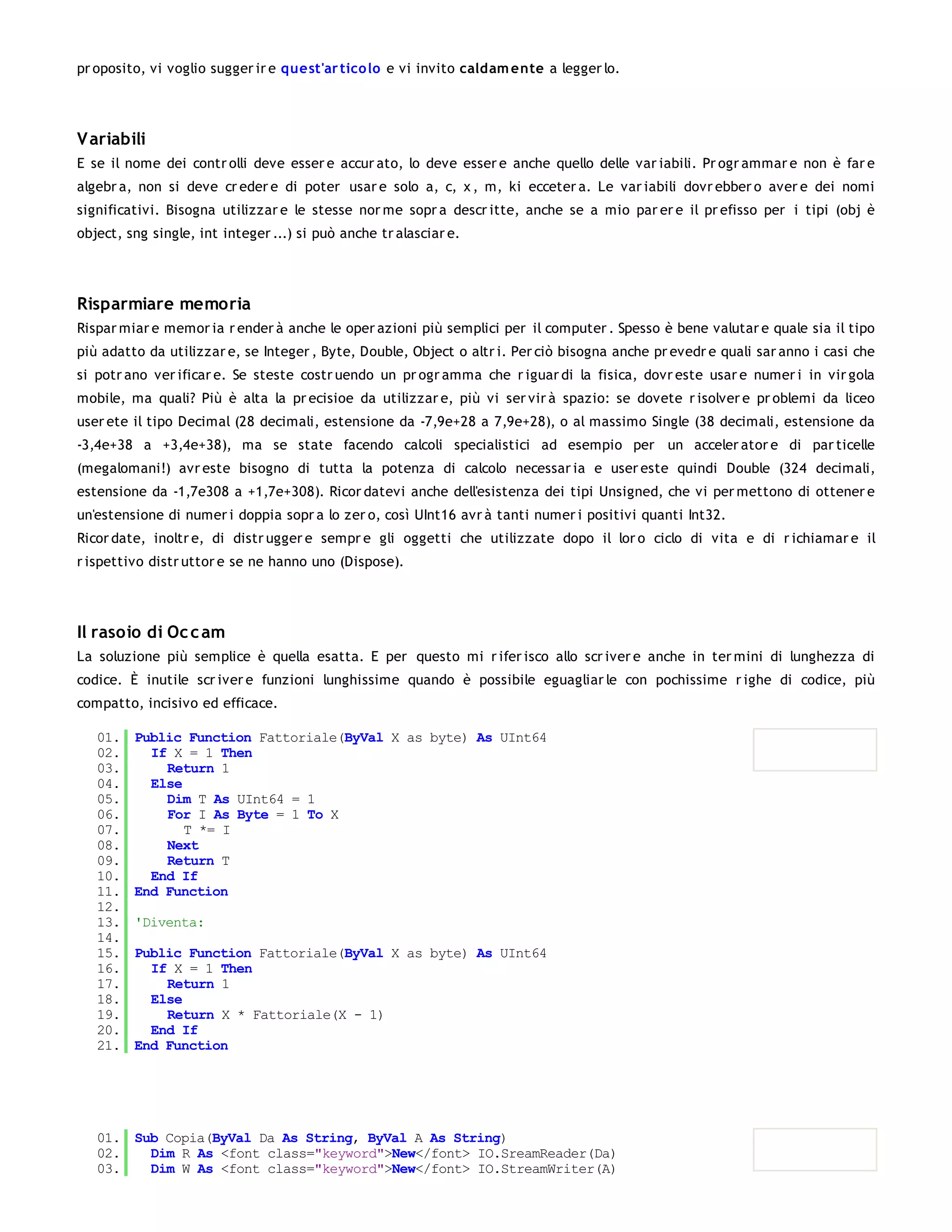pr oposito, vi voglio sugger ir e quest'ar tico lo e vi invito caldam ente a legger lo.




V ariabili
E se il nome dei contr olli deve esser e accur ato, lo deve esser e anche quello delle var iabili. Pr ogr ammar e non è far e
algebr a, non si deve cr eder e di poter usar e solo a, c, x , m, ki ecceter a. Le var iabili dovr ebber o aver e dei nomi
significativi. Bisogna utilizzar e le stesse nor me sopr a descr itte, anche se a mio par er e il pr efisso per i tipi (obj è
object, sng single, int integer ...) si può anche tr alasciar e.




Risparmiare memoria
Rispar miar e memor ia r ender à anche le oper azioni più semplici per il computer . Spesso è bene valutar e quale sia il tipo
più adatto da utilizzar e, se Integer , Byte, Double, Object o altr i. Per ciò bisogna anche pr evedr e quali sar anno i casi che
si potr ano ver ificar e. Se steste costr uendo un pr ogr amma che r iguar di la fisica, dovr este usar e numer i in vir gola
mobile, ma quali? Più è alta la pr ecisioe da utilizzar e, più vi ser vir à spazio: se dovete r isolver e pr oblemi da liceo
user ete il tipo Decimal (28 decimali, estensione da -7,9e+28 a 7,9e+28), o al massimo Single (38 decimali, estensione da
-3,4e+38 a +3,4e+38), ma se state facendo calcoli specialistici ad esempio per un acceler ator e di par ticelle
(megalomani!) avr este bisogno di tutta la potenza di calcolo necessar ia e user este quindi Double (324 decimali,
estensione da -1,7e308 a +1,7e+308). Ricor datevi anche dell'esistenza dei tipi Unsigned, che vi per mettono di ottener e
un'estensione di numer i doppia sopr a lo zer o, così UInt16 avr à tanti numer i positivi quanti Int32.
Ricor date, inoltr e, di distr ugger e sempr e gli oggetti che utilizzate dopo il lor o ciclo di vita e di r ichiamar e il
r ispettivo distr uttor e se ne hanno uno (Dispose).




Il rasoio di Oc c am
La soluzione più semplice è quella esatta. E per questo mi r ifer isco allo scr iver e anche in ter mini di lunghezza di
codice. È inutile scr iver e funzioni lunghissime quando è possibile eguagliar le con pochissime r ighe di codice, più
compatto, incisivo ed efficace.

   01.   Public Function Fattoriale(ByVal X as byte) As UInt64
   02.     If X = 1 Then
   03.       Return 1
   04.     Else
   05.       Dim T As UInt64 = 1
   06.       For I As Byte = 1 To X
   07.          T *= I
   08.       Next
   09.       Return T
   10.     End If
   11.   End Function
   12.
   13.   'Diventa:
   14.
   15.   Public Function Fattoriale(ByVal X as byte) As UInt64
   16.     If X = 1 Then
   17.       Return 1
   18.     Else
   19.       Return X * Fattoriale(X - 1)
   20.     End If
   21.   End Function




   01. Sub Copia(ByVal Da As String, ByVal A As String)
   02.   Dim R As <font class="keyword">New</font> IO.SreamReader(Da)
   03.   Dim W As <font class="keyword">New</font> IO.StreamWriter(A)
   04.
 