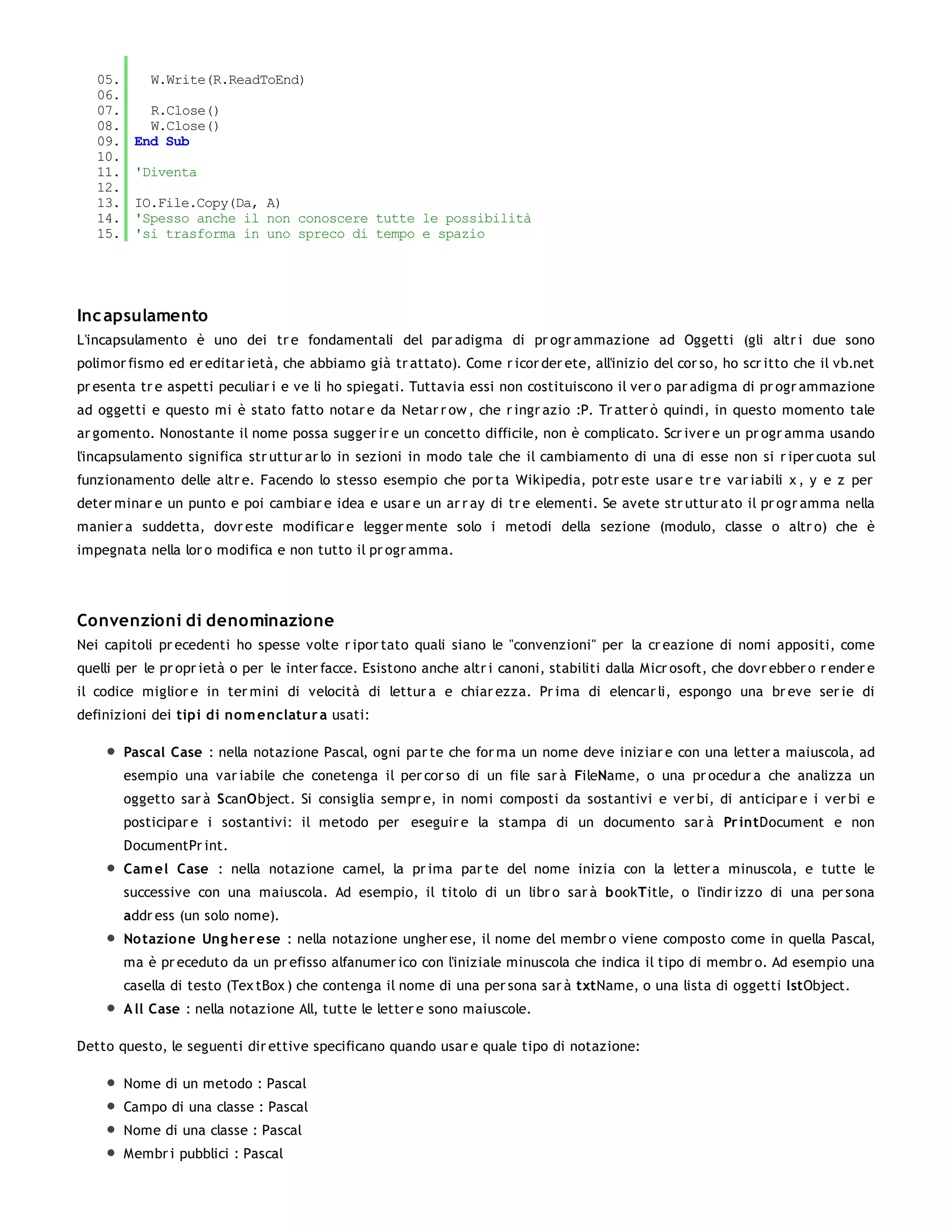 05.       W.Write(R.ReadToEnd)
   06.
   07.      R.Close()
   08.      W.Close()
   09.    End Sub
   10.
   11.    'Diventa
   12.
   13.    IO.File.Copy(Da, A)
   14.    'Spesso anche il non conoscere tutte le possibilità
   15.    'si trasforma in uno spreco di tempo e spazio




Inc apsulamento
L'incapsulamento è uno dei tr e fondamentali del par adigma di pr ogr ammazione ad Oggetti (gli altr i due sono
polimor fismo ed er editar ietà, che abbiamo già tr attato). Come r icor der ete, all'inizio del cor so, ho scr itto che il vb.net
pr esenta tr e aspetti peculiar i e ve li ho spiegati. Tuttavia essi non costituiscono il ver o par adigma di pr ogr ammazione
ad oggetti e questo mi è stato fatto notar e da Netar r ow , che r ingr azio :P. Tr atter ò quindi, in questo momento tale
ar gomento. Nonostante il nome possa sugger ir e un concetto difficile, non è complicato. Scr iver e un pr ogr amma usando
l'incapsulamento significa str uttur ar lo in sezioni in modo tale che il cambiamento di una di esse non si r iper cuota sul
funzionamento delle altr e. Facendo lo stesso esempio che por ta Wikipedia, potr este usar e tr e var iabili x , y e z per
deter minar e un punto e poi cambiar e idea e usar e un ar r ay di tr e elementi. Se avete str uttur ato il pr ogr amma nella
manier a suddetta, dovr este modificar e legger mente solo i metodi della sezione (modulo, classe o altr o) che è
impegnata nella lor o modifica e non tutto il pr ogr amma.




Convenzioni di denominazione
Nei capitoli pr ecedenti ho spesse volte r ipor tato quali siano le "convenzioni" per la cr eazione di nomi appositi, come
quelli per le pr opr ietà o per le inter facce. Esistono anche altr i canoni, stabiliti dalla Micr osoft, che dovr ebber o r ender e
il codice miglior e in ter mini di velocità di lettur a e chiar ezza. Pr ima di elencar li, espongo una br eve ser ie di
definizioni dei tipi di no m enclatur a usati:

         Pascal Case : nella notazione Pascal, ogni par te che for ma un nome deve iniziar e con una letter a maiuscola, ad
         esempio una var iabile che conetenga il per cor so di un file sar à FileName, o una pr ocedur a che analizza un
         oggetto sar à ScanObject. Si consiglia sempr e, in nomi composti da sostantivi e ver bi, di anticipar e i ver bi e
         posticipar e i sostantivi: il metodo per eseguir e la stampa di un documento sar à Pr intDocument e non
         DocumentPr int.
         Cam el Case : nella notazione camel, la pr ima par te del nome inizia con la letter a minuscola, e tutte le
         successive con una maiuscola. Ad esempio, il titolo di un libr o sar à bookTitle, o l'indir izzo di una per sona
         addr ess (un solo nome).
         No tazio ne Ung her e se : nella notazione ungher ese, il nome del membr o viene composto come in quella Pascal,
         ma è pr eceduto da un pr efisso alfanumer ico con l'iniziale minuscola che indica il tipo di membr o. Ad esempio una
         casella di testo (Tex tBox ) che contenga il nome di una per sona sar à txtName, o una lista di oggetti lstObject.
         A ll Case : nella notazione All, tutte le letter e sono maiuscole.

Detto questo, le seguenti dir ettive specificano quando usar e quale tipo di notazione:

         Nome di un metodo : Pascal
         Campo di una classe : Pascal
         Nome di una classe : Pascal
         Membr i pubblici : Pascal
 
