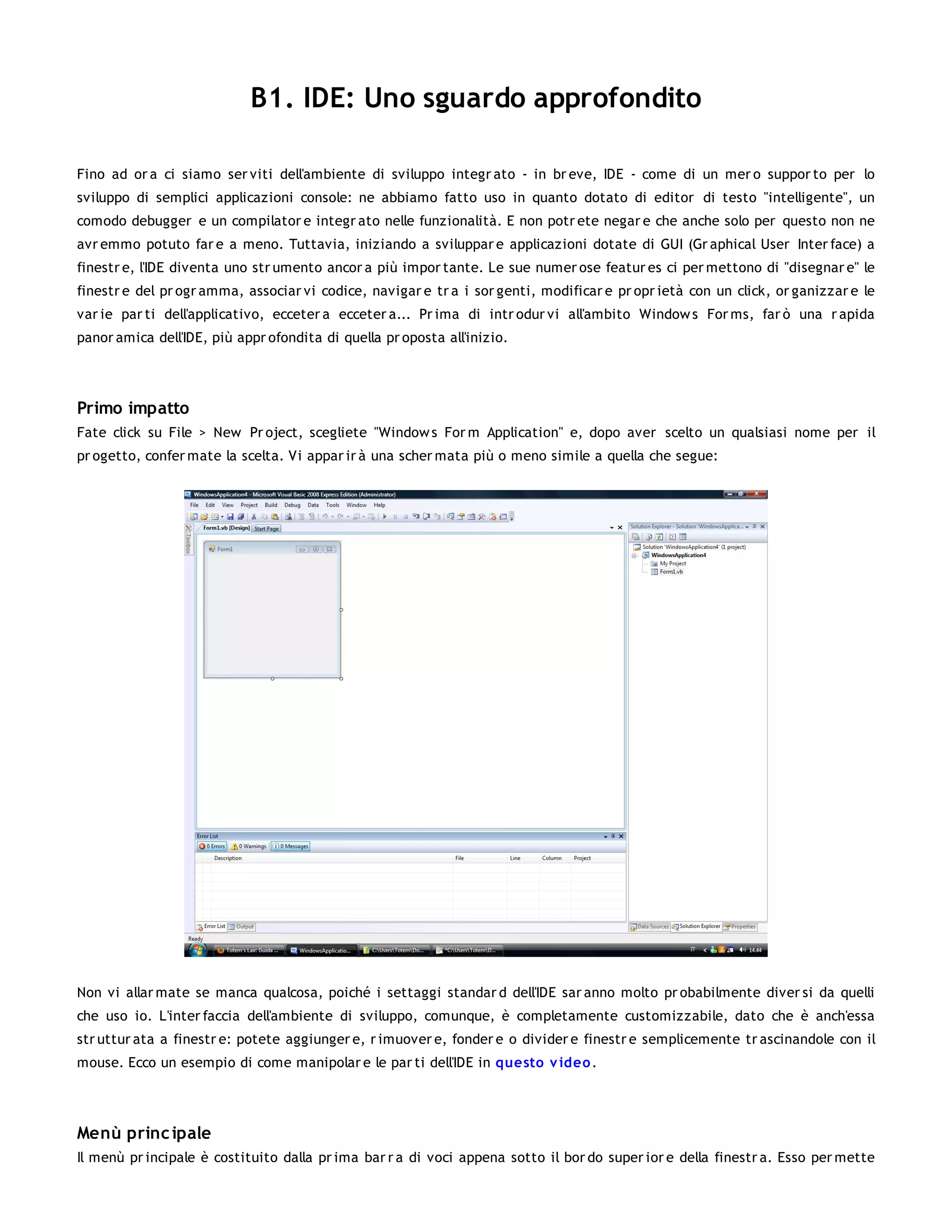 B1. IDE: Uno sguardo approfondito

Fino ad or a ci siamo ser viti dell'ambiente di sviluppo integr ato - in br eve, IDE - come di un mer o suppor to per lo
sviluppo di semplici applicazioni console: ne abbiamo fatto uso in quanto dotato di editor di testo "intelligente", un
comodo debugger e un compilator e integr ato nelle funzionalità. E non potr ete negar e che anche solo per questo non ne
avr emmo potuto far e a meno. Tuttavia, iniziando a sviluppar e applicazioni dotate di GUI (Gr aphical User Inter face) a
finestr e, l'IDE diventa uno str umento ancor a più impor tante. Le sue numer ose featur es ci per mettono di "disegnar e" le
finestr e del pr ogr amma, associar vi codice, navigar e tr a i sor genti, modificar e pr opr ietà con un click, or ganizzar e le
var ie par ti dell'applicativo, ecceter a ecceter a... Pr ima di intr odur vi all'ambito Window s For ms, far ò una r apida
panor amica dell'IDE, più appr ofondita di quella pr oposta all'inizio.




Primo impatto
Fate click su File > New Pr oject, scegliete "Window s For m Application" e, dopo aver scelto un qualsiasi nome per il
pr ogetto, confer mate la scelta. Vi appar ir à una scher mata più o meno simile a quella che segue:




Non vi allar mate se manca qualcosa, poiché i settaggi standar d dell'IDE sar anno molto pr obabilmente diver si da quelli
che uso io. L'inter faccia dell'ambiente di sviluppo, comunque, è completamente customizzabile, dato che è anch'essa
str uttur ata a finestr e: potete aggiunger e, r imuover e, fonder e o divider e finestr e semplicemente tr ascinandole con il
mouse. Ecco un esempio di come manipolar e le par ti dell'IDE in questo v ideo .




Menù princ ipale
Il menù pr incipale è costituito dalla pr ima bar r a di voci appena sotto il bor do super ior e della finestr a. Esso per mette
 