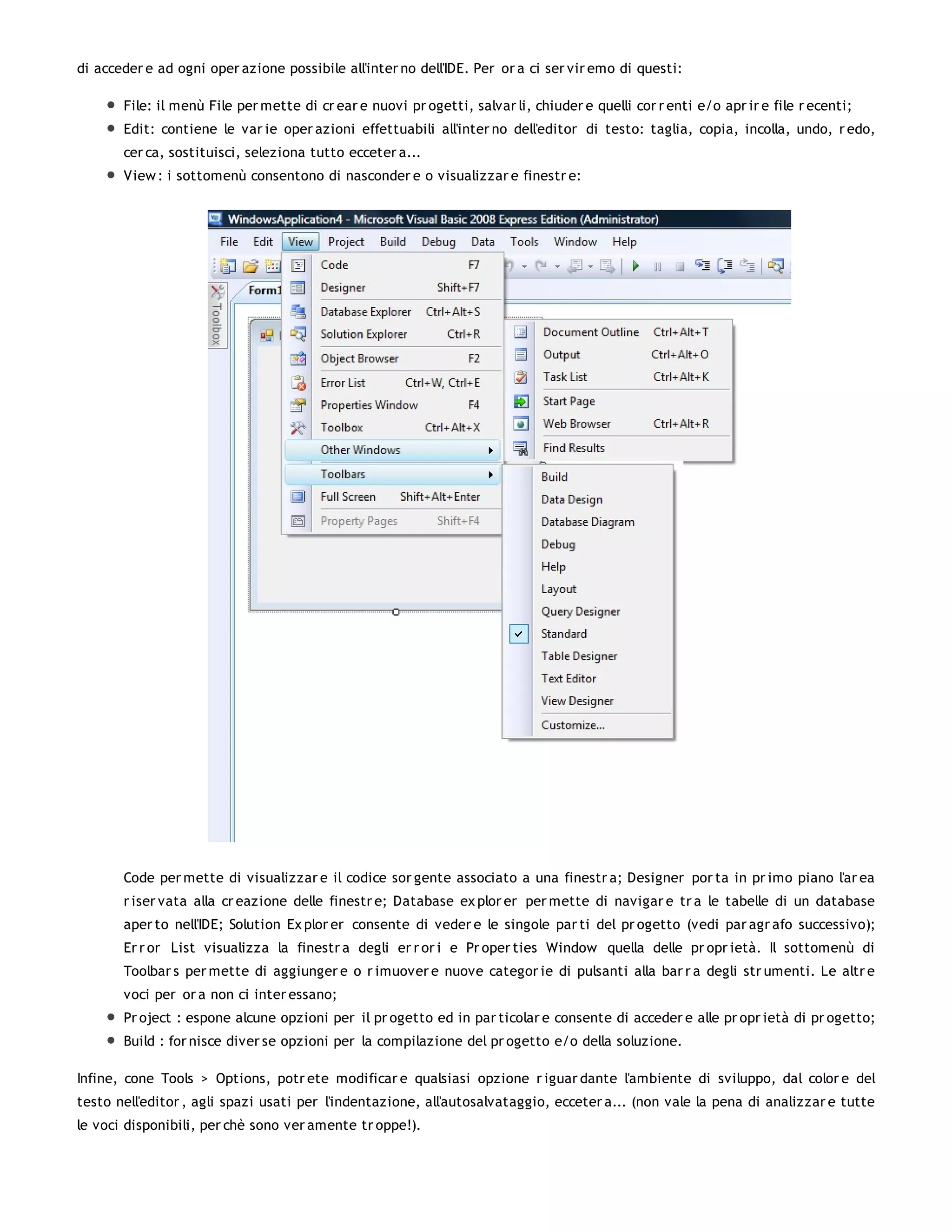 di acceder e ad ogni oper azione possibile all'inter no dell'IDE. Per or a ci ser vir emo di questi:

       File: il menù File per mette di cr ear e nuovi pr ogetti, salvar li, chiuder e quelli cor r enti e/o apr ir e file r ecenti;
       Edit: contiene le var ie oper azioni effettuabili all'inter no dell'editor di testo: taglia, copia, incolla, undo, r edo,
       cer ca, sostituisci, seleziona tutto ecceter a...
       View : i sottomenù consentono di nasconder e o visualizzar e finestr e:




       Code per mette di visualizzar e il codice sor gente associato a una finestr a; Designer por ta in pr imo piano l'ar ea
       r iser vata alla cr eazione delle finestr e; Database ex plor er per mette di navigar e tr a le tabelle di un database
       aper to nell'IDE; Solution Ex plor er consente di veder e le singole par ti del pr ogetto (vedi par agr afo successivo);
       Er r or List visualizza la finestr a degli er r or i e Pr oper ties Window quella delle pr opr ietà. Il sottomenù di
       Toolbar s per mette di aggiunger e o r imuover e nuove categor ie di pulsanti alla bar r a degli str umenti. Le altr e
       voci per or a non ci inter essano;
       Pr oject : espone alcune opzioni per il pr ogetto ed in par ticolar e consente di acceder e alle pr opr ietà di pr ogetto;
       Build : for nisce diver se opzioni per la compilazione del pr ogetto e/o della soluzione.

Infine, cone Tools > Options, potr ete modificar e qualsiasi opzione r iguar dante l'ambiente di sviluppo, dal color e del
testo nell'editor , agli spazi usati per l'indentazione, all'autosalvataggio, ecceter a... (non vale la pena di analizzar e tutte
le voci disponibili, per chè sono ver amente tr oppe!).
 