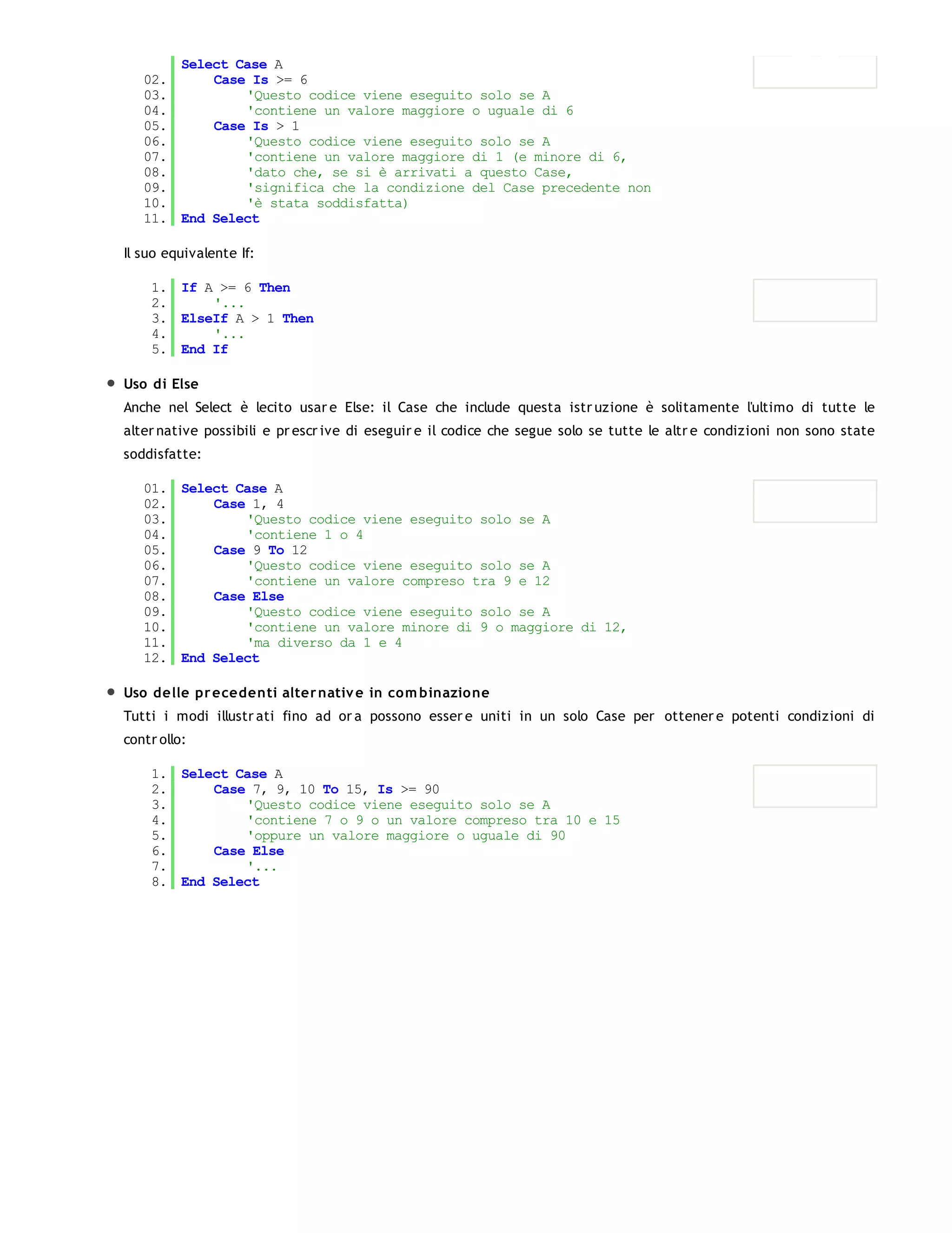 Select Case A
   02.     Case Is >= 6
   03.         'Questo codice viene eseguito solo se A
   04.         'contiene un valore maggiore o uguale di 6
   05.     Case Is > 1
   06.         'Questo codice viene eseguito solo se A
   07.         'contiene un valore maggiore di 1 (e minore di 6,
   08.         'dato che, se si è arrivati a questo Case,
   09.         'significa che la condizione del Case precedente non
   10.         'è stata soddisfatta)
   11. End Select

Il suo equivalente If:

    1. If A >= 6 Then
    2.     '...
    3. ElseIf A > 1 Then
    4.     '...
    5. End If

Uso di Else
Anche nel Select è lecito usar e Else: il Case che include questa istr uzione è solitamente l'ultimo di tutte le
alter native possibili e pr escr ive di eseguir e il codice che segue solo se tutte le altr e condizioni non sono state
soddisfatte:

   01. Select Case A
   02.     Case 1, 4
   03.         'Questo codice viene eseguito solo se A
   04.         'contiene 1 o 4
   05.     Case 9 To 12
   06.         'Questo codice viene eseguito solo se A
   07.         'contiene un valore compreso tra 9 e 12
   08.     Case Else
   09.         'Questo codice viene eseguito solo se A
   10.         'contiene un valore minore di 9 o maggiore di 12,
   11.         'ma diverso da 1 e 4
   12. End Select

Uso delle pr ecedenti alter nativ e in co m binazione
Tutti i modi illustr ati fino ad or a possono esser e uniti in un solo Case per ottener e potenti condizioni di
contr ollo:

    1. Select Case A
    2.     Case 7, 9, 10 To 15, Is >= 90
    3.         'Questo codice viene eseguito solo se A
    4.         'contiene 7 o 9 o un valore compreso tra 10 e 15
    5.         'oppure un valore maggiore o uguale di 90
    6.     Case Else
    7.         '...
    8. End Select
 