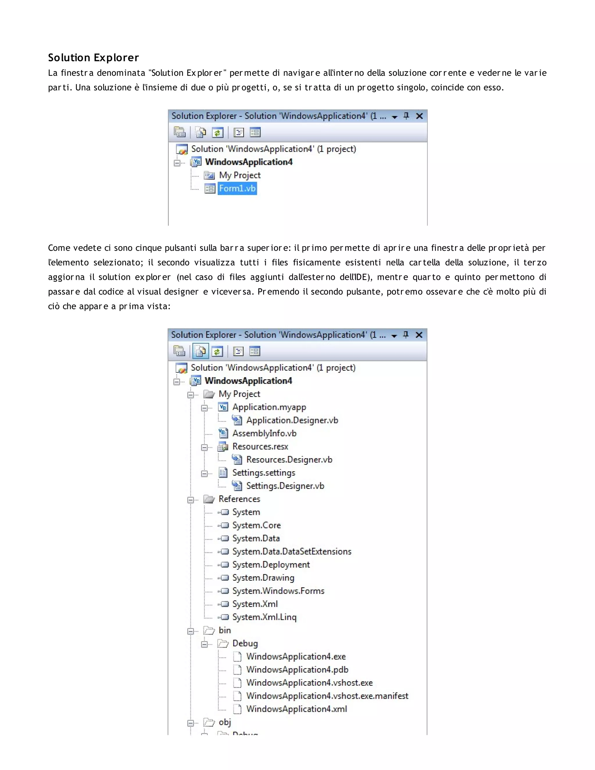 Solution Explorer
La finestr a denominata "Solution Ex plor er " per mette di navigar e all'inter no della soluzione cor r ente e veder ne le var ie
par ti. Una soluzione è l'insieme di due o più pr ogetti, o, se si tr atta di un pr ogetto singolo, coincide con esso.




Come vedete ci sono cinque pulsanti sulla bar r a super ior e: il pr imo per mette di apr ir e una finestr a delle pr opr ietà per
l'elemento selezionato; il secondo visualizza tutti i files fisicamente esistenti nella car tella della soluzione, il ter zo
aggior na il solution ex plor er (nel caso di files aggiunti dall'ester no dell'IDE), mentr e quar to e quinto per mettono di
passar e dal codice al visual designer e vicever sa. Pr emendo il secondo pulsante, potr emo ossevar e che c'è molto più di
ciò che appar e a pr ima vista:
 